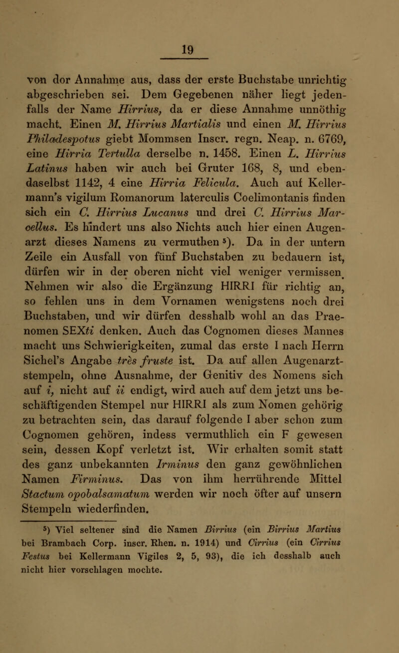 von dor Annahme aus, dass der erste Buchstabe unrichtig abgeschrieben sei. Dem Gegebenen näher liegt jeden- falls der Name Hirrius, da er diese Annahme unnöthig macht. Einen M, Hirrius Martialis und einen M, Hirrius PMladespotus giebt Mommsen Inscr. regn. Neap. n. 6769, eine Hirria Tertidia derselbe n. 1458. Einen Z. Hirrius Latinus haben wir auch bei Gruter 168, 8, und eben- daselbst 1142, 4 eine Hirria Felicula. Auch auf Keller- mann's vigilum Romanorum laterculis Coelimontanis finden sich ein C. Hirrius Lucanus und drei C. Hirrius Mar- oeUus. Es hindert uns also Nichts auch hier einen Augen- arzt dieses Namens zu vermuthen 5). Da in der untern Zeile ein Ausfall von fünf Buchstaben zu bedauern ist, dürfen wir in der oberen nicht viel weniger vermissen# Nehmen wir also die Ergänzung HIRRI für richtig an, so fehlen uns in dem Vornamen wenigstens noch drei Buchstaben, und wir dürfen desshalb wohl an das Prae- nomen SEXti denken. Auch das Cognomen dieses Mannes macht uns Schwierigkeiten, zumal das erste I nach Herrn Sichel's Angabe tres früste ist Da auf allen Augenarzt- stempeln, ohne Ausnahme, der Genitiv des Nomens sich auf iy nicht auf ii endigt, wird auch auf dem jetzt uns be- schäftigenden Stempel nur HIRRI als zum Nomen gehörig zu betrachten sein, das darauf folgende I aber schon zum Cognomen gehören, indess vermuthlich ein F gewesen sein, dessen Kopf verletzt ist. Wir erhalten somit statt des ganz unbekannten Irminus den ganz gewöhnlichen Namen Fir minus. Das von ihm herrührende Mittel Stactum opobalsamatum werden wir noch öfter auf unsern Stempeln wiederfinden. 5) Viel seltener sind die Namen Birrius (ein Birrius Martins bei Brambach Corp. inscr. Rhen. n. 1914) und Cirrius (ein Cirrius Festus bei Kellermann Vigiles 2, 5, 93), die ich desshalb auch nicht hier vorschlagen mochte.