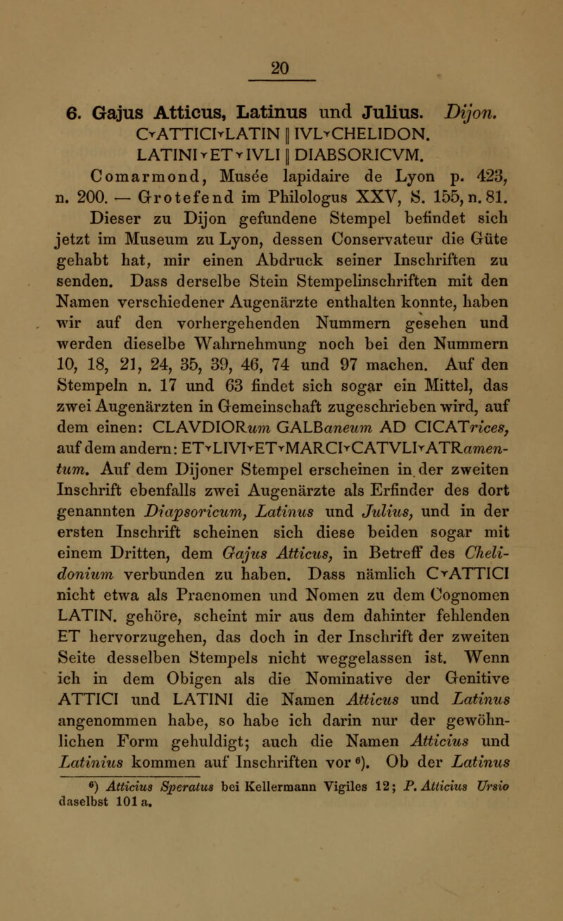6. Gajus Atticus, Latinus und Julius. Dijon. OATTIChLATIN || IVL^CHELIDON. LATINIrETrIVLI | DIABSORICVM. Comarmond, Musee lapidaire de Lyon p. 423, n. 200. — Grotefend im Philologus XXV, S. 155, n. 81. Dieser zu Dijon gefundene Stempel befindet sich jetzt im Museum zu Lyon, dessen Conservateur die Güte gehabt hat, mir einen Abdruck seiner Inschriften zu senden. Dass derselbe Stein Stempelinschriften mit den Namen verschiedener Augenärzte enthalten konnte, haben wir auf den vorhergehenden Nummern gesehen und werden dieselbe Wahrnehmung noch bei den Nummern 10, 18, 21, 24, 35, 39, 46, 74 und 97 machen. Auf den Stempeln n. 17 und 63 findet sich sogar ein Mittel, das zwei Augenärzten in Gemeinschaft zugeschrieben wird, auf dem einen: CLAVDIORwra GALBaneum AD CICATrices, auf dem andern: ETrLIVIrETrMARClYCATVLIrATRamen- tum. Auf dem Dijoner Stempel erscheinen in der zweiten Inschrift ebenfalls zwei Augenärzte als Erfinder des dort genannten Diapsoricum, Latinus und Julius, und in der ersten Inschrift scheinen sich diese beiden sogar mit einem Dritten, dem Gajus Atticus, in Betreff des Cheli- donium verbunden zu haben. Dass nämlich OATTICI nicht etwa als Praenomen und Nomen zu dem Cognomen LATIN, gehöre, scheint mir aus dem dahinter fehlenden ET hervorzugehen, das doch in der Inschrift der zweiten Seite desselben Stempels nicht weggelassen ist. Wenn ich in dem Obigen als die Nominative der Genitive ATTICI und LATINI die Namen Atticus und Latinus angenommen habe, so habe ich darin nur der gewöhn- lichen Form gehuldigt; auch die Namen Atticius und Latinius kommen auf Inschriften vor e). Ob der Latinus 6) Atticius Speratus bei Kellermann Vigiles 12; P. Atticius Ursio daselbst 101 a.