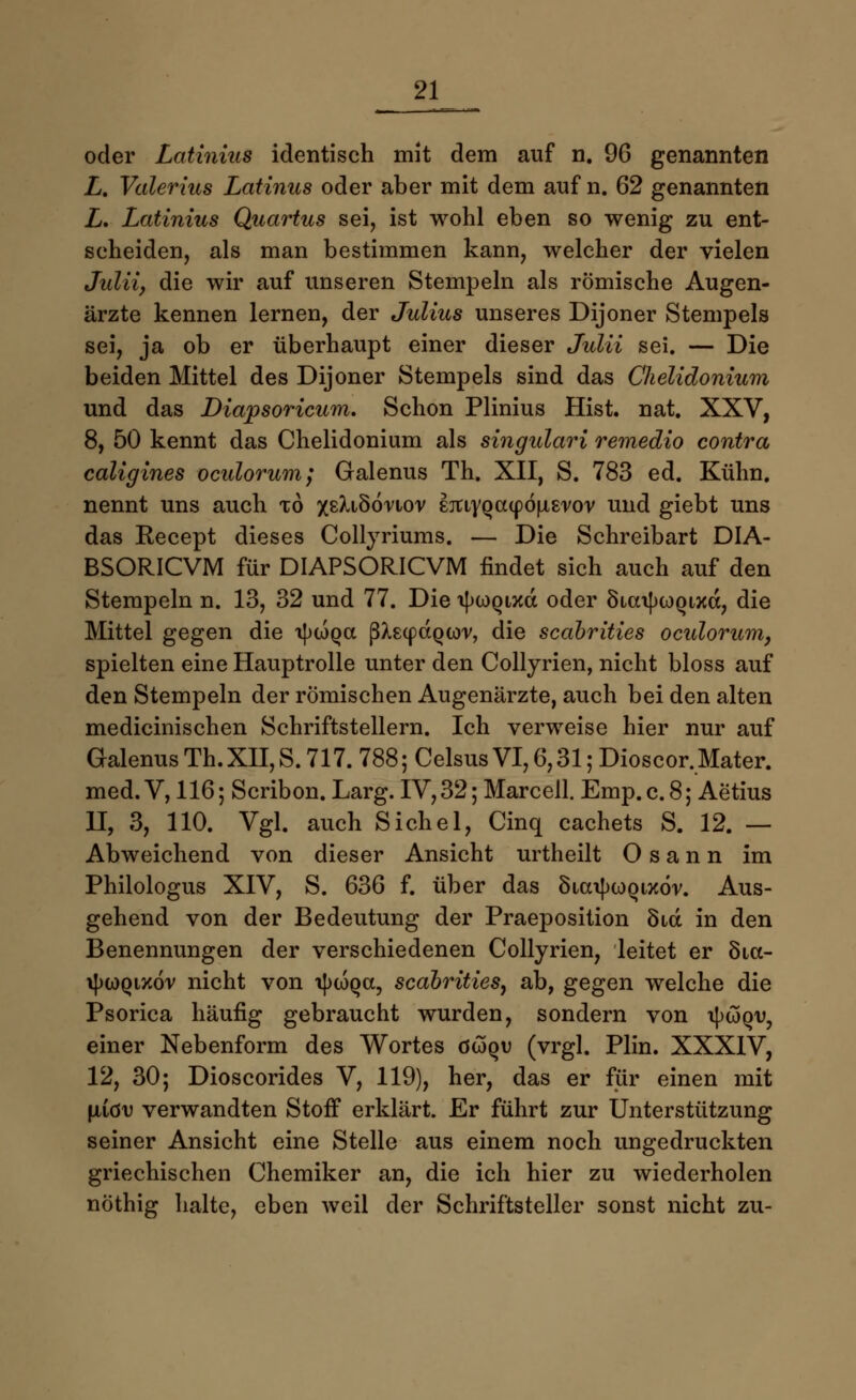 oder Latinint identisch mit dem auf n. 96 genannten Z. Valerius Latinus oder aber mit dem auf n. 62 genannten L. Latinius Quartus sei, ist wohl eben so wenig zu ent- scheiden, als man bestimmen kann, welcher der vielen Juliiy die wir auf unseren Stempeln als römische Augen- ärzte kennen lernen, der Julius unseres Dijoner Stempels sei, ja ob er überhaupt einer dieser Julii sei. — Die beiden Mittel des Dijoner Stempels sind das CJielidonium und das Diapsoricum. Schon Plinius Hist. nat. XXV, 8, 50 kennt das Chelidonium als singulari remedio contra caligines oculorum; Galenus Th. XII, S. 783 ed. Kühn, nennt uns auch to /sXiSönov sjuyQatpöfxs'vov und giebt uns das Recept dieses Collyriums. — Die Schreibart DIA- BSORICVM für DIAPSORICVM findet sich auch auf den Stempeln n. 13, 32 und 77. Die tycoQixd oder SiatyioQixd, die Mittel gegen die a|)WQa ßXecpaQwv, die scabrities oculorum, spielten eine Hauptrolle unter den Collyrien, nicht bloss auf den Stempeln der römischen Augenärzte, auch bei den alten medicinischen Schriftstellern. Ich verweise hier nur auf GalenusTh.XII,S.717.788;CelsusVI,6,31;Dioscor,Mater. med. V, 116; Scribon. Larg. IV, 32; Mar cell. Emp.c.8; Aetius 11, 3, 110. Vgl. auch Sichel, Cinq cachets S. 12. — Abweichend von dieser Ansicht urtheilt O s a n n im Philologus XIV, S. 636 f. über das öta^wQtxor. Aus- gehend von der Bedeutung der Praeposition Sid in den Benennungen der verschiedenen Collyrien, leitet er Sia- i})0)qix6v nicht von i^wqcc, scabrities^ ab, gegen welche die Psorica häufig gebraucht wurden, sondern von oJxjSqv, einer Nebenform des Wortes öwqv (vrgl. Plin. XXXIV, 12, 30; Dioscorides V, 119), her, das er für einen mit jliiöv verwandten Stoff erklärt. Er führt zur Unterstützung seiner Ansicht eine Stelle aus einem noch ungedruckten griechischen Chemiker an, die ich hier zu wiederholen nöthig halte, eben weil der Schriftsteller sonst nicht zu-