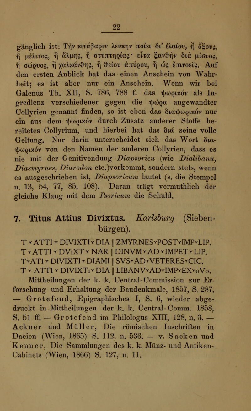 gänglich ist: Tr\v xtrdßctQi'v Äsuxr]v rtoiei öV staiov, r\ o£ov$, rj fxeXiTOs, t] a^T]s, t] övujraiQias • slca garftrjr Öid uiövog, t) öioq^os, T] xa^xdr^T]s, r\ Osiou djruQou, f] ws sjtiroeTs. Auf den ersten Anblick hat das einen Anschein von Wahr- heit; es ist aber nur ein Anschein. Wenn wir bei Galenus Th. XII, S. 786. 788 f. das i|>g)qixöv als In- gredienz verschiedener gegen die ipwQa angewandter Collyrien genannt finden, so ist eben das SiatytoQixöv nur ein aus dem ijhoqixÖv durch Zusatz anderer Stoffe be- reitetes Collyrium, und hierbei hat das Sid seine volle Geltung. Nur darin unterscheidet sich das Wort 8ta- iJxoqixöv von den Namen der anderen Collyrien, dass es nie mit der Genitivendung Diapsoricu (wie Dialibanu, Diasmyrnes, Diarodon etc.)vorkommt, sondern stets, wenn es ausgeschrieben ist, Diapsoricum lautet (s. die Stempel n. 13, 54, 77, 85, 108). Daran trägt vermuthlich der gleiche Klang mit dem Psoricum die Schuld. 7. Titus Attius Divixtus. Karlsburg (Sieben- bürgen). T r ATTI r DIVIXTIr DIA I ZMYRNESrPOSTrIMPrLIP. TyATTI r DViXTr NAR || DINVMrAD vIMPETrLIP. TrATI r DIVIXTIr DIAMII SVSvADYVETERESrCIC. T r ATTI r DIVIXTir DIA 1 LIBANVrADrIMPrEXroVo. Mittheilungen der k. k. Central-Commission zur Er- forschung und Erhaltung der Baudenkmale, 1857, S. 287. — Grotefend, Epigraphisches I, S. 6, wieder abge- druckt in Mittheilungen der k. k. Central-Comm. 1858, S. 51 ff. — Grotefend im Philologus XIII, 128, n. 3. — Ackner und Müller, Die römischen Inschriften in Dacien (Wien, 1865) S. 112, n. 536. - v. Sacken und Kenner, Die Sammlungen des k. k. Münz- und Antiken- Cabinets (Wien, 1866) S. 127, n. 11.