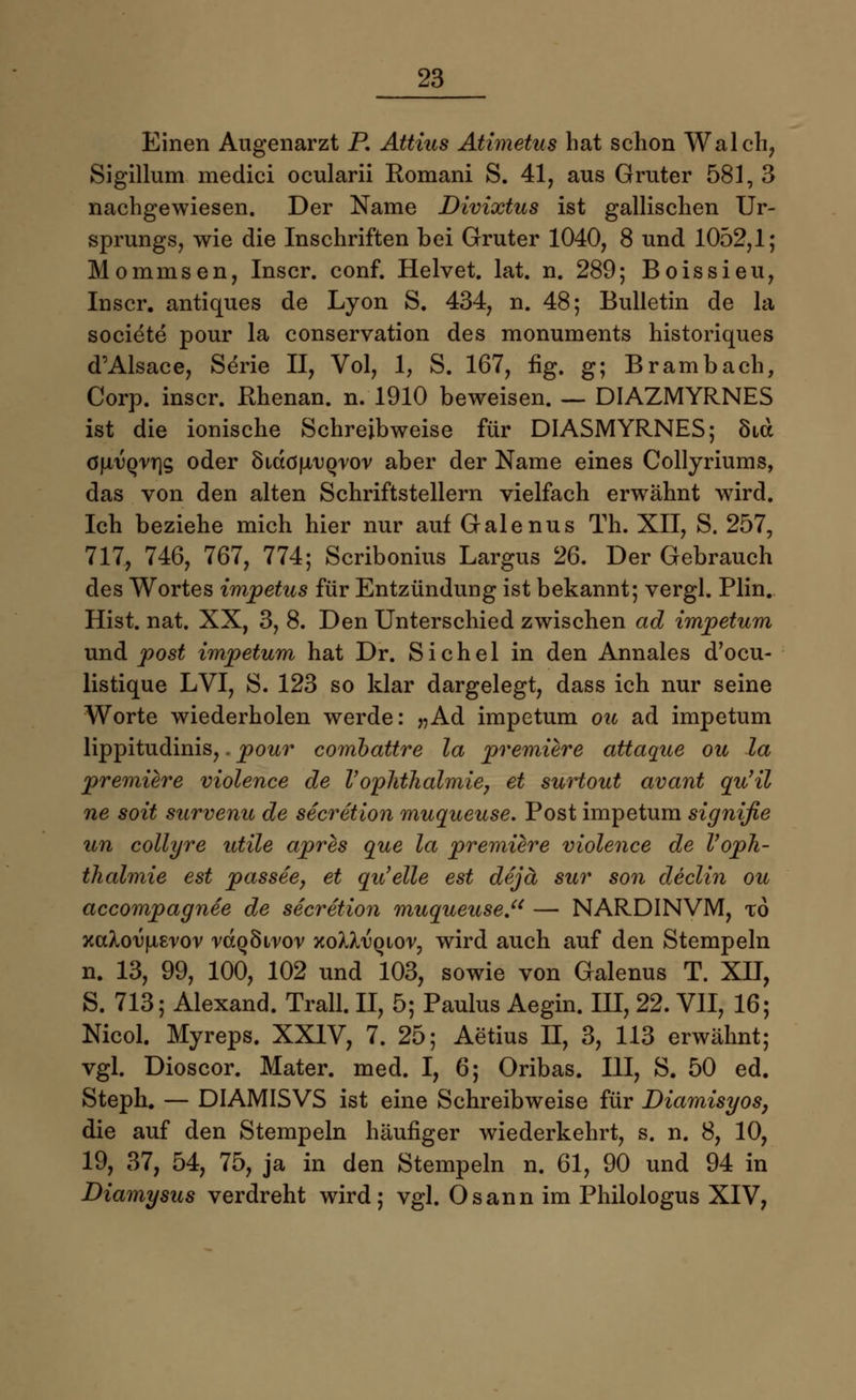Einen Augenarzt P. Attius Atimetus hat schon Walch, Sigillum medici ocularii Romani S. 41, aus Gruter 581, 3 nachgewiesen. Der Name Divixtus ist gallischen Ur- sprungs, wie die Inschriften bei Gruter 1040, 8 und 1052,1; Mommsen, Inscr. conf. Helvet. lat. n. 289; Boissieu, Inscr. antiques de Lyon S. 434, n. 48; Bulletin de la societe pour la conservation des monuments historiques d'Alsace, Serie II, Vol, 1, S. 167, iig. g; Brambach, Corp. inscr. Rhenan. n. 1910 beweisen. — DIAZMYRNES ist die ionische Schreibweise für DIASMYRNES; Sid G\xvqvr\s oder cadöu/UQrov aber der Name eines Collyriums, das von den alten Schriftstellern vielfach erwähnt wird. Ich beziehe mich hier nur auf Galenus Th. XII, S. 257, 717, 746, 767, 774; Scribonius Largus 26. Der Gebrauch des Wortes Impetus für Entzündung ist bekannt; vergl. Plin. Hist. nat. XX, 3, 8. Den Unterschied zwischen ad impetum und post impetum hat Dr. Sichel in den Annales d'ocu- listique LVI, S. 123 so klar dargelegt, dass ich nur seine Worte wiederholen werde: „Ad impetum ou ad impetum lippitudinis,. pour combattre la premiere attaque ou la premiere violence de VOphthalmie, et surtout avant qu'il ne soit survenu de secretion muqueuse. Post impetum signifie un collyre utile apres que la premiere violence de VOph- thalmie est passee, et qu'elle est dejä sur son declin ou accompagnee de secretion muqueuse. — NARDINVM, xo xcdou|WErov rdQÖirov xoXXtjqiot, wird auch auf den Stempeln n. 13, 99, 100, 102 und 103, sowie von Galenus T. XII, S. 713; Alexand. Trall. II, 5; Paulus Aegin. III, 22. VII, 16; Nicol. Myreps. XXIV, 7. 25; Aetius II, 3, 113 erwähnt; vgl. Dioscor. Mater, med. I, 6; Oribas. III, S. 50 ed. Steph. — DIAMISVS ist eine Schreibweise für Diamisyos, die auf den Stempeln häufiger wiederkehrt, s. n. 8, 10, 19, 37, 54, 75, ja in den Stempeln n. 61, 90 und 94 in Diamysus verdreht wird; vgl. Osann im Philologus XIV,