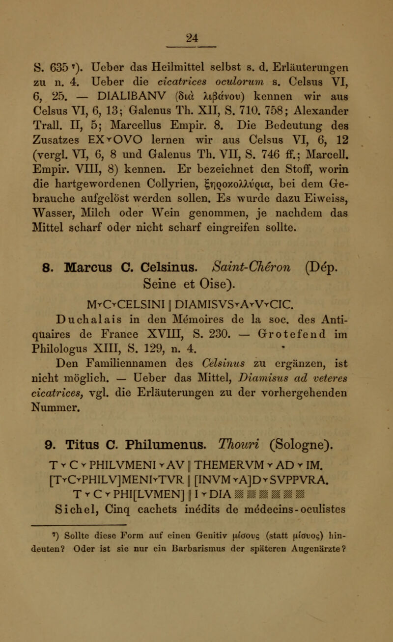 5. 635 7). Ueber das Heilmittel selbst s. d. Erläuterungen zu n. 4. Ueber die cicatrices oculorum s. Celsus VI, 6, 25. — DIALIBANV (8ux li^dvov) kennen wir aus Celsus VI, 6, 13; Galenus TL XII, S. 710. 758; Alexander Trall. II, 5; Marcellus Empir. 8. Die Bedeutung des Zusatzes EX ▼ OVO lernen wir aus Celsus VI, 6, 12 (vergl. VI, 6, 8 und Galenus Th. VII, S. 746 ff.; Marcell. Empir. VIII, 8) kennen. Er bezeichnet den Stoff, worin die hartgewordenen Collyrien, §T}ooxoX>/u(Ha, bei dem Ge- brauche aufgelöst werden sollen. Es wurde dazu Eiweiss, Wasser, Milch oder Wein genommen, je nachdem das Mittel scharf oder nicht scharf eingreifen sollte. 8. Marcus C. Celsinus. Saint-Cheron (De'p. Seine et Oise). M^OCELSINI || DIAMISVSrArVrCIC. Duchalais in den Memoires de la soc. des Anti- quaires de France XVIII, S. 230. — Grotefend im Philologus XIII, S. 129, n. 4. Den Familiennamen des Celsinus zu ergänzen, ist nicht möglich. — Ueber das Mittel, Diamisus ad veteres cicatrices, vgl. die Erläuterungen zu der vorhergehenden Nummer. 9. Titus C. Philumenus. Thouri (Sologne). T r C r PHILVMENI vAV || THEMERVM r AD r IM. [TrCvPHILVJMENIrTVR | [INVMvAJDrSVPPVRA. t r c r phi[lvmen] 11 r dia mmm/mmm. Sichel, Cinq cachets inedits de medecins-oculistes ') Sollte diese Form auf einen Genitiv \iiaovq (statt fitötoc;) hin- deuten? Oder ist sie nur ein Barbarismus der späteren Augenärzte?