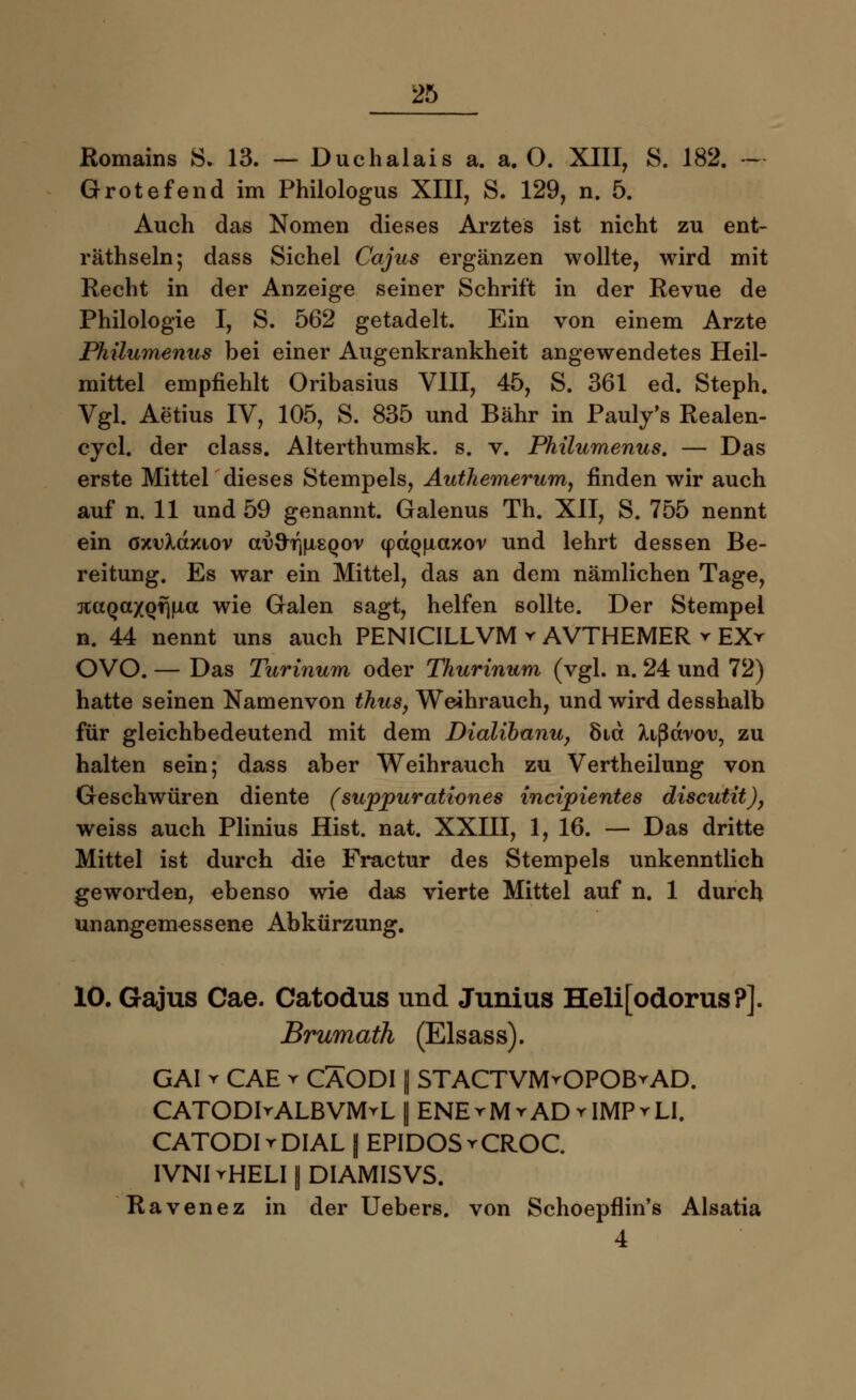 Romains 8. 13. — Duchalais a. a. O. XIII, S. 182. - Grotefend im Philologus XIII, S. 129, n. 5. Auch das Nomen dieses Arztes ist nicht zu ent- räthseln; dass Sichel Cajus ergänzen wollte, wird mit Recht in der Anzeige seiner Schrift in der Revue de Philologie I, S. 562 getadelt. Ein von einem Arzte Philumenus bei einer Augenkrankheit angewendetes Heil- mittel empfiehlt Oribasius VIII, 45, S. 361 ed. Steph. Vgl. Aetius IV, 105, S. 835 und Bahr in Pauly's Realen- cycl. der class. Alterthumsk. s. v. Philumenus. — Das erste Mittel dieses Stempels, Authemerum, finden wir auch auf n. 11 und 59 genannt. Galenus Th. XII, S. 755 nennt ein öxuXdxiov av^r\[i^qov (p(XQ(iaxor und lehrt dessen Be- reitung. Es war ein Mittel, das an dem nämlichen Tage, rtaQaxQfjfict wie Galen sagt, helfen sollte. Der Stempel n. 44 nennt uns auch PENICILLVM * AVTHEMER r EXr OVO. — Das Turinum oder Thurinum (vgl. n. 24 und 72) hatte seinen Namenvon thus, Weihrauch, und wird desshalb für gleichbedeutend mit dem Dialibanu, 8id Xißdrov, zu halten sein; dass aber Weihrauch zu Vertheilung von Geschwüren diente (suppurationes incipientes discutit), weiss auch Plinius Hist. nat. XXIII, 1, 16. — Das dritte Mittel ist durch die Fractur des Stempels unkenntlich geworden, ebenso wie das vierte Mittel auf n. 1 durch unangemessene Abkürzung. 10. Gajus Cae. Catodus und Junius Heli[odorus?]. Brumath (Elsass). GAI v CAE y CÄODI || STACTVMrOPOBrAD. CATODIrALBVMrL | ENErMrADrIMPrLI. CATODIrDIAL [ EPIDOSrCROC. IVNI rHELI I DIAMISVS. Ravenez in der Uebers. von Schoepflin's Alsatia 4