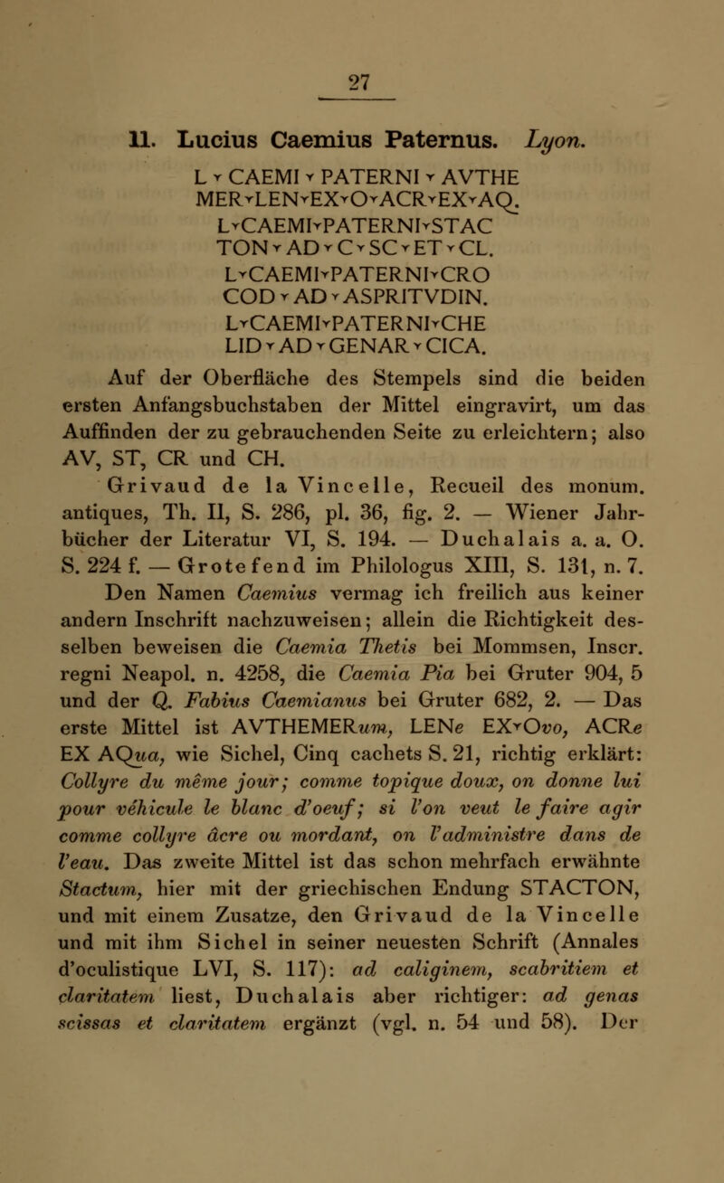 U. Lucius Caemius Paternus. Lyon. L r CAEMI y PATERNI t AVTHE MERrLENrEX^O^ACRrEX^AQ. LrCAEMIvPATERNIrSTAC TONrADrOSOETvCL. LrCAEMIrPATERNhCRO COD r AD t ASPRITVDIN. LrCAEMIvPATERNI^CHE LID r AD r GENAR v CICA. Auf der Oberfläche des Stempels sind die beiden ersten Anfangsbuchstaben der Mittel eingravirt, um das Auffinden der zu gebrauchenden Seite zu erleichtern; also AV, ST, CR und CH. Grivaud de laVincelle, Recueil des monum. antiques, Th. II, S. 286, pl. 36, fig. 2. - Wiener Jahr- bücher der Literatur VI, S. 194. — Duchalais a. a. 0. S. 224 f. — Grotefend im Philologus XIII, S. 131, n. 7. Den Namen Caemius vermag ich freilich aus keiner andern Inschrift nachzuweisen; allein die Richtigkeit des- selben beweisen die Caemia Thetis bei Mommsen, Inscr. regni Neapol. n. 4258, die Caemia Pia bei Gruter 904, 5 und der Q. Fabius Caemianus bei Gruter 682, 2. — Das erste Mittel ist AVTHEMERwm, LENe EX^Oo, ACR<? EX AQua, wie Sichel, Cinq cachets S. 21, richtig erklärt: Collyre du meme jour; comme topique doux, on donne lui pour vehicule le blanc d'oeuf; si Von veut le faire agir comme collyre äcre ou mordard, on Vadministre dans de Veau. Das zweite Mittel ist das schon mehrfach erwähnte ßtactum, hier mit der griechischen Endung STACTON, und mit einem Zusätze, den Grivaud de la Vincelle und mit ihm Sichel in seiner neuesten Schrift (Annales d'oculistique LVI, S. 117): ad caliginem, scabritiem et claritatem liest, Duchalais aber richtiger: ad genas scissas et claritatem ergänzt (vgl. n. 54 und 58). Der