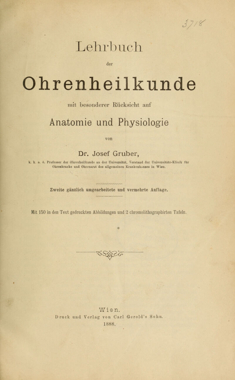 Lehrbuch der Ohrenheilkunde mit besonderer Rücksicht auf Anatomie und Physiologie von Dr. Josef Gruber, k. k. a. ö. Professor der Ohrenheilkunde an der Universität, Vorstand der Universitäts-Klinik für Ohrenkranke und Ohrenarzt des allgemeinen Krankenhauses in Wien. Zweite gänzlich umgearbeitete und vermehrte Auflage. Mit 150 in den Text gedruckten Abbildungen und 2 chromolithographirten Tafeln. ^S< ^^> Wien. Druck und Verlag von Carl Gerold's Sohn. 1888.