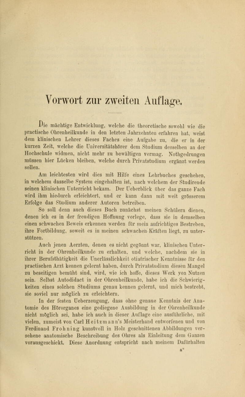 Vorwort zur zweiten Auflage. Die mächtige Entwicklung, welche die theoretische sowohl wie die practische Ohrenheilkunde in den letzten Jahrzehnten erfahren hat, weist dem klinischen Lehrer dieses Faches eine Aufgabe zu, die er in der kurzen Zeit, welche die Universitätshörer dem Studium desselben an der Hochschule widmen, nicht mehr zu bewältigen vermag. Nothgedrungen müssen hier Lücken bleiben, welche durch Privatstudium ergänzt werden sollen. Am leichtesten wird dies mit Hilfe eines Lehrbuches geschehen, in welchem dasselbe System eingehalten ist, nach welchem der Studirende seinen klinischen Unterricht bekam. Der Ueberblick über das ganze Fach wird ihm hiedurch erleichtert, und er kann dann mit weit grösserem Erfolge das Studium anderer Autoren betreiben. So soll denn auch dieses Buch zunächst meinen Schülern dienen, denen ich es in der freudigen Hoffnung vorlege, dass sie in demselben einen schwachen Beweis erkennen werden für mein aufrichtiges Bestreben, ihre Fortbildung, soweit es in meinen schwachen Kräften liegt, zu unter- stützen. Auch jenen Aerzten, denen es nicht gegönnt war, klinischen Unter- richt in der Ohrenheilkunde zu erhalten, und welche, nachdem sie in ihrer Berufsthätigkeit die Unerlässlichkeit otiatrischer Kenntnisse für den practischen Arzt kennen gelernt haben, durch Privatstudium diesen Mangel zu beseitigen bemüht sind, wird, wie ich hoffe, dieses Werk von Nutzen sein. Selbst Autodidact in der Ohrenheilkunde, habe ich die Schwierig- keiten eines solchen Studiums genau kennen gelernt, und mich bestrebt, sie soviel nur möglich zu erleichtern. In der festen Ueberzeugung, dass ohne genaue Kenntnis der Ana- tomie des Hörorganes eine gediegene Ausbildung in der Ohrenheilkunde nicht möglich sei, habe ich auch in dieser Auflage eine ausführliche, mit vielen, zumeist von Carl Heitzmann1s Meisterhand entworfenen und von Ferdinand Frohning kunstvoll in Holz geschnittenen Abbildungen ver- sehene anatomische Beschreibung des Ohres als Einleitung dem Ganzen vorausgeschickt. Diese Anordnung entspricht nach meinem Dafürhalten