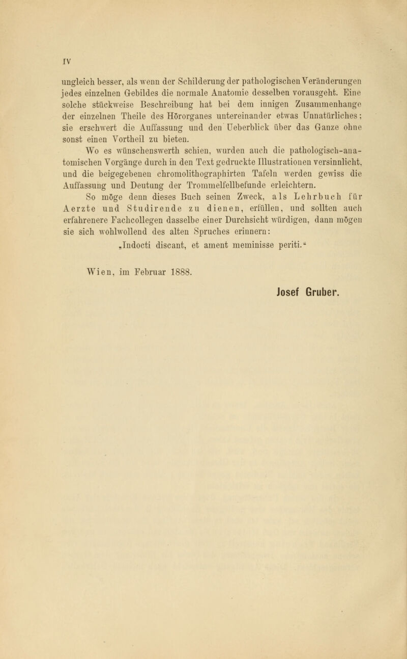 ungleich besser, als wenn der Schilderung der pathologischen Veränderungen jedes einzelnen Gebildes die normale Anatomie desselben vorausgeht. Eine solche stückweise Beschreibung hat bei dem innigen Zusammenhange der einzelnen Theile des Hörorganes untereinander etwas Unnatürliches; sie erschwert die Auffassung und den Ueberblick über das Ganze ohne sonst einen Vortheil zu bieten. Wo es wünschenswerth schien, wurden auch die pathologisch-ana- tomischen Vorgänge durch in den Text gedruckte Illustrationen versinnlicht, und die beigegebenen chromolithographirten Tafeln werden gewiss die Auffassung und Deutung der Trommelfellbefunde erleichtern. So möge denn dieses Buch seinen Zweck, als Lehrbuch für Aerzte und S tu dir ende zu dienen, erfüllen, und sollten auch erfahrenere Fachcollegen dasselbe einer Durchsicht würdigen, dann mögen sie sich wohlwollend des alten Spruches erinnern: „Indocti discant, et ament meminisse periti.- Wien, im Februar 1888. Josef Gruber.