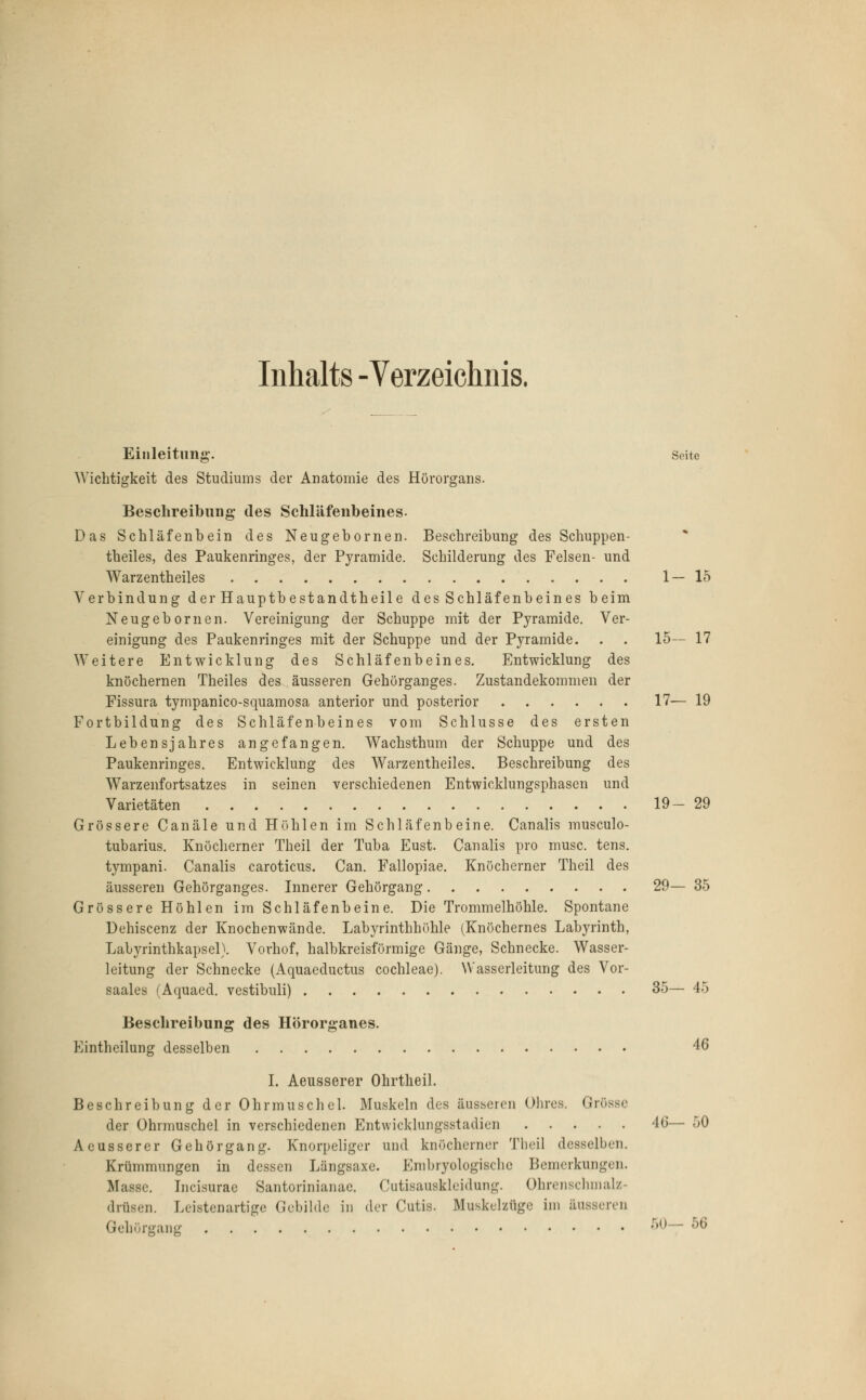 Inhalts -Verzeichnis. Einleitimg. Seite Wichtigkeit des Studiums der Anatomie des Hörorgans. Beschreibung des Schläfenbeines. Das Schläfenbein des Neugebornen. Beschreibung des Schuppen- theiles, des Paukenringes, der Pyramide. Schilderung des Felsen- und Warzentheiles 1—15 Verbindung der Hauptbestandtheile des Schläfenbeines beim Neugebornen. Vereinigung der Schuppe mit der Pyramide. Ver- einigung des Paukenringes mit der Schuppe und der Pyramide. . . 15— 17 Weitere Entwicklung des Schläfenbeines. Entwicklung des knöchernen Theiles des äusseren Gehörganges. Zustandekommen der Fissura tympanico-squamosa anterior und posterior 17— 19 Fortbildung des Schläfenbeines vom Schlüsse des ersten Lebensjahres angefangen. Wachsthum der Schuppe und des Paukenringes. Entwicklung des Warzentheiles. Beschreibung des Warzenfortsatzes in seinen verschiedenen Entwicklungsphasen und Varietäten 19- 29 Grössere Canäle und Höhlen im Schläfenbeine. Canalis musculo- tubarius. Knöcherner Theil der Tuba Eust. Canalis pro musc. tens. tympani. Canalis caroticus. Can. Fallopiae. Knöcherner Theil des äusseren Gehörganges. Innerer Gehörgang 29— 35 Grössere Höhlen im Schläfenbeine. Die Trommelhöhle. Spontane Dehiscenz der Knochenwände. Labyrinthhöhle (Knöchernes Lab}a-inth, Lalyrinthkapsel). Vorhof, halbkreisförmige Gänge, Schnecke. Wasser- leitung der Schnecke (Aquaeductus Cochleae). Wasserleitung des Vor- saales (Aquaed. vestibuli) 35— 45 Beschreibung des Hörorganes. Eintheilung desselben 46 I. Aeusserer Ohrtheil. Beschreibung der Ohrmuschel. Muskeln des äusseren Ohres. Grösse der Ohrmuschel in verschiedenen Entwicklungsstadien 46— 50 Aeusserer Gehör gang. Knorpeliger und knöcherner Theil desselben. Krümmungen in dessen Längsaxe. Embryologische Bemerkungen. Masse. Incisurac Santorinianae. Cutisauskleidung. Ohrenschmalz- drüsen. Leistenartige Gebilde in der Cutis. Muskelzüge im äusseren Gehörgang 50— 56