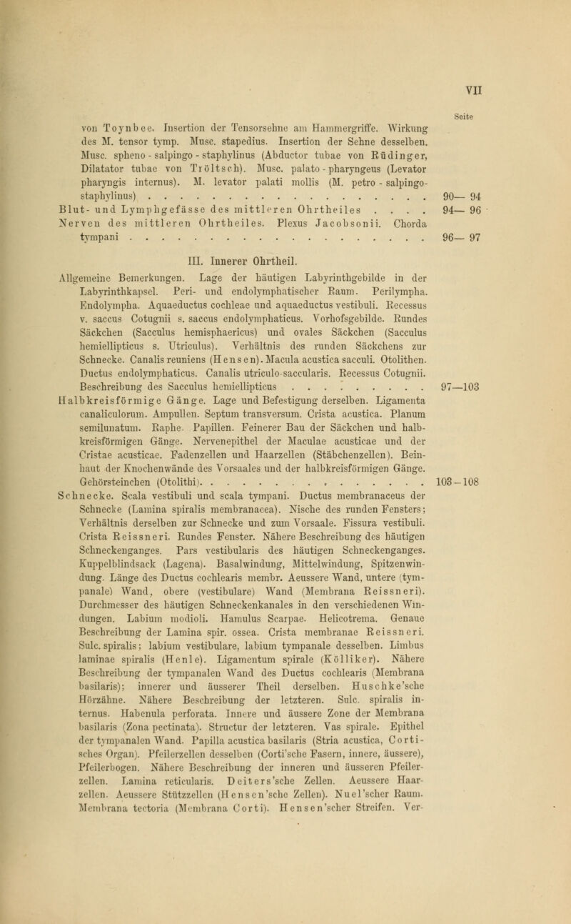 Seite von Toynbee« Insertion der Tensorsehne am Hammergriffe. Wirkung des M. tensor tymp. Muse, stapedius. Insertion der Sehne desselben. Muse, spheno - salpingo - staphylinus (Abductor tubae von Rüdinger, Diktator tubae von Tröltsch). Muse, palato - pharyngeus (Levator pharyngis internus). M. levator palati mollis (M. petro - salpingo- staphylinus) 90— 94 Blut- und Lymphgefässe des mittleren Ohrtheiles .... 94— 96 Nerven des mittleren Ohrtheiles. Plexus Jacobsonii. Chorda tympani 96— 97 III. Innerer Ohrtheil. Allgemeine Bemerkungen. Lage der häutigen Labyrinthgebilde in der Labyrinthkapsel. Peri- und endolymphatischer Raum. Perilympha. Endolympha. Aquaeductus Cochleae und aquaeduetus vestibuli. Recessus v. saecus Cotugnii s. saecus endolymphaticus. Vorhofsgebilde. Rundes Säckchen (Sacculus hemisphaericus) und ovales Säckchen (Sacculus hemiellipticus s. Utriculus). Verhältnis des runden Säckchens zur Schnecke. Canalisreuniens (H e n s e n). Macula acustica saeculi. Otolithen. Ductus endolymphaticus. Canalis utriculo-saecularis. Recessus Cotugnii. Beschreibung des Sacculus hemiellipticus 97—103 Halbkreisförmige Gänge. Lage und Befestigung derselben. Ligamenta canaliculorum. Ampullen. Septum transversum. Crista acustica. Planum semilunatum. Raphe. Papillen. Feinerer Bau der Säckchen und halb- kreisförmigen Gänge. Nervenepithel der Maculae acusticae und der Cristae acusticae. Fadenzellen und Haarzellen (Stäbchenzellen). Bein- haut der Knochenwände des Vorsaales und der halbkreisförmigen Gänge. Gehörsteinehen (Otolithi) 103-108 Schnecke. Scala vestibuli und scala tympani. Ductus membranaceus der Schnecke (Lamina spiralis membranacea). Nische des runden Fensters; Verhältnis derselben zur Schnecke und zum Vorsaale. Fissura vestibuli. Crista Reissneri. Rundes Fenster. Nähere Beschreibung des häutigen Schneckenganges. Pars vestibularis des häutigen Schneckenganges. Kuppelblindsack (Lagena). Basalwindung, Mittelwindung, Spitzenwin- dung. Länge des Ductus cochlearis membr. Aeussere Wand, untere (tym- panale) Wand, obere (vestibuläre) Wand (Membrana Reissneri). Durchmesser des häutigen Schneckenkanales in den verschiedenen Win- dungen. Labium modioli. Hamulus Scarpae. Helicotrema. Genaue Beschreibung der Lamina spir. ossea. Crista membranae Reissneri. Sulc. spiralis; labium vestibuläre, labium tympanale desselben. Limbus laminae spiralis (Henle). Ligamentum spirale (Kölliker). Nähere Beschreibung der tympanalen Wand des Ductus cochlearis (Membrana basilaris); innerer und äusserer Theil derselben. Hu senke'sehe Börzähne. Nähere Beschreibung der letzteren. Sulc. spiralis in- ternus. Habenula perforata. Innere und äussere Zone der Membrana basilaris (Zona pectinata). Structur der letzteren. Vas spirale. Epithel der tympanalen Wand. Papilla acustica basilaris (Stria acustica, Corti- sches Organ). Pfeilerzellen desselben (Corti'sche Fasern, innere, äussere), Pfeilerbogen. Nähere Beschreibung der inneren und äusseren Pfeiler- zellen. Lamina reticularis. Deiters'sche Zellen. Aeussere Haar- zellen. Ä.eU88ere Stützzellen (Hensen'sche Zellen). Nuel'scher Raum. Membrana tectoria (Membrana Corti). Hensen'scher Streifen. Ver-