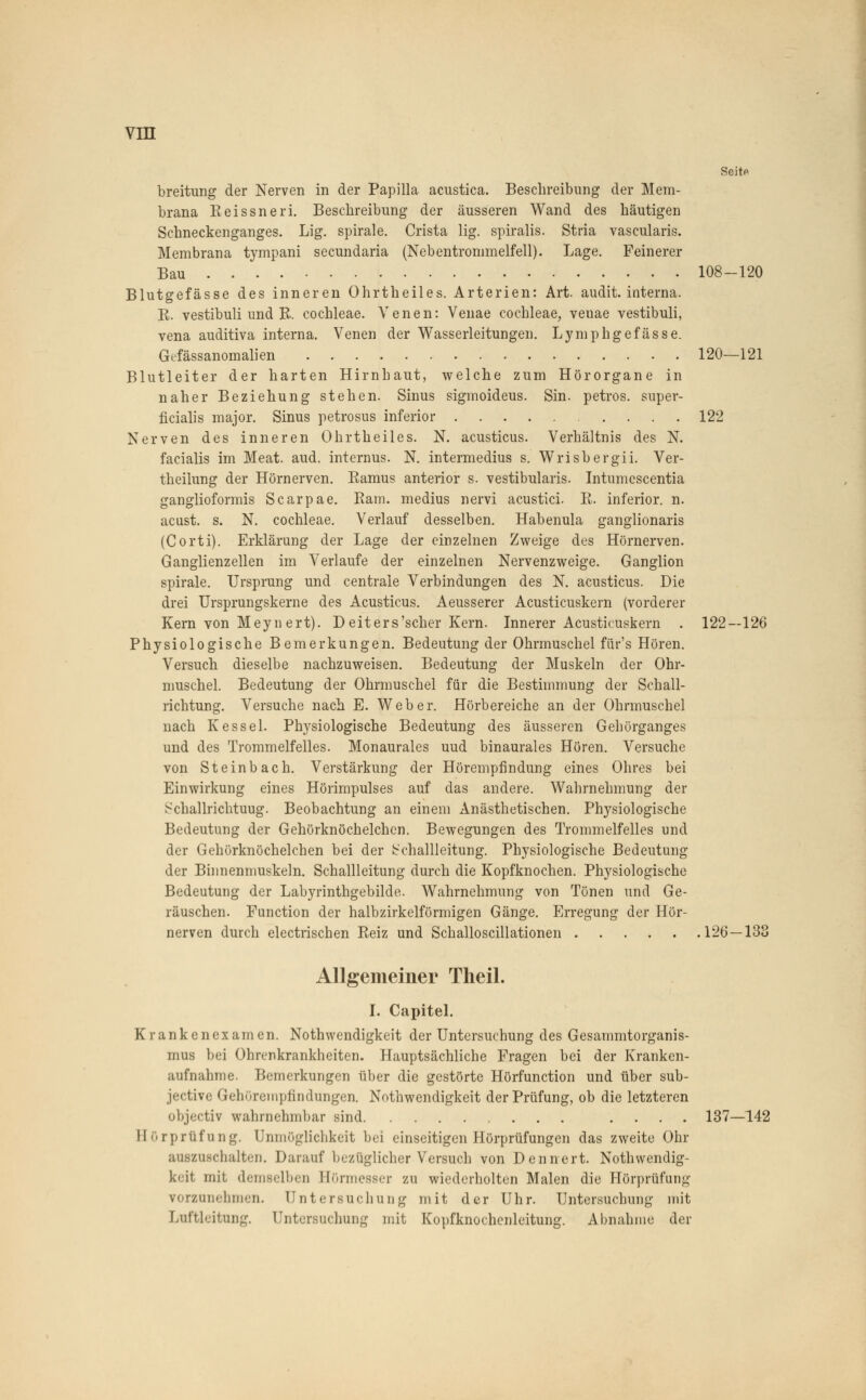 vra Seite breitung der Nerven in der Papilla acustica. Beschreibung der Mem- brana Eeissneri. Beschreibung der äusseren Wand des häutigen Schneckenganges. Lig. spirale. Crista lig. spiralis. Stria vascularis. Membrana tympani secundaria (Nebentrommelfell). Lage. Feinerer Bau 108-120 Blutgefässe des inneren Ohrtheiles. Arterien: Art. audit. interna. E. vestibuli und E. Cochleae. Venen: Venae Cochleae, veuae vestibuli, vena auditiva interna. Venen der Wasserleitungen. Lymphgefässe. Gefässanomalien 120—121 Blutleiter der harten Hirnhaut, welche zum Hörorgane in naher Beziehung stehen. Sinus sigmoideus. Sin. petros. super- ficialis major. Sinus petrosus inferior 122 Nerven des inneren Ohrtheiles. N. acusticus. Verhältnis des N. facialis im Meat. aud. internus. N. intermedius s. Wrisbergii. Ver- theilung der Hörnerven. Eamus anterior s. vestibularis. Intumescentia ganglioformis Scarpae. Eam. medius nervi acustici. E. inferior, n. acust. s. N. Cochleae. Verlauf desselben. Habenula ganglionaris (Corti). Erklärung der Lage der einzelnen Zweige des Hörnerven. Ganglienzellen im Verlaufe der einzelnen Nervenzweige. Ganglion spirale. Ursprung und centrale Verbindungen des N. acusticus. Die drei Ursprungskerne des Acusticus. Aeusserer Acusticuskern (vorderer Kern von Meynert). Deiters'scher Kern. Innerer Acusticuskern . 122—126 Physiologische Bemerkungen. Bedeutung der Ohrmuschel fiir's Hören. Versuch dieselbe nachzuweisen. Bedeutung der Muskeln der Ohr- muschel. Bedeutung der Ohrmuschel für die Bestimmung der Schall- richtung. Versuche nach E. Weber. Hörbereiche an der Ohrmuschel nach Kessel. Physiologische Bedeutung des äusseren Gehörganges und des Trommelfelles. Monaurales uud binaurales Hören. Versuche von Steinbach. Verstärkung der Hörempfindung eines Ohres bei Einwirkung eines Hörimpulses auf das andere. Wahrnehmung der Schallrichtuug. Beobachtung an einem Anästhetischen. Physiologische Bedeutung der Gehörknöchelchen. Bewegungen des Trommelfelles und der Gehörknöchelchen bei der b'challleitung. Physiologische Bedeutung der Binnenmuskeln. Schallleitung durch die Kopfknochen. Physiologische Bedeutung der Labyrinthgebilde. Wahrnehmung von Tönen und Ge- räuschen. Function der halbzirkelförmigen Gänge. Erregung der Hör- nerven durch electrischen Eeiz und Schalloscillationen 126—133 Allgemeiner Theil. I. Capitel. Krankenexamen. Notwendigkeit der Untersuchung des Gesammtorganis- mus bei Ohrenkrankheiten. Hauptsächliche Fragen bei der Kranken- aufnahme. Bemerkungen über die gestörte Hörfunction und über sub- jective Gehöreinpfindungea Notwendigkeit der Prüfung, ob die letzteren objeetiv wahrnehmbar sind .... 137—142 Hörprüfung. Unmöglichkeit bei einseitigen Hörprüfungen das zweite Ohr auszuschalten. Darauf bezüglicher Versuch von Dennert. Notwendig- keit, mit demselben Börmesser zu wiederholten Malen die Hörprüfung vorzunehmen. Untersuchung mit der Uhr. Untersuchung mit Luftleitung. Untersuchung mit Kopfknochenleitung. Abnahme der