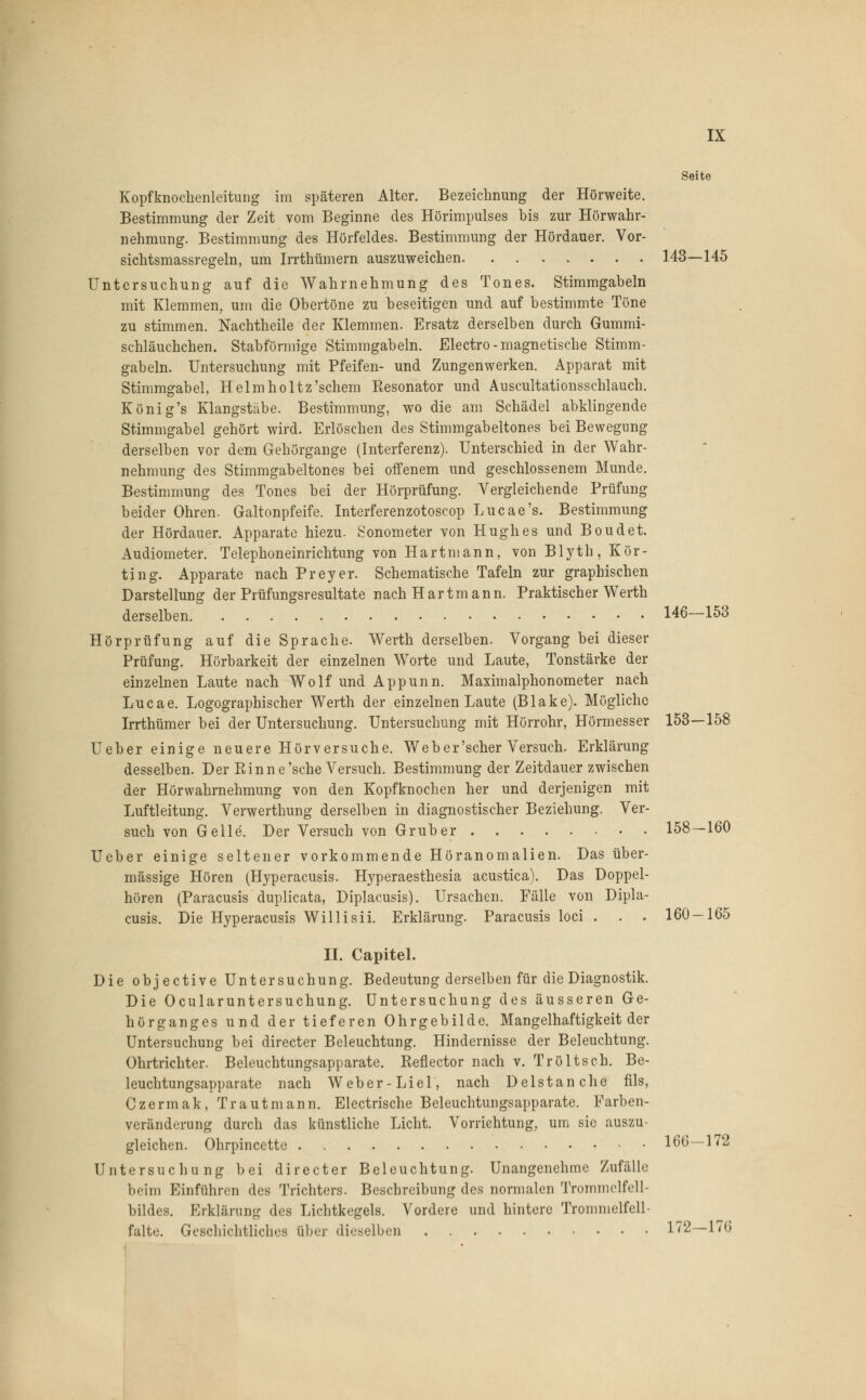 Seite Kopfknochenleitung im späteren Alter. Bezeichnung der Hörweite. Bestimmung der Zeit vom Beginne des Hörimpulses bis zur Hörwahr- nehmung. Bestimmung des Hörfeldes. Bestimmung der Hördauer. Vor- sichtsmassregeln, um Irrthümem auszuweichen 143—145 Untersuchung auf die Wahrnehmung des Tones. Stimmgabeln mit Klemmen, um die Obertöne zu beseitigen und auf bestimmte Töne zu stimmen. Nachtheile der Klemmen. Ersatz derselben durch Gummi- schläuchchen. Stabförmige Stimmgabeln. Electro- magnetische Stimm- gabeln. Untersuchung mit Pfeifen- und Zungenwerken. Apparat mit Stimmgabel, Helmholtz'schem Eesonator und Auscultationsschlauch. König's Klangstäbe. Bestimmung, wo die am Schädel abklingende Stimmgabel gehört wird. Erlöschen des Stimmgabeltones bei Bewegung derselben vor dem Gehörgange (Interferenz). Unterschied in der Wahr- nehmung des Stimmgabeltones bei offenem und geschlossenem Munde. Bestimmung des Tones bei der Hörprüfung. Vergleichende Prüfung beider Ohren. Galtonpfeife. Interferenzotoscop Lucae's. Bestimmung der Hördauer. Apparate hiezu. Tonometer von Hughes und Boudet. Audiometer. Telephoneinrichtung von Hartmann, von Blyth, Kör- ting. Apparate nach Preyer. Schematische Tafeln zur graphischen Darstellung der Prüfungsresultate nach Hartmann. Praktischer Werth derselben 146—153 Hörprüfung auf die Sprache. Werth derselben. Vorgang bei dieser Prüfung. Hörbarkeit der einzelnen Worte und Laute, Tonstärke der einzelnen Laute nach Wolf und Appunn. Maximalphonometer nach Lucae. Logographischer Werth der einzelnen Laute (Blake). Mögliche Irrthümer bei der Untersuchung. Untersuchung mit Hörrohr, Hörmesser 153—158 Ueber einige neuere Hörversuche. Web er'scher Versuch. Erklärung desselben. Der Einne'sehe Versuch. Bestimmung der Zeitdauer zwischen der Hörwahrnehmung von den Kopfknochen her und derjenigen mit Luftleitung. Verwerthung derselben in diagnostischer Beziehung. Ver- such von Gelle. Der Versuch von Grub er 158—160 Ueber einige seltener vorkommende Höranomalien. Das über- mässige Hören (Hyperacusis. Hyperaesthesia acustica). Das Doppel- hören (Paracusis duplicata, Diplacusis). Ursachen. Fälle von Dipla- cusis. Die Hyperacusis Willisii. Erklärung. Paracusis loci . . . 160 — 165 II. Capitel. Die objeetive Untersuchung. Bedeutung derselben für die Diagnostik. Die Ocularuntersuchung. Untersuchung des äusseren Ge- hörganges und der tieferen Ohrgebilde. Mangelhaftigkeit der Untersuchung bei directer Beleuchtung. Hindernisse der Beleuchtung. Ohrtrichter. Beleuchtungsapparate. Reflector nach v. Tröltsch. Be- leuchtungsapparate nach Weber-Li el, nach D eist an che fils, Czermak, Traut mann. Electrische Beleuchtungsapparate. Farben- veränderung durch das künstliche Licht. Vorrichtung, um sie auszu- gleichen. Ohrpincette 166—172 Untersuchung bei directer Beleuchtung. Unangenehme Zufälle beim Einführen des Trichters. Beschreibung des normalen Trommelfell bildes. Erklärung des Lichtkegels. Vordere und hintere Trommelfell- falte. Geschichtliches über dieselben 172—176