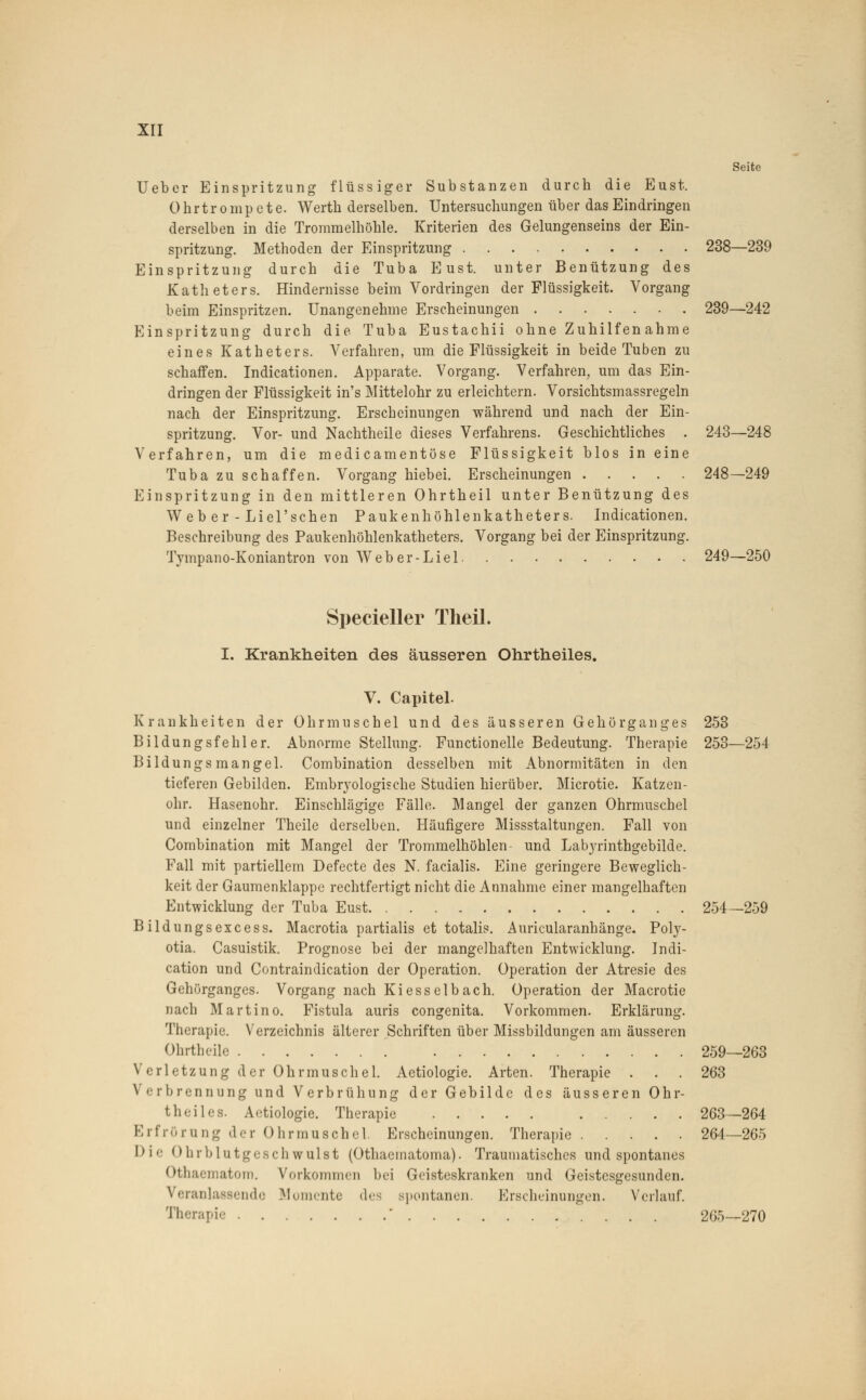 Seite Ueber Einspritzung flüssiger Substanzen durch die Eust. Ohrtrompete. Werth derselben. Untersuchungen über das Eindringen derselben in die Trommelhöhle. Kriterien des Gelungenseins der Ein- spritzung. Methoden der Einspritzung 238—239 Einspritzung durch die Tuba Eust. unter Benützung des Katheters. Hindernisse beim Vordringen der Flüssigkeit. Vorgang beim Einspritzen. Unangenehme Erscheinungen 239—242 Einspritzung durch die Tuba Eustachii ohne Zuhilfen ahme eines Katheters. Verfahren, um die Flüssigkeit in beide Tuben zu schaffen. Indicationen. Apparate. Vorgang. Verfahren, um das Ein- dringen der Flüssigkeit in's Mittelohr zu erleichtern. Vorsichtsmassregeln nach der Einspritzung. Erscheinungen während und nach der Ein- spritzung. Vor- und Nachtheile dieses Verfahrens. Geschichtliches . 243—248 Verfahren, um die medicamentöse Flüssigkeit blos in eine Tuba zu schaffen. Vorgang hiebei. Erscheinungen 248—249 Einspritzung in den mittleren Ohrtheil unter Benützung des Web er - Liel'schen Paukenhöhlenkatheters. Indicationen. Beschreibung des Paukenhöhlenkatheters. Vorgang bei der Einspritzung. Tympano-Koniantron von Weber-Liel 249—250 Specieller Theil. I. Krankheiten des äusseren Ohrtheiles. V. Capitel. Krankheiten der Ohrmuschel und des äusseren Gehörganges 253 Bildungsfehler. Abnorme Stellung. Functionelle Bedeutung. Therapie 253—254 Bildungsinangel. Combination desselben mit Abnormitäten in den tieferen Gebilden. Embryologische Studien hierüber. Microtie. Katzen- ohr. Hasenohr. Einschlägige Fälle. Mangel der ganzen Ohrmuschel und einzelner Theile derselben. Häufigere Missstaltungen. Fall von Combination mit Mangel der Trommelhöhlen- und Labyrinthgebilde. Fall mit partiellem Defecte des N. facialis. Eine geringere Beweglich- keit der Gaumenklappe rechtfertigt nicht die Annahme einer mangelhaften Entwicklung der Tuba Eust 254—259 Bildungsexcess. Macrotia partialis et totalis. Auricularanhänge. Poly- otia. Casuistik. Prognose bei der mangelhaften Entwicklung. Indi- cation und Contraindication der Operation. Operation der Atresie des Gehörganges. Vorgang nach Kiesselbach. Operation der Macrotie nach Martino. Fistula auris congenita. Vorkommen. Erklärung. Therapie. Verzeichnis älterer Schriften über Missbildungen am äusseren Ohrtheüe 259—263 Verletzung der Ohrmuschel. Aetiologie. Arten. Therapie ... 263 Verbrennung und Verbrühung der Gebilde des äusseren Ohr- theiles. Aetiologie. Therapie 263—264 Erfrörung der Ohrmuschel. Erscheinungen. Therapie 264—265 Die Ohrblutgeschwulat (Othaematoma). Traumatisches und spontanes Othaematom. Vorkommen bei Geisteskranken und Geistesgesunden. Veranlassende Momente des spontanen. Erscheinungen. Verlauf. Therapie ' 265—270
