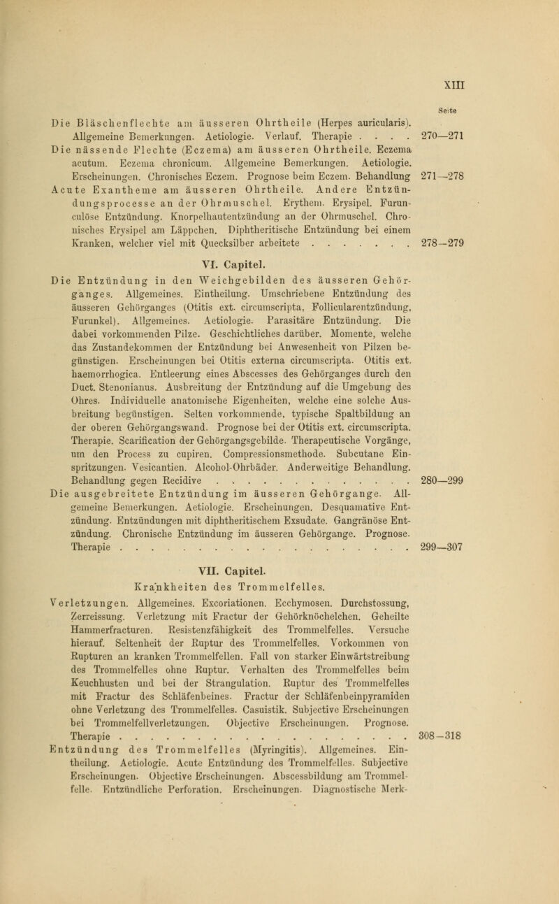 Seite Die Bläschenflechte am äusseren Ohrtheile (Herpes auricularis). Allgemeine Bemerkungen. Aetiologie. Verlauf. Therapie .... 270—271 Die nässende Flechte (Eczema) am äusseren Ohrtheile. Eczema acutum. Eczema chronicum. Allgemeine Bemerkungen. Aetiologie. Erscheinungen. Chronisches Eczem. Prognose beim Eczem. Behandlung 271—278 Acute Exantheme am äusseren Ohrtheile. Andere Entzün- dungsprocesse an der Ohrmuschel. Erythem. Erysipel. Furun- culöse Entzündung. Knorpelhautentzündung an der Ohrmuschel. Chro- nisches Erysipel am Läppchen. Diphtheritische Entzündung bei einem Kranken, welcher viel mit Quecksilber arbeitete 278—279 VI. Capitel. Die Entzündung in den Weichgebilden des äusseren Gehör- ganges. Allgemeines. Eintheilung. Umschriebene Entzündung des äusseren Gehürganges (Otitis ext. circumscripta, Follicularentzündung, Furunkel). Allgemeines. Aetiologie. Parasitäre Entzündung. Die dabei vorkommenden Pilze. Geschichtliches darüber. Momente, welche das Zustandekommen der Entzündung bei Anwesenheit von Pilzen be- günstigen. Erscheinungen bei Otitis externa circumscripta. Otitis ext. haemorrhogica. Entleerung eines Abscesses des Gehörganges durch den Duct. Stenonianus. Ausbreitung der Entzündung auf die Umgebung des Ohres. Individuelle anatomische Eigenheiten, welche eine solche Aus- breitung begünstigen. Selten vorkommende, typische Spaltbildung an der oberen Gehörgangswand. Prognose bei der Otitis ext. circumscripta. Therapie. Scarification der Gehörgangsgebilde. Therapeutische Vorgänge, um den Process zu cupiren. Compressionsmethode. Subcutane Ein- spritzungen. Vesicantien. Alcohol-Ohrbäder. Anderweitige Behandlung. Behandlung gegen Recidive 280—299 Die ausgebreitete Entzündung im äusseren Gehörgange. All- gemeine Bemerkungen. Aetiologie. Erscheinungen. Desquamative Ent- zündung. Entzündungen mit diphtheritischem Exsudate. Gangränöse Ent- zündung. Chronische Entzündung im äusseren Gehörgange. Prognose. Therapie 299—307 VII. Capitel. Krankheiten des Trommelfelles. Verletzungen. Allgemeines. Excoriationen. Ecchymosen. Durchstossung, Zerreissung. Verletzung mit Fractur der Gehörknöchelchen. Geheilte Hammerfracturen. Resistenzfähigkeit des Trommelfelles. Versuche hierauf. Seltenheit der Ruptur des Trommelfelles. Vorkommen von Rupturen an kranken Trommelfellen. Fall von starker Einwärtstreibung des Trommelfelles ohne Ruptur. Verhalten des Trommelfelles beim Keuchhusten und bei der Strangulation. Ruptur des Trommelfelles mit Fractur des Schläfenbeines. Fractur der Schläfenbeinpyramiden ohne Verletzung des Trommelfelles. Casuistik. Subjective Erscheinungen bei Trommelfellverletzungen. Objective Erscheinungen. Prognose. Therapie 308-318 Entzündung des Trommelfelles (Myringitis). Allgemeines. Ein- theilung. Aetiologie. Acute Entzündung des Trommelfelles. Subjective Erscheinungen. Objective Erscheinungen. Abscessbildung am Trommel- felle. Kntzündlicho Perforation. Erscheinungen. Diagnostische Merk-