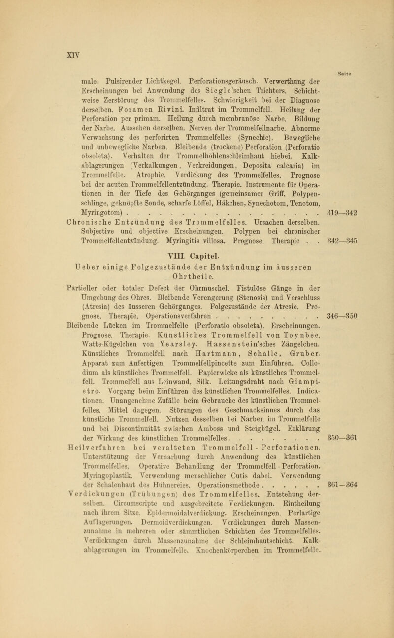 Seite male. Pulsirender Lichtkegel. Perforationsgeräusch. Verwerthung der Erscheinungen bei Anwendung des Siegle'schen Trichters. Schicht- weise Zerstörung des Trommelfelles. Schwierigkeit bei der Diagnose derselben. Foramen Rivini. Infiltrat im Trommelfell. Heilung der Perforation per primam. Heilung durch membranöse Narbe. Bildung der Narbe. Aussehen derselben. Nerven der Trommelfellnarbe. Abnorme Verwachsung des perforirten Trommelfelles (Synechie). Bewegliche und unbewegliche Narben. Bleibende (trockene) Perforation (Perforatio obsoleta). Verhalten der Trommelhöhlenschleimhaut hiebei. Kalk- ablagerungen (Verkalkungen, Vermeidungen, Deposita calcaria) im Trommelfelle. Atrophie. Verdickung des Trommelfelles. Prognose bei der acuten Trommelfellentzündung. Therapie. Instrumente für Opera- tionen in der Tiefe des Gehörganges (gemeinsamer Griff, Polypen- schlinge, geknöpfte Sonde, scharfe Löffel, Häkchen, Synechotom, Tenotom, Myringotom) 319—342 Chronische Entzündung des Trommelfelles. Ursachen derselben. Subjective und objective Erscheinungen. Polypen bei chronischer Trommelfellentzündung. Myringitis villosa. Prognose. Therapie . . 342—345 VIII. Capitel. Ueber einige Folgezustände der Entzündung im äusseren Ohrtheile. Partieller oder totaler Defect der Ohrmuschel. Fistulöse Gänge in der Umgebung des Ohres. Bleibende Verengerung (Stenosis) und Verschluss (Atresia) des äusseren Gehörganges. Folgezustände der Atresie. Pro- gnose. Therapie. Operationsveifahren 346—350 Bleibende Lücken im Trommelfelle (Perforatio obsoleta). Erscheinungen. Prognose. Therapie. Künstliches Trommelfell von Toynbee. Watte-Kügelchen von Yearsley. Hassenstein'sches Zängelchen. Künstliches Trommelfell nach Hartmann, Schalle, Gruber. Apparat zum Anfertigen. Trommelfellpincette zum Einführen. Collo- dium als künstliches Trommelfell. Papierwicke als künstliches Trommel- fell. Trommelfell aus Leinwand, Silk. Leitungsdraht nach Giampi- etro. Vorgang beim Einführen des künstlichen Trommelfelles. Indica- tionen. Unangenehme Zufälle beim Gebrauche des künstlichen Trommel- felles. Mittel dagegen. Störungen des Geschmacksinnes durch das künstliche Trommelfell. Nutzen desselben bei Narben im Trommelfelle und bei Discontinuität zwischen Amboss und Steigbügel. Erklärung der Wirkung des künstlichen Trommelfelles 350—361 Heilverfahren bei veralteten Trommelfell - Perforationen. Unterstützung der Vernarbung durch Anwendung des künstlichen Trommelfelles. Operative Behandlung der Trommelfell - Perforation. Myringoplastik. Verwendung menschlicher Cutis dabei. Verwendung der Schalenhaut des Hühnereies. Operationsmethode 361 — 364 Verdickungen (Trübungen) des Trommelfelles. Entstehung der- selben. Circumscripte und ausgebreitete Verdickungen. Eintheilung nach ihrem Sitze. Epidermoidalverdickung. Erscheinungen. Perlartige Auflagerungen. Dermoidverdickungen. Verdickungen durch Massen- zunahme in mehreren oder sämmtlichen Schichten des Trommelfelles. \ i rdickungen durch Massenzunahme der Schleimhautschicht. Kalk- ablagerungen im Trommelfelle. Knochenkörperchen im Trommelfelle.