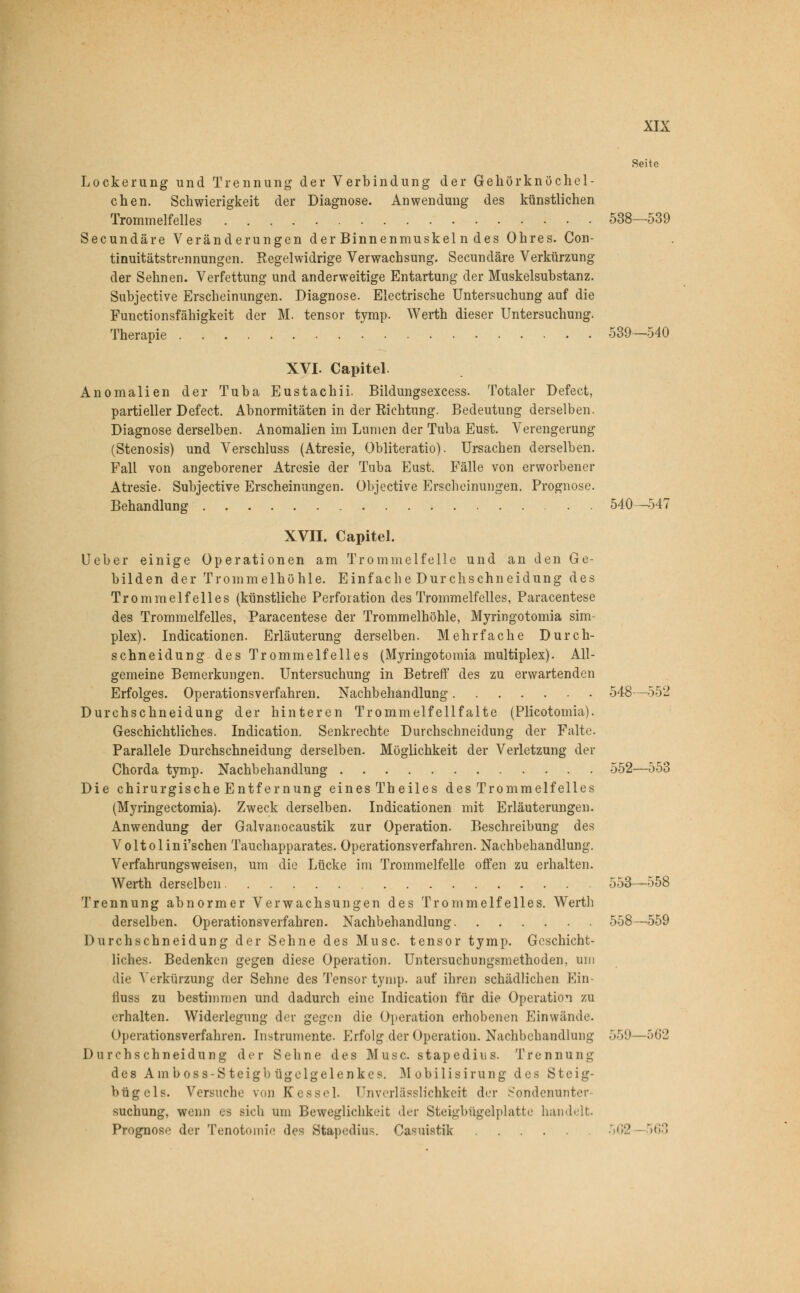 Seite Lockerung und Trennung der Verbindung der Gehörknöchel- chen. Schwierigkeit der Diagnose. Anwendung des künstlichen Trommelfelles 538—539 Secundäre Veränderungen der Binnenmuskel n des Ohres. Con- tinuitätstrennungen. Regelwidrige Verwachsung. Secundäre Verkürzung der Sehnen. Verfettung und anderweitige Entartung der Muskelsubstanz. Subjective Erscheinungen. Diagnose. Electrische Untersuchung auf die Functionsfähigkeit der M. tensor tymp. Werth dieser Untersuchung. Therapie 539—540 XVI. Capitel. Anomalien der Tuba Eustachii. Bildungsexcess. Totaler Defect, partieller Defect. Abnormitäten in der Richtung. Bedeutung derselben. Diagnose derselben. Anomalien im Lumen der Tuba Eust. Verengerung (Stenosis) und Verschluss (Atresie, Obliteratio). Ursachen derselben. Fall von angeborener Atresie der Tuba Eust. Fälle von erworbener Atresie. Subjective Erscheinungen. Objective Erscheinungen. Prognose. Behandlung 540—547 XVII. Capitel. Ueber einige Operationen am Trommelfelle und an den Ge- bilden der Trommelhöhle. Einfache Durchschneidung des Trommelfelles (künstliche Perforation des Trommelfelles, Paracentese des Trommelfelles, Paracentese der Trommelhöhle, Myringotomia Sim- plex). Indurationen. Erläuterung derselben. Mehrfache Durch- schneidung des Trommelfelles (Myringotomia multiplex). All- gemeine Bemerkungen. Untersuchung in Betreff des zu erwartenden Erfolges. Operationsverfahren. Nachbehandlung 548—552 Durchschneidung der hinteren Trommelfellfalte (Plicotomia). Geschichtliches. Indication. Senkrechte Durchschneidung der Falte. Parallele Durchschneidung derselben. Möglichkeit der Verletzung der Chorda tymp. Nachbehandlung 552—553 Die chirurgische Entfernung eines Theiles des Trommelfelles (Myringectomia). Zweck derselben. Indicationen mit Erläuterungen. Anwendung der Galvanocaustik zur Operation. Beschreibung des Voltolini'schen Tauchapparates. Operationsverfahren. Nachbehandlung. Verfahrungsweisen, um die Lücke im Trommelfelle offen zu erhalten. Werth derselben 553—558 Trennung abnormer Verwachsungen des Trommelfelles. Werth derselben. Operationsverfahren. Nachbehandlung 558—559 Durchschneidung der Sehne des Muse tensor tymp. Geschicht- liches. Bedenken gegen diese Operation. Untersuchungsmethoden, um die Verkürzung der Sehne des Tensor tymp. auf ihren schädlichen Ein äuss zu bestimmen und dadurch eine Indication für die Operation zu erhalten. Widerlegung der gegen die Operation erhobenen Einwände. Operationsverfahren. Instrumente. Erfolg der Operation. Nachbehandlung 559—562 Durchschneidung der Sehne des Muse, stapedius. Trennung de8 Ainboss-Steigb ügelgelenkes. Mobilisirung des Steig- bügels. Versuche von Kessel. Unverlässlichkeit der Sondenunter- suchung, wenn es sich um Beweglichkeit der Steigbügelplatte handelt. Prognose der Tenotomic des Stapedius. Casuistik 562 563