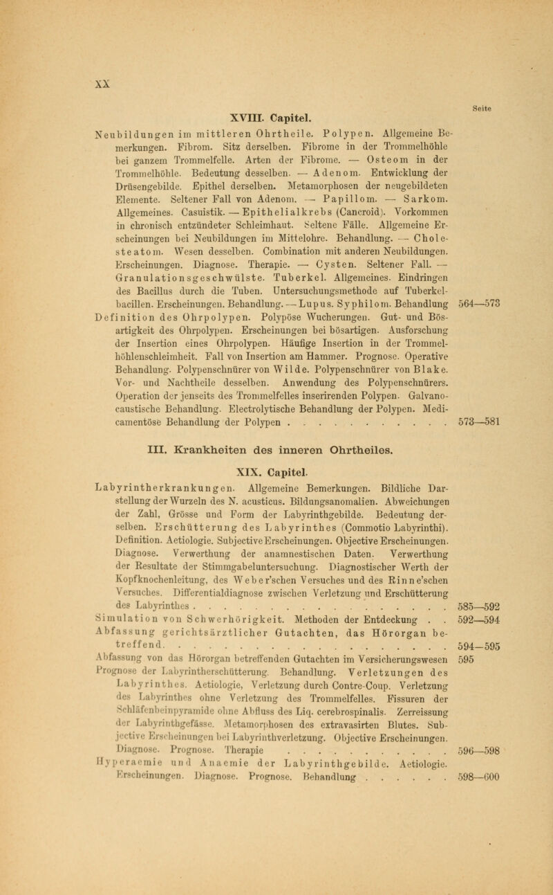 Seite XVIII. Capitel. Neubildungen im mittleren Ohrtheile. Polypen. Allgemeine Be- merkungen. Fibrom. Sitz derselben. Fibrome in der Trommelhöhle bei ganzem Trommelfelle. Arten der Fibrome. — Osteom in der Trommelhöhle. Bedeutung desselben. — Adenom. Entwicklung der Drüsengebilde. Epithel derselben. Metamorphosen der neugebildeten Elemente. Seltener Fall von Adenom. — Papillom. — Sarkom. Allgemeines. Casuistik. — Epithelialkrebs (Cancroid). Vorkommen in chronisch entzündeter Schleimhaut. Seltene Fälle. Allgemeine Er- scheinungen bei Neubildungen im Mittelohre. Behandlung. — Chole- steatom. Wesen desselben. Combination mit anderen Neubildungen. Erscheinungen. Diagnose. Therapie. —■ Cysten. Seltener Fall. — Granulationsgeschwülste. Tuberkel. Allgemeines. Eindringen des Bacillus durch die Tuben. Untersuchungsmethode auf Tuberkcl- bacillen. Erscheinungen. Behandlung. — Lupus. Syphilom. Behandlung 564—573 Definition des Ohrpolypen. Polypöse Wucherungen. Gut- und Bös- artigkeit des Ohrpolypen. Erscheinungen bei bösartigen. Ausforschung der Insertion eines Ohrpolypen. Häufige Insertion in der Trommel- höhlenschleimheit. Fall von Insertion am Hammer. Prognose. Operative Behandlung. Polypenschnürer von Wilde. Polypenschnürer von Blake. Vor- und Nachtheile desselben. Anwendung des Polypenschnürers. Operation der jenseits des Trommelfelles inserirenden Polypen. Galvano- caustische Behandlung. Electrolytische Behandlung der Polypen. Medi- camentöse Behandlung der Polypen 573—581 III. Krankheiten des inneren Ohrtheiles. XIX. Capitel. Labyrintherkrankungen. Allgemeine Bemerkungen. Bildliche Dar- stellung der Wurzeln des N. acusticus. Bildungsanomalien. Abweichungen der Zahl, Grösse und Form der Labyrinthgebilde. Bedeutung der- selben. Erschütterung des Labyrinthes (Commotio Labyrinthi). Definition. Aetiologie. SubjectiveErscheinungen. Objective Erscheinungen. Diagnose. Verwerthung der anamnestischen Daten. Verwerthung der Resultate der Stimmgabeluntersuchung. Diagnostischer Werth der Kopfknochenleitung, des Weber'schen Versuches und des Rinne'schen Versuches. Differentialdiagnose zwischen Verletzung und Erschütterung des Labyrinthes 585—592 Simulation von Schwerhörigkeit. Methoden der Entdeckung . . 592—594 Abfassung gerichtsärztlicher Gutachten, das Hörorgan be- treffend 594-595 -ung von das Hörorgan betreffenden Gutachten im Versicherungswesen 595 Prognose der Labyrintherschtitterung. Behandlung. Verletzungen des Labyrinthes. Aetiologie, Verletzung durch Contre-Coup. Verletzung Labyrinthes ohne Verletzung des Trommelfelles. Fissuren der Schlafenbeinpyramide ohne Abfluss des Liq. cerebrospinalis. Zerreissung der Labyrintbgefftsse. Metamorphosen des extravasirten Blutes. Sub- jeetive Erscheinungen bei Labyrinthverletzung. Objective Erscheinungen. Diagnosi ?i Therapie 596—598 mie and Anaemie der Labyrinthgebilde. Aetiologie. beinnngeii Diagnose. Prognose. Behandlung 598—600