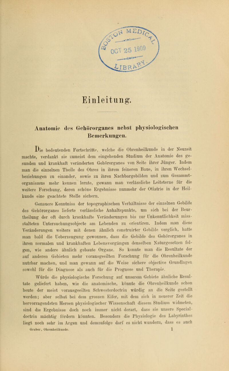 Einleitung. Anatomie des Gehörorganes nebst physiologischen Bemerkungen. Die bedeutenden Fortschritte, welche die Ohrenheilkunde in der Neuzeit machte, verdankt sie zumeist dem eingehenden Studium der Anatomie des ge- sunden und krankhaft veränderten Gehörorgane« von Seite ihrer Jünger. Indem man die einzelnen Theile des Ohres in ihrem feineren Baue, in ihren Wechsel- beziehungen zu einander, sowie zu ihren Nachbargebilden und zum Gesammt- organismus mehr kennen lernte, gewann man verlässliche Leitsterne für die weitere Forschung, deren schöne Ergebnisse nunmehr der Otiatrie in der Heil- kunde eine geachtete Stelle sichern. Genauere Kenntniss der topographischen Verhältnisse der einzelnen Gebilde des Gehörorganes lieferte verlässliche Anhaltspunkte, um sich bei der Beur- teilung der oft durch krankhafte Veränderungen bis zur Unkenntlichkeit miss- stalteten Untersuchungsobjecte am Lebenden zu orientiren. Indem man diese Veränderungen weiters mit denen ähnlich construirter Gebilde verglich, hatte man bald die Ueberzeugung gewonnen, dass die Gebilde des Gehörorganes in ihren normalen und krankhaften Lebens Vorgängen denselben Naturgesetzen fol- gen, wie andere ähnlich gebaute Organe. So konnte man die Resultate der auf anderen Gebieten mehr vorausgeeilten Forschung für die Ohrenheilkunde nutzbar machen, und man gewann auf die Weise sichere objective Grundlagen sowohl für die Diagnose als auch für die Prognose und Therapie. Würde die physiologische Forschung auf unserem Gebiete ähnliche Resul- tate geliefert haben, wie die anatomische, könnte die Ohrenheilkunde schon heute der meist vorausgeeilten Schwesterdoctrin würdig an die Seite gestellt werden; aber selbst bei dem grossen Eifer, mit dem sicli in neuerer Zeit die hervorragendsten Heroen physiologischer Wissenschaft diesem Studium widmeten, sind die Ergebnisse doch noch immer nicht derart, dass sie unsere Special - doctrin mächtig [Ordern könnten. Besonders die Physiologie des Labyrinthes liegt noch sehr im Argen und demzufolge darf es nicht wundern, dass es auch