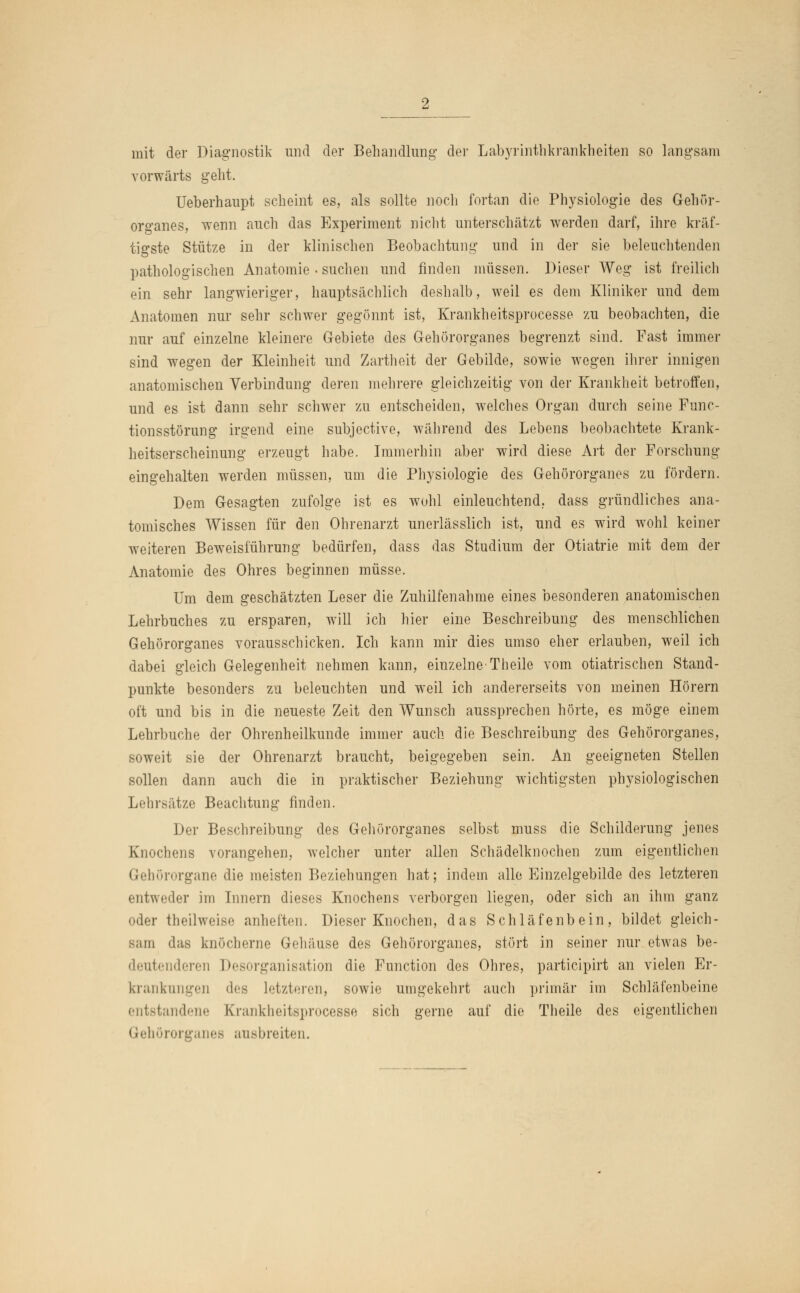 mit der Diagnostik und der Behandlung der Labyrinthkrankheiten so langsam vorwärts geht. Ueberhaupt scheint es, als sollte noch fortan die Physiologie des Gehör- organes, wenn auch das Experiment nicht unterschätzt werden darf, ihre kräf- tigste Stütze in der klinischen Beobachtung und in der sie beleuchtenden pathologischen Anatomie . suchen und finden müssen. Dieser Weg ist freilich ein sehr langwieriger, hauptsächlich deshalb, weil es dem Kliniker und dem Anatomen nur sehr schwer gegönnt ist, Krankheitsprocesse zu beobachten, die nur auf einzelne kleinere Gebiete des Gehörorganes begrenzt sind. Fast immer sind wegen der Kleinheit und Zartheit der Gebilde, sowie wegen ihrer innigen anatomischen Verbindung deren mehrere gleichzeitig von der Krankheit betroffen, und es ist dann sehr schwer zu entscheiden, welches Organ durch seine Func- tionsstörung irgend eine subjective, während des Lebens beobachtete Krank- heitserscheinung erzeugt habe. Immerhin aber wird diese Art der Forschung eingehalten werden müssen, um die Physiologie des Gehörorganes zu fördern. Dem Gesagten zufolge ist es wohl einleuchtend, dass gründliches ana- tomisches Wissen für den Ohrenarzt unerlässlich ist, und es wird wohl keiner weiteren Beweisführung bedürfen, dass das Studium der Otiatrie mit dem der Anatomie des Ohres beginnen müsse. Um dem geschätzten Leser die Zuhilfenahme eines besonderen anatomischen Lehrbuches zu ersparen, will ich hier eine Beschreibung des menschlichen Gehörorganes vorausschicken. Ich kann mir dies umso eher erlauben, weil ich dabei gleich Gelegenheit nehmen kann, einzelne-Theile vom otiatrischen Stand- punkte besonders zu beleuchten und weil ich andererseits von meinen Hörern oft und bis in die neueste Zeit den Wunsch aussprechen hörte, es möge einem Lehrbuche der Ohrenheilkunde immer auch die Beschreibung des Gehörorganes, soweit sie der Ohrenarzt braucht, beigegeben sein. An geeigneten Stellen sollen dann auch die in praktischer Beziehung wichtigsten physiologischen Lehrsätze Beachtung finden. Der Beschreibung des Gehörorganes selbst muss die Schilderung jenes Knochens vorangehen, welcher unter allen Schädelknochen zum eigentlichen Gehörorgane die meisten Beziehungen hat; indem alle Einzelgebilde des letzteren entweder im Innern dieses Knochens verborgen liegen, oder sich an ihm ganz oder theilweise anheften. Dieser Knochen, das Schläfenbein, bildet gleich- sam das knöcherne Gehäuse des Gehörorganes, stört in seiner nur etwas be- deutenderen Desorganisation die Function des Ohres, partieipirt an vielen Er- krankungen des letzteren, sowie umgekehrt auch primär im Schläfenbeine entstandene Krankheitsprocesse sich gerne auf die Theile des eigentlichen Gehörorganes ausbreiten.
