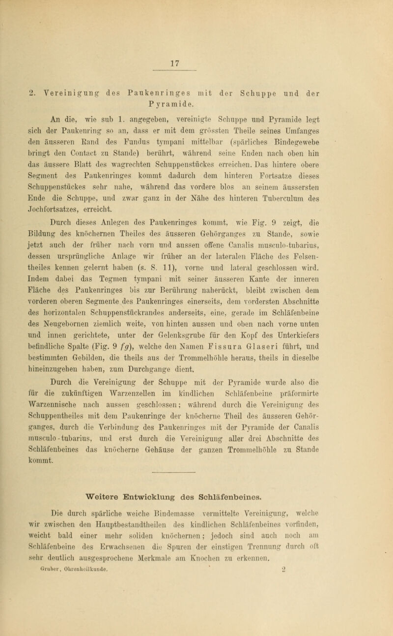 2. Vereinigung des Paukenringes mit der Schuppe und der P yramide. An die, wie sub 1. angegeben, vereinigte Schuppe und Pyramide legt sich der Paukenring so an, dass er mit dem grössten Theile seines Umfanges den äusseren Rand des Fundus tympani mittelbar (spärliches Bindegewebe bringt den Contäct zu Stande) berührt, während seine Enden nach oben hin das äussere Blatt des wagrechten Schuppenstückes erreichen. Das hintere obere Segment des Paukenringes kommt dadurch dem hinteren Fortsatze dieses Schuppenstückes sehr nahe, während das vordere blos an seinem äussersten Ende die Schuppe, und zwar ganz in der Nähe des hinteren Tuberculum des Jochfortsatzes, erreicht. Durch dieses Anlegen des Paukenringes kommt, wie Fig. 9 zeigt, die Bildung des knöchernen Theiles des äusseren Gehörganges zu Stande, sowie jetzt auch der früher nach vorn und aussen offene Canalis musculo-tubarius, dessen ursprüngliche Anlage wir früher an der lateralen Fläche des Felsen- theiles kennen gelernt haben (s. S. 11), vorne und lateral geschlossen wird. Indem dabei das Tegmen tympani mit seiner äusseren Kante der inneren Fläche des Paukenringes bis zur Berührung naherückt, bleibt zwischen dem vorderen oberen Segmente des Paukenringes einerseits, dem vordersten Abschnitte des horizontalen Schuppenstückrandes anderseits, eine, gerade im Schläfenbeine des Neugebornen ziemlich weite, von hinten aussen und oben nach vorne unten und innen gerichtete, unter der Gelenksgrube für den Kopf des Unterkiefers befindliche Spalte (Fig. 9 fg), welche den Namen Fissura Glaseri führt, und bestimmten Gebilden, die theils aus der Trommelhöhle heraus, theils in dieselbe hineinzugehen haben, zum Durchgange dient. Durch die Vereinigung der Schuppe mit der Pyramide wurde also die für die zukünftigen Warzenzellen im kindlichen Schläfenbeine präformirte Warzennische nach aussen geschlossen; während durch die Vereinigung des Schuppentheiles mit dem Paukenringe der knöcherne Theil des äusseren Gehör- ganges, durch die Verbindung des Paukenringes mit der Pyramide der Canalis musculo-tubarius, und erst durch die Vereinigung aller drei Abschnitte des Schläfenbeines das knöcherne Gehäuse der ganzen Trommelhöhle zu Stande kommt. Weitere Entwicklung des Schläfenbeines. Die durch spärliche weiche Bindemasse vermittelte Vereinigung, welche wir zwischen den Hauptbestandteilen des kindlichen Schläfenbeines vorfinden, weicht bald einer mehr soliden knöchernen; jedoch sind auch noch am Schläfenbeine des Erwachsenen die Spuren der einstigen Trennung durch oft sehr deutlich ausgesprochene Merkmale am Knochen zu erkennen. Graber, Ohrenheilkunde. 2