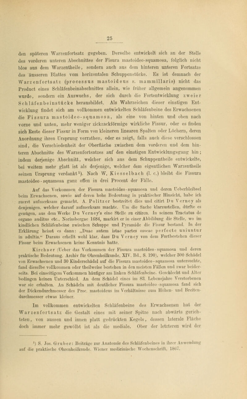 den späteren Warzenfortsatz gegeben. Derselbe entwickelt sich an der Stelle des vorderen unteren Abschnittes der Fisura mastoideo-squamosa, folglich nicht blos aus dem WarzentheiJe, sondern auch aus dem hinteren unteren Fortsatze des 'äusseren Blattes vom horizontalen Schuppenstücke. Es ist demnach der Warzenfortsatz (processus mastoideus s. mammillaris) nicht das Product eines Schläfenbeinabschnittes allein, wie früher allgemein angenommen wurde, sondern ein Auswuchs, der sich durch die Fortentwicklung zweier Schläfenbeinstücke herausbildet. Als Wahrzeichen dieser einstigen Ent- wicklung findet sich am vollkommen entwickelten Schläfenbeine des Erwachsenen die Fissura mastoideo-squamosa, als eine von hinten und oben nach vorne und unten, mehr weniger zickzackförmige wirkliche Fissur, oder es finden sich Eeste dieser Fissur in Form von kleineren linearen Spalten oder Löchern, deren Anordnung ihren Ursprung verrathen, oder es zeigt, falls auch diese verschlossen sind, die Verschiedenheit der Oberfläche zwischen dem vorderen und dem hin- teren Abschnitte des Warzenfortsatzes auf den einstigen Entwicklungsgang hin; indem derjenige Abschnitt, welcher sich aus dem Schuppentheile entwickelte, bei weitem mehr glatt ist als derjenige, welcher dem eigentlichen Warzentheile seinen Ursprung verdankt1). Nach W. Kiesselbach (1. c.) bleibt die Fissura mastoideo - squamosa ganz offen in drei Procent der Fälle. Auf das Vorkommen der Fissura mastoideo-squamosa und deren Ueberbleibsel beim Erwachsenen, sowie auf deren hohe Bedeutung in praktischer Hinsicht, habe ich zuerst aufmerksam gemacht. A. Politzer bestreitet dies und citirt Du Verney als denjenigen, welcher darauf aufmerksam machte. Um die Sache klarzustellen, dürfte es genügen, aus dem Werke Du Verney's eine Stelle zu citiren. In seinem Tractatus de organo auditus etc., Norimbergae 1684, markirt er in einer Abbildung die Stelle, wo im kindlichen Schläfenbeine zwischen Schuppe und Pyramide die Fissur bestand. In der Erklärung heisst es dann: ,,Duae autem istae partes osseae perfecte uniuntur in adultis. Daraus erhellt wohl klar, dass Du Verney von dem Fortbestehen dieser Fissur beim Erwachsenen keine Kenntnis hatte. Kirchner (Ueber das Vorkommen der Fissura mastoideo-squamosa und deren praktische Bedeutung. Archiv für Ohrenheilkunde, XIV. Bd., S. 190), welcher 300 Schädel von Erwachsenen und 30 Kinderschädel auf die Fissura mastoideo-squamosa untersuchte, fand dieselbe vollkommen oder theilweise bestehen in den meisten Fällen und zwar beider- seits. Bei einseitigem Vorkommen häufiger am linken Schläfenbeine. Geschlecht und Alter bedingen keinen Unterschied. An dem Schädel eines im 83. Lebensjahre Verstorbenen war sie erhalten. An Schädeln mit deutlicher Fissura mastoideo-squamosa fand sich der Dickendurchmesser des Proc. mastoideus im Verhältnisse zum Höhen- und Breiten- durchmesser etwas kleiner. Im vollkommen entwickelten Schläfenbeine des Erwachsenen hat der Warzenfortsatz die Gestalt eines mit seiner Spitze nach abwärts gerich- teten, von aussen und innen platt gedrückten Kegels, dessen laterale Fläche doch immer mehr gewölbt ist als die mediale. Ober der letzteren wird der ') S. .los. Gruber: Beiträge zur Anatomie des Schläfenbeines in ihrer Anwendung auf die praktische Ohrenheilkunde. Wiener medicinische Wochenschrift, 1807.