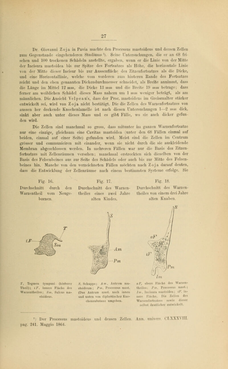 Dr. Giovanni Zoja in Pavia machte den Processus mastoideus und dessen Zellen zum Gegenstande eingehenderen Studiums l). Seine Untersuchungen, die er an 68 fri- schen und 100 trockenen Schädeln anstellte, ergaben, wenn er die Linie von der Mitte der Incisura mastoidea bis zur Spitze des Fortsatzes als Höhe, die horizontale Linie von der Mitte dieser Incisur bis zur Aussenfläche des Zitzenfortsatzes als die Dicke, und eine Horizontallinie, welche vom vorderen zum hinteren Rande des Fortsatzes reicht und den eben genannten Dickendurchmesser schneidet, als Breite annimmt, dass die Länge im Mittel 12 mm, die Dicke 13 mm und die Breite 19 mm betrage; dass ferner am weiblichen Schädel dieses Mass nahezu um 1 mm weniger beträgt, als am männlichen. Die Ansicht Velpeau's, dass der Proc. mastoideus im Greisenalter stärker entwickelt sei, wird von Zoja nicht bestätigt. Die die Zellen des Warzenfortsatzes von aussen her deckende Knochenlamelle ist nach diesen Untersuchungen 1—2 mm dick, sinkt aber auch unter dieses Mass und es gibt Fälle, wo sie auch dicker gefun- den wird. Die Zellen sind manchmal so gross, dass mitunter im ganzen Warzenfortsatze nur eine einzige, gleichsam eine Cavitas mastoidea (unter den 68 Fällen einmal auf beiden, einmal auf einer Seite) gefunden wird. Meist sind die Zellen im Centrum grösser und communiciren mit einander, wenn sie nicht durch die sie auskleidende Membran abgeschlossen werden. In mehreren Fällen war nur die Basis des Zitzen- fortsatzes mit Zellenräumen versehen; manchmal erstreckten sich dieselben von der Basis des Felsenbeines aus zur Seite des Schädels oder auch bis zur Mitte des Felsen- beines hin. Manche von den verzeichneten Fällen möchten nach Zoja darauf deuten, dass die Entwicklung der Zellenräume nach einem bestimmten Systeme erfolge. Sie Fig. 16. Durchschnitt durch den Warzentheil vom Neuge- bornen. Fig. 17. Durchschnitt des Warzen- theiles eines zwei Jahre alten Kindes. Fig. 18. Durchschnitt des Warzen- theiles von einem drei Jahre alten Knaben. iF Am T, Tfgmen tyrapani (hinterer Theil); iF, innere Fläche des Warzentheiles; S»n, Sulcus ma- stoideus. S, Schuppe; Am, Antrum raa- stoideum ; Pm, Processus mast. (Das Antrum mast,. nach innen und unten von diploetischer Kno- chensubstaiu umgeben. oF, obere Fläche «los Warzen- theiles; I'm. Processus mast.; Im, [ncisura mastoidea; iF, in- nere Fläche. Hie Zellen des Warzenfortsatzes sowie selbst deutlicher entwickelt. l) Der Processus mastoideus und dessen Zellen. Ann. univers; CLXXXVM. pag. 241. Maggio 1864.