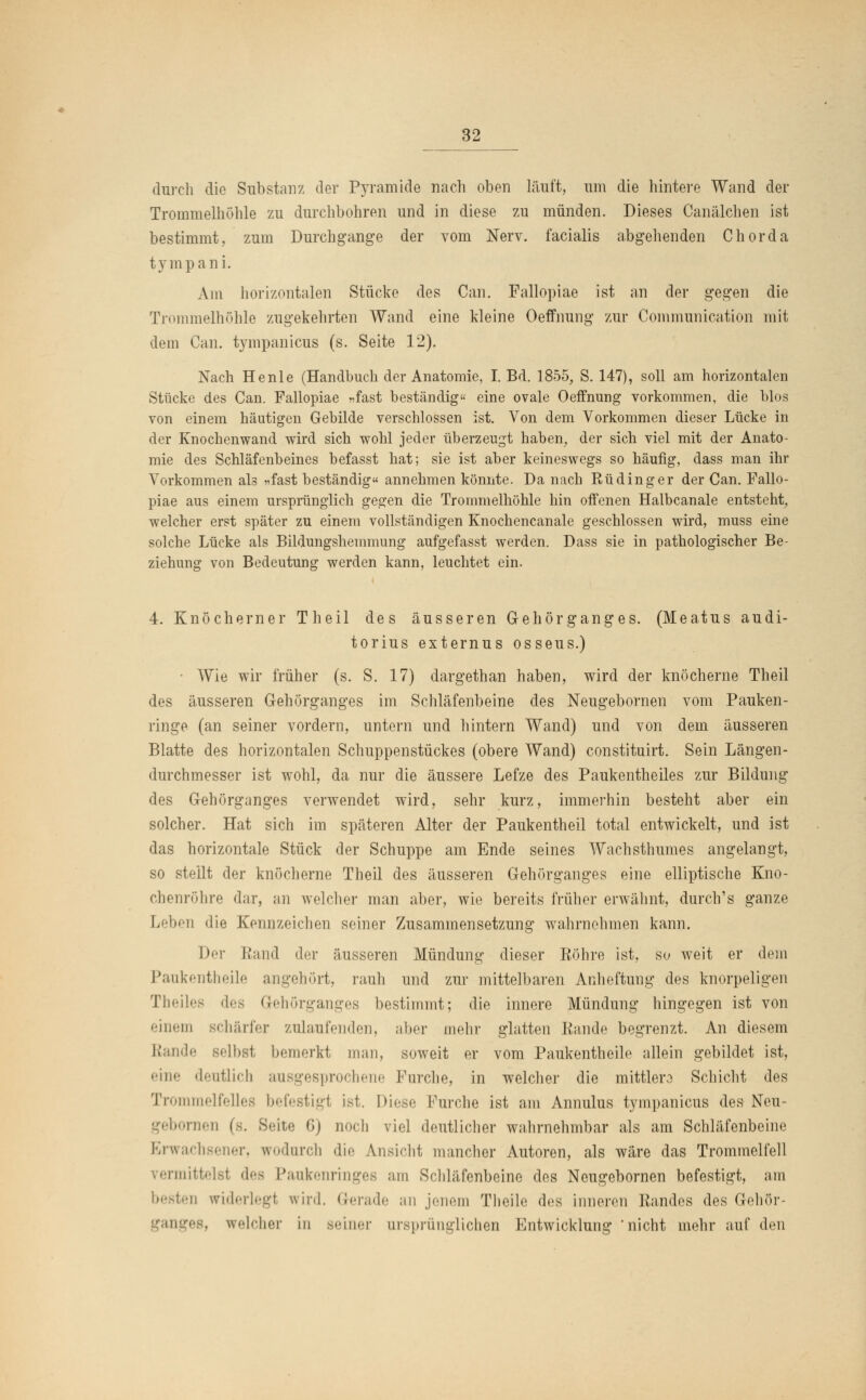 durch die Substanz der Pyramide nach oben läuft, um die hintere Wand der Trommelhöhle zu durchbohren und in diese zu münden. Dieses Canälchen ist bestimmt, zum Durchgange der vom Nerv, facialis abgehenden Chorda tympani. Am horizontalen Stücke des Can. Fallopiae ist an der gegen die Trommelhöhle zugekehrten Wand eine kleine Oeffnung zur Communication mit dem Can. tympanicus (s. Seite 12). Nach He nie (Handbuch der Anatomie, I. Bd. 1855, S. 147), soll am horizontalen Stücke des Can. Fallopiae »fast beständig eine ovale Oeffnung vorkommen, die blos von einem häutigen Gebilde verschlossen ist. Von dem Vorkommen dieser Lücke in der Knochenwand wird sich wohl jeder überzeugt haben, der sich viel mit der Anato- mie des Schläfenbeines befasst hat; sie ist aber keineswegs so häufig, dass man ihr Vorkommen als »fast beständig annehmen könnte. Da nach Rü ding er der Can. Fallo- piae aus einem ursprünglich gegen die Trommelhöhle hin offenen Halbcanale entsteht, welcher erst später zu einem vollständigen Knochencanale geschlossen wird, muss eine solche Lücke als Bildungshemmung aufgefasst werden. Dass sie in pathologischer Be- ziehung von Bedeutung werden kann, leuchtet ein. 4. Knöcherner Theil des äusseren Gehörganges. (Meatus audi- torius externus osseus.) • Wie wir früher (s. S. 17) dargethan haben, wird der knöcherne Theil des äusseren Gehörganges im Schläfenbeine des Neugebornen vom Pauken- ringe (an seiner vordem, untern und hintern Wand) und von dem äusseren Blatte des horizontalen Schuppenstückes (obere Wand) constituirt. Sein Längen- durchmesser ist wohl, da nur die äussere Lefze des Paukentheiles zur Bildung des Gehörganges verwendet wird, sehr kurz, immerhin besteht aber ein solcher. Hat sich im späteren Alter der Paukentheil total entwickelt, und ist das horizontale Stück der Schuppe am Ende seines Wachsthumes angelangt, so stellt der knöcherne Theil des äusseren Gehörganges eine elliptische Kno- chenröhre dar, an welcher man aber, wie bereits früher erwähnt, durch's ganze Leben die Kennzeichen seiner Zusammensetzung wahrnehmen kann. Der Rand der äusseren Mündung dieser Röhre ist, so weit er dem Paukentheile angehört, rauh und zur mittelbaren Anheftung des knorpeligen Theiles des Gehörganges bestimmt; die innere Mündung hingegen ist von einem BChärfer zulaufenden, aber mehr glatten Rande begrenzt. An diesem Rande selbst bemerkt man, soweit er vom Paukentheile allein gebildet ist, eine deutlich ausgesprochene Furche, in welcher die mittlere Schicht des Trommelfelles befestigt ist. Diese Furche ist am Annulus tympanicus des Neu- nicn (s. Seite 6) noch viel deutlicher wahrnehmbar als am Schläfenbeine Erwachsener, wodurch die Ansicht mancher Autoren, als wäre das Trommelfell vermittelsl des Paukenringes am Schläfenbeine des Neugebornen befestigt, am besten widerlegt wird. Gerade an jenem Theile des inneren Randes des Gehör- weicher in seiner ursprünglichen Entwicklung 'nicht mehr auf den