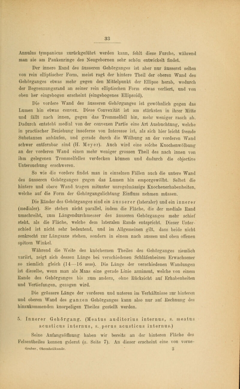 Annulus tympanicns zurückgeführt werden kann, fehlt diese Furche, während man sie am Paukenringe des Neugebornen sehr schön entwickelt findet. Der innere Eand des äusseren Gehörganges ist aber nur äusserst selten von rein elliptischer Form, meist ragt der hintere Theil der oberen Wand des Gehörganges etwas mehr gegen den Mittelpunkt der Ellipse herab, wodurch der Begrenzungsrand an seiner rein elliptischen Form etwas verliert, und von oben her eingebogen erscheint (eingebogenes Ellipsoid). Die vordere Wand des äusseren Gehörganges ist gewöhnlich gegen das Lumen hin etwas convex. Diese Convexität ist am stärksten in ihrer Mitte und fällt nach innen, gegen das Trommelfell hin, mehr weniger rasch ab. Dadurch entsteht medial von der convexen Partie eine Art Ausbuchtung, welche in practischer Beziehung insoferne von Interesse ist, als sich hier leicht fremde Substanzen anhäufen, und gerade durch die Wölbung an der vorderen Wand schwer entfernbar sind (H. Meyer). Auch wird eine solche Knochenwölbung an der vorderen Wand einen mehr weniger grossen Theil des nach innen von ihm gelegenen Trommelfelles verdecken können und dadurch die objective Untersuchung erschweren. So wie die vordere findet man in einzelnen Fällen auch die untere Wand des äusseren Gehörganges gegen das Lumen hin emporgewölbt. Selbst die hintere und obere Wand tragen mitunter unregelmässige Knochenerhabenheiten, welche auf die Form der Gehörgangslichtung Einfluss nehmen müssen. Die Ränder des Gehörganges sind ein äusserer (lateraler) und ein innerer (medialer). Sie stehen nicht parallel, indem die Fläche, die der mediale Eand umschreibt, zum Längendurchmesser des äusseren Gehörganges mehr schief steht, als die Fläche, welche dem lateralen Bande entspricht. Dieser Unter- schied ist nicht sehr bedeutend, und im Allgemeinen gilt, dass beide nicht senkrecht zur Längsaxe stehen, sondern in einem nach aussen und oben offenen spitzen Winkel. Während die Weite des knöchernen Theiles des Gehörganges ziemlich variirt, zeigt sich dessen Länge bei verschiedenen Schläfenbeinen Erwachsener so ziemlich gleich (14—16 mm). Die Länge der verschiedenen Wandungen ist dieselbe, wenn man als Maas eine gerade Linie annimmt, welche von einem Bande des Gehörganges bis zum andern, ohne Rücksicht auf Erhabenheiten und Vertiefungen, gezogen wird. Die grössere Länge der vorderen und unteren im Verhältnisse zur hinteren und oberen Wand des ganzen Gehörganges kann also nur auf Rechnung des hinzukommenden knorpeligen Theiles gestellt werden. •r). [nnerer Gehörgang. (Meatus auditorius internus, s. meatus acusticus internus, s. porus acusticus internus.) Seine Anfangsöifnung haben wir bereits an der hinteren Fläche des Felsentheiles kennen gelernt (s. Seite 7). An dieser erscheint eine von vorne Grober, Ohrenheilkunde. 3