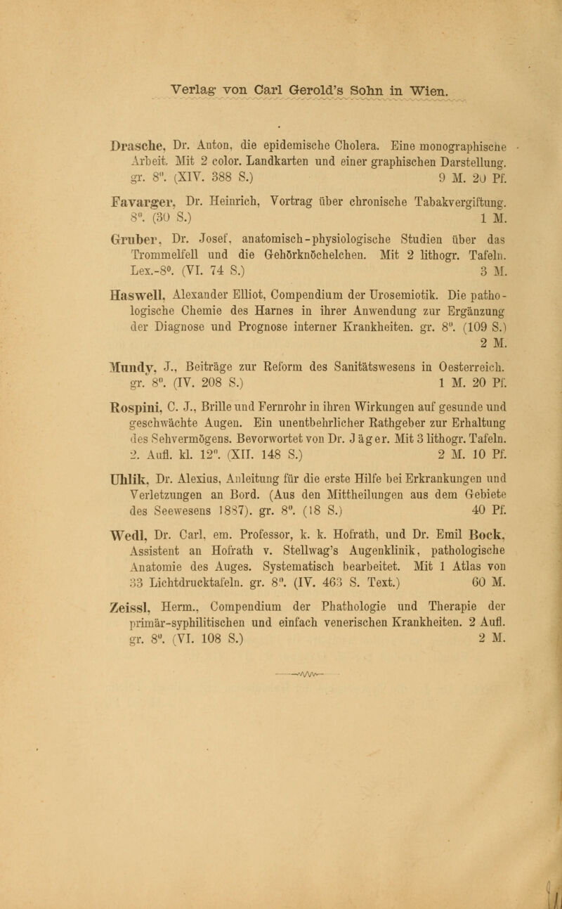 Dräsche, Dr. Anton, die epidemische Cholera. Eine monographiscne Arbeit, Mit 2 color. Landkarten und einer graphischen Darstellung. gr. 8. (XIV. 388 S.) 9 M. 20 Pf. Favarger, Dr. Heinrich, Vortrag über chronische Tabakvergiftung. 8°. (30'S.) 1 M. Graber, Dr. Josef, anatomisch-physiologische Studien über das Trommelfell und die Gehörknöchelchen. Mit 2 lithogr. Tafeln. Lex.-8°. (VI. 74 S.) 3 M. Haswell, Alexander Elliot, Compendium der Urosemiotik. Die patho- logische Chemie des Harnes in ihrer Anwendung zur Ergänzung der Diagnose und Prognose interner Krankheiten, gr. 81'. (109 S.) 2 M. Mundy, J., Beiträge zur Reform des Sanitätswesens in 0esterreich, gr. 8°. (IV. 208 S.) 1 M. 20 Pf. Rospini, C. J., Brille und Fernrohr in ihren Wirkungen auf gesunde und geschwächte Augen. Ein unentbehrlicher Rathgeber zur Erhaltung des Sehvermögens. Bevorwortet von Dr. J äger. Mit 3 lithogr. Tafeln. 2. Aufl. kl. 12n. (XII. 148 S.) 2 M. 10 Pf. Uhlik, Dr. Alexius, Anleitung für die erste Hilfe bei Erkrankungen und Verletzungen an Bord. (Aus den Mittheilungen aus dem Gebiete des Seewesens 1887). gr. 8°. (18 S.) 40 Pf. Wedl, Dr. Carl, em. Professor, k. k. Hofrath, und Dr. Emil Bock, Assistent an Hofrath v. Stellwag's Augenklinik, pathologische Anatomie des Auges. Systematisch bearbeitet. Mit 1 Atlas von 33 Lichtdrucktafeln, gr. 8°. (IV. 463 S. Text.) 60 M. Zeissl, Herrn., Compendium der Phathologie und Therapie der primär-syphilitischen und einfach venerischen Krankheiten. 2 Aufl. gr. 8°. (VI. 108 S.) 2 M. —a/Wv*—