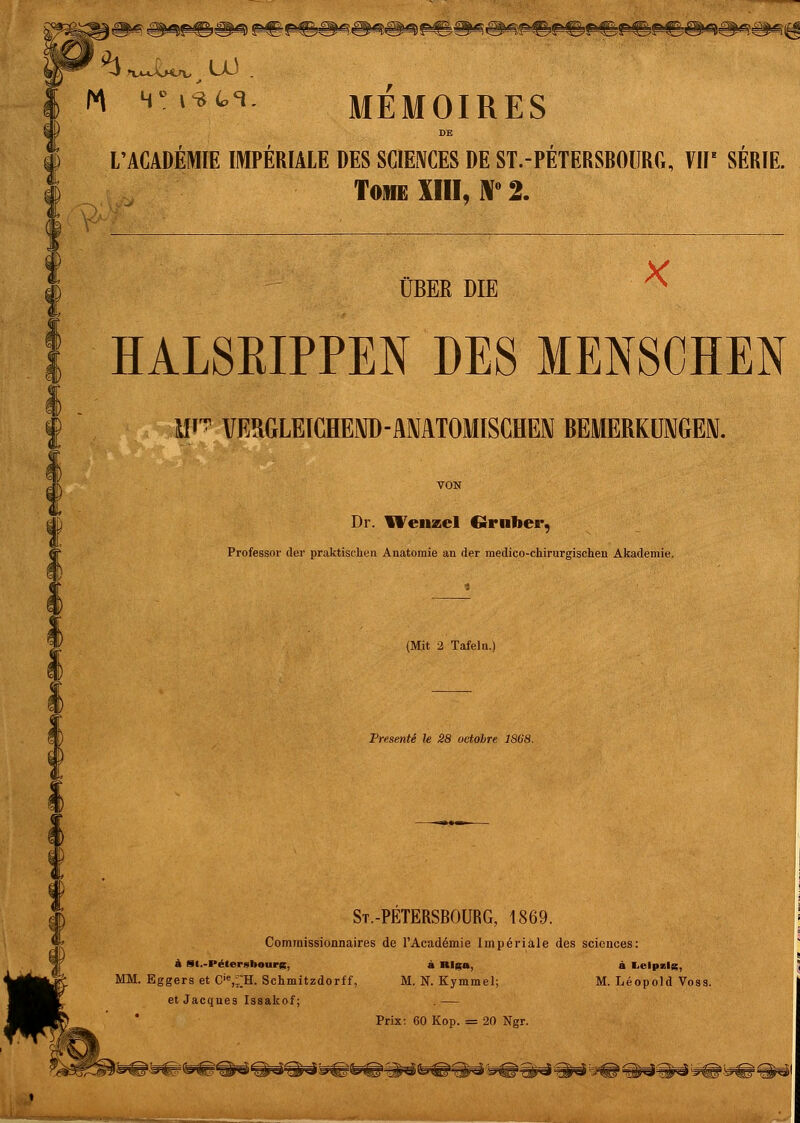 m 4-»4tH. MEMOIRES DE L'ACADEMIE IMPERIALE DES SCIENCES DE ST.-PETERSBOÜRG, VHE SERIE. Tome XIII, i\° 2. ÜBEE DIE HALSKIPPEN DES MENSCHEN Mi VERGLEICHEND-ANATOMISCHEN BEMERKUNGEN. Dr. Wenzel €-ruber, Professor der praktischen Anatomie an der medico-chirurgischen Akademie. (Mit 2 Tafeln.) Presente le 28 octohre t St.-PETERSBOURG, 1869. Commissionnaires de l'Academie Imperiale des sciences: ä tH.-Pelergbourg, a Klgo, a Leipzig, MM. Eggers et Cie,;:H.Schmitzdorff, M. N. Kymmel; M. Leopold Voss, et Jacques Issakof; . — Prix: 60 Kop. = 20 Ngr.