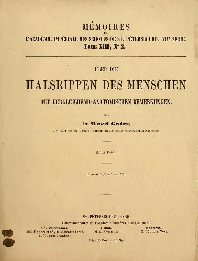 MEMOIRES DE L'ACADEMIE IMPERIALE DES SCIENCES DE ST.-PETERSBOURG, VIP SERIE. Tome XIII, N° 2. ÜBER DIE HALSRIPPEN DES MENSCHEN MIT VERGLEICHEND-ANATOMISCHEN BEMERKUNGEN. Dr. Wenzel Grüner, Professor der praktischen Anatomie an der medico-chirurgischen Akademie. l'resi'nte k äü octohr, 7S(ls St.-PETERSBOURG, 1869. Commissionnaires de l'Academie Imperiale des sciences: a S(.-P«(cr«liours. ä Riga, « Leipzig, MM. Eggers et Cie, H. Schmitzdorff, M. N. Kymmel; M. Leopold Voss, et Jacques Issakof; — Prix: 60 Kop. = 20 Ngr.