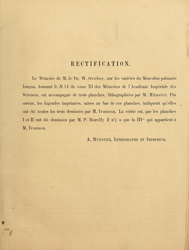 RECTIFICATION. Le Memoire de M. le Dr. W. Gruber. sur les varietes du Musculus palmaris longus. formant le J\° 14 du touie XI des Memoires de l'Academie Imperiale des Sciences, est accompagne de trois planches. lithographiees par M. Münster. Par erreur, les legendes imprimees, mises au bas de ces planches. indiquent qu'elles ont ete toutes les trois dessinees par M. Ivanson. La verite est, que les planches I et II ont ete dessinees par M. P. Bor eil; il n'y a que la IIPe qui appartient ä M. Ivanson. A. Münster, Lithogeaphb et Impeimeur.