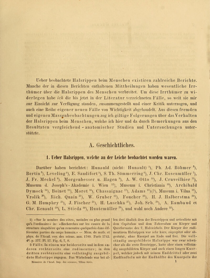 Ueber beobachtete Halsrippen beim Menschen existiren zahlreiche Berichte. Manche der in diesen Berichten enthaltenen Mittheihingen haben wesentliche Irr- thtimer über die Halsrippen des Menschen verbreitet. Um diese Irrthümer zu wi- derlegen habe ich die bis jetzt in der Literatur verzeichneten Fälle, so weit sie mir zur Einsicht zur Verfügung standen, zusammengestellt und einer Kritik unterzogen, und auch eine Reihe eigener neuen Fälle von Wichtigkeit abgehandelt. Aus diesen fremden und eigenen Mass^nbeobachtungen zog ich giltige Folgerungen über das Verhalten der Halsrippen beim Menschen, welche ich hier und da durch Bemerkungen aus den Resultaten vergleichend - anatomischer Studien und Untersuchungen unter- stützte. A. Geschichtliches. 1. Heber Halsrippen, welche au der Leiche beobachtet worden waren. Darüber haben berichtet: Hunauld (nicht: Hunault) l), Ph. Ad. Böhmer 2), Bertin3), Leveling4), E. Sandifort5), S. Th. Sömmerring6), J. Chr. Rosenmüller7), J. Fr. Meckel8). Morgenbesser u. Hagen 9), A. W. Otto 10), J. Cruveilhier n), Museum d. Joseph's - Akademie i. Wien 12), Museum i. Christiania 1S), Archibald Dymock ), Boinet 15), Moret 16), Chassaignac 17), Adams 18)(?), Museum i. Vilna 10), Vrolik20), Rieh. Quain21), W. Gruber 22), Foucher 23), H. J. Halberstma 24), G. M. Humphry 25), J.Fischer213), H.Luschka27), Joh. Srb. 28), A. Rambaud et Chr. Renault39), L. Stieda 30), Huntemüller 3I), und wohl noch Andere 32). 1) «Sur le nombre des eötes, nioindre ou plus grand qu'ä l'ordinaire » in: «Recherches sur les causes de la strueture singuliere qu'on rencontre quelquefois dans dif- ferentes parties du eorps humain.» — Mem. de niath. et phys. de l'Acad. roy. des scienc. ann. 1740. Paris 1742. 4°. p. 377. PI. 17. Fig. 6, 7, 8. 3 Fälle. In einem war beiderseits und indem an- deren rechterseits eine rudimentäre; in dem dritten rechterseits eine vollständig ausgebil- dete Halsrippe zugegen. Das Wirbelende war bei al- Memoires de l'Acad. Imp. des sciences, Vllme Serie. len drei ähnlich dem der Brustrippen und articulirte mit dem Capitulum und dem Tubereulum am Körper und Querfortsatze des 7. Halswirbels. Der Körper der rudi- mentären Halsrippen war sehr kurz, zugespitzt oder ab- gestutzt, ohne Knorpel am Ende und frei. Die voll- ständig ausgebildete Halsrippe war zwar schwä- cher als die erste Brustrippe, hatte aber einen vollstän- dig ausgebildeten Körper und auch einen langen Knor- pel, welcher jedoch mit seinem Enddrittel oder zwei Endfünfteln mit der Endhälfte des Knorpels der 1