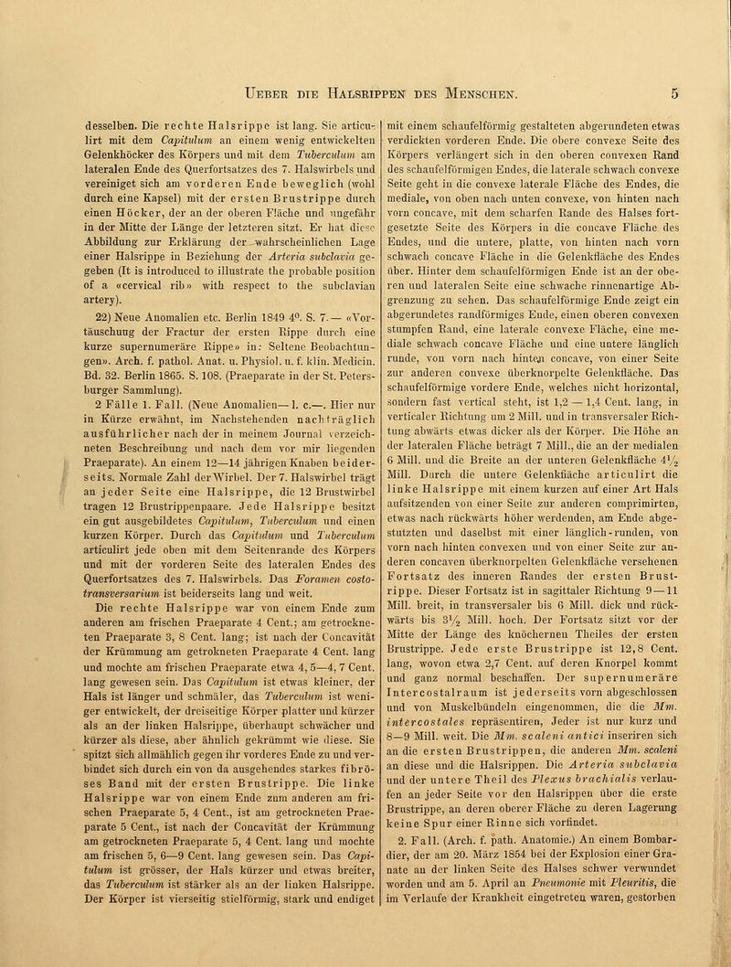 desselben. Die rechte Halsrippe ist lang. Sie articu- lirt mit dem Capitulum an einem wenig entwickelten Gelenkhöcker des Körpers und mit dem Tuberculum am lateralen Ende des Querfortsatzes des 7. Halswirbels und vereiniget sich am vorderen Ende beweglich (wohl durch eine Kapsel) mit der ersten Brustrippe durch einen Höcker, der an der oberen Fläche und ungefähr in der Mitte der Länge der letzteren sitzt. Er hat diese Abbildung zur Erklärung der -wahrscheinlichen Lage einer Halsrippe in Beziehung der Arteria subclavia ge- geben (It is introduced to illustrate the probable position of a «cervical rib» with respect to the subclavian artery). 22) Neue Anomalien etc. Berlin 1849 4°. S. 7.— «Vor- täuschung der Fractur der ersten Eippe durch eine kurze supernumeräre Rippe» in: Seltene Beobachtun- gen». Arch. f. pathol. Anat. u. Physiol. u. f. klin. Medicin. Bd. 32. Berlin 1865. S. 108. (Praeparate in der St. Peters- burger Sammlung). 2 Fälle 1. Fall. (Neue Anomalien—1. c.—. Hier nur in Kürze erwähnt, im Nachstehenden nachträglich ausführlicher nach der in meinem Journal verzeich- neten Beschreibung und nach dem vor mir liegenden Praeparate). An einem 12—14 jährigen Knaben beider- seits. Normale Zahl der Wirbel. Der 7. Halswirbel trägt an jeder Seite eine Halsrippe, die 12 Brustwirbel tragen 12 Brustrippenpaare. Jede Halsrippe besitzt ein gut ausgebildetes Capitulum, Tuberculum und einen kurzen Körper. Durch das Capitulum und Tuberculum articulirt jede oben mit dem Seitenrande des Körpers und mit der vorderen Seite des lateralen Endes des Querfortsatzes des 7. Halswirbels. Das Foramen costo- transversarium ist beiderseits lang und weit. Die rechte Halsrippe war von einem Ende zum anderen am frischen Praeparate 4 Cent.; am getrockne- ten Praeparate 3, 8 Cent, lang; ist nach der Concavität der Krümmung am getrokneten Praeparate 4 Cent, lang und mochte am frischen Praeparate etwa 4, 5—4, 7 Cent, lang gewesen sein. Das Capitulum ist etwas kleiner, der Hals ist länger und schmäler, das Tuberculum ist weni- ger entwickelt, der dreiseitige Körper platter und kürzer als an der linken Halsrippe, überhaupt schwächer und kürzer als diese, aber ähnlich gekrümmt wie diese. Sie spitzt sich allmählich gegen ihr vorderes Ende zu und ver- bindet sich durch ein von da ausgehendes starkes fibrö- ses Band mit der ersten Brustrippe. Die linke Halsrippe war von einem Ende zum anderen am fri- schen Praeparate 5, 4 Cent., ist am getrockneten Prae- parate 5 Cent., ist nach der Concavität der Krümmung am getrockneten Praeparate 5, 4 Cent, lang und mochte am frischen 5, 6—9 Cent, lang gewesen sein. Das Capi- tulum ist grösser, der Hals kürzer und etwas breiter, das Tuberculum ist stärker als an der linken Halsrippe. Der Körper ist vierseitig stielförmig, stark und endiget mit einem schaufeiförmig gestalteten abgerundeten etwas verdickten vorderen Ende. Die obere convexe Seite des Körpers verlängert sich in den oberen convexen Rand des schaufeiförmigen Endes, die laterale schwach convexe Seite geht in die convexe laterale Fläche des Endes, die mediale, von oben nach unten convexe, von hinten nach vorn concave, mit dem scharfen Rande des Halses fort- gesetzte Seite des Körpers in die concave Fläche des Endes, und die untere, platte, von hinten nach vorn schwach concave Fläche in die Gelenkfläche des Endes über. Hinter dem schaufeiförmigen Ende ist an der obe- ren und lateralen Seite eine schwache rinnenartige Ab- grenzung zu sehen. Das schaufeiförmige Ende zeigt ein abgerundetes randförmiges Ende, einen oberen convexen stumpfen Rand, eine laterale convexe Fläche, eine me- diale schwach concave Fläche und eine untere'länglich runde, von vorn nach hinten concave, von einer Seite zur anderen convexe überknorpelte Gelenkfläche. Das schaufeiförmige vordere Ende, welches nicht horizontal, sondern fast vertical steht, ist 1,2 — 1,4 Cent, lang, in verticaler Richtung um 2 Mill. und in transversaler Rich- tung abwärts etwas dicker als der Körper. Die Höhe an der lateralen Fläche beträgt 7 Mill., die an der medialen 6 Mill. und die Breite an der unteren Gelenkfläche 4V2 Mill. Durch die untere Geienkfiäche articulirt die linke Halsrippe mit einem kurzen auf einer Art Hals aufsitzenden von einer Seile zur anderen comprimirten, etwas nach rückwärts höher werdenden, am Ende abge- stutzten und daselbst mit einer länglich - runden, von vorn nach hinten convexen und von einer Seite zur an- deren concaven überknorpelten Gelenkfläche versehenen Fortsatz des inneren Randes der ersten Brust- rippe. Dieser Fortsatz ist in sagittaler Richtung 9 — 11 Mill. breit, in transversaler bis 6 Mill. dick und rück- wärts bis 3y2 Mill. hoch. Der Fortsatz sitzt vor der Mitte der Länge des knöchernen Theiles der ersten Brustrippe. Jede erste Brustrippe ist 12,8 Cent, lang, wovon etwa 2,7 Cent, auf deren Knorpel kommt und ganz normal beschaffen. Der supernumeräre Intercostalraum ist jederseits vorn abgeschlossen und von Muskelbündeln eingenommen, die die Mm. intercostales repräsentiren, Jeder ist nur kurz und 8—9 Mill. weit. Die Mm. scaleni antici inseriren sich an die ersten Brustrippen, die anderen Mm. scaleni an diese und die Halsrippen. Die Arteria subclavia und der untere Theil des Plexus brachialis verlau- fen an jeder Seite vor den Halsrippen über die erste Brustrippe, an deren oberer Fläche zu deren Lagerung keine Spur einer Rinne sich vorfindet. 2. Fall. (Arch. f. path. Anatomie.) An einem Bombar- dier, der am 20. März 1854 bei der Explosion einer Gra- nate an der linken Seite des Halses schwer verwundet worden und am 5. April an Pneumonie mit Pleuritis, die im Verläufe der Krankheit eingetreten waren, gestorben