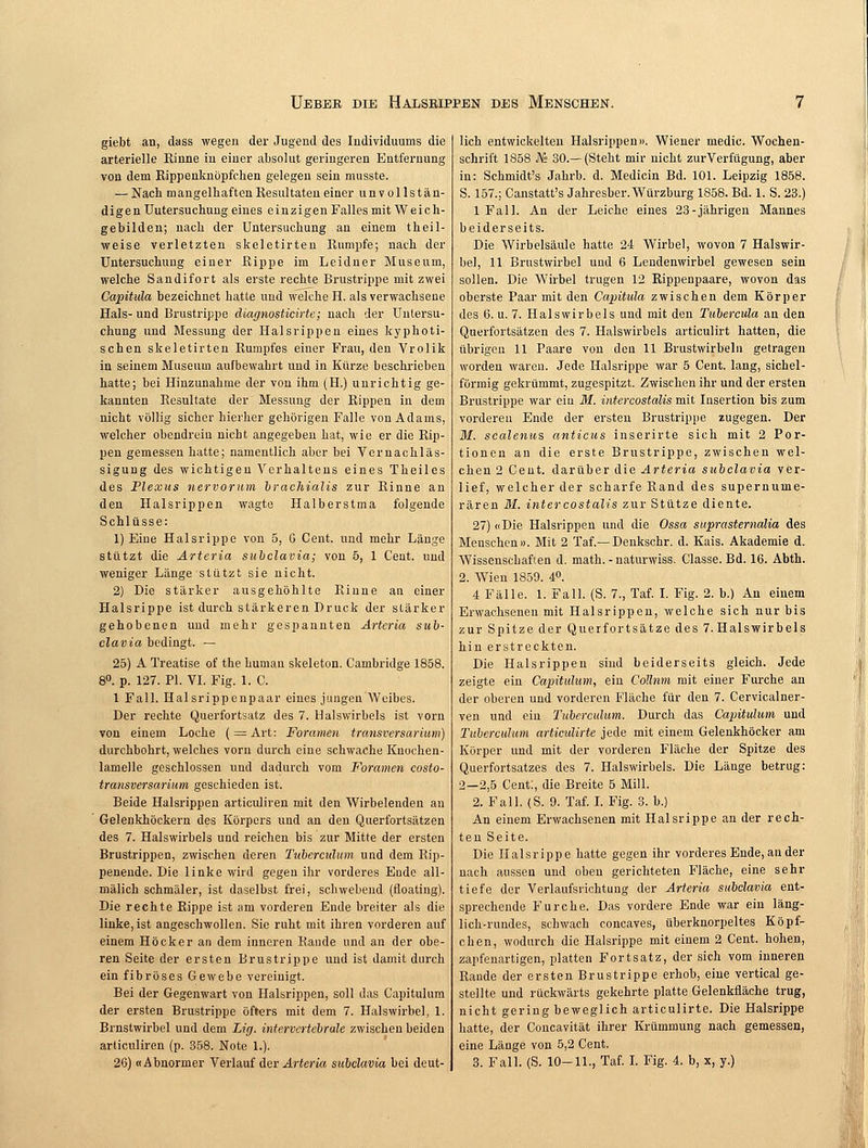 giebt an, dass wegen der Jugend des Individuums die arterielle Rinne in einer absolut geringeren Entfernung von dem Rippenknöpfchen gelegen sein musste. — Nach mangelhaften Resultaten einer unvollstän- digen Uutersuchung eines einzigen Falles mit Weich- gebilden; nach der Untersuchung au einem theil- weise verletzten skeletirten Rumpfe; nach der Untersuchung einer Rippe im Leidner Museum, welche Sandifort als erste rechte Brustrippe mit zwei Capitula bezeichnet hatte und welche H. als verwachsene Hals- und Brustrippe diagnosticirte; nach der Untersu- chung und Messung der Halsrippen eines kyphoti- schen skeletirten Rumpfes einer Frau, den Vrolik in seinem Museum aufbewahrt und in Kürze beschrieben hatte; bei Hinzunahme der von ihm (H.) unrichtig ge- kannten Resultate der Messung der Rippen in dem nicht völlig sicher hierher gehörigen Falle von Adams, welcher obendrein nicht angegeben hat, wie er die Rip- pen gemessen hatte; namentlich aber bei Vernachläs- sigung des wichtigen Verhaltens eines Theiles des Plexus nervorum brachialis zur Rinne an den Halsrippen wagte Halberstma folgende Schlüsse: 1) Eine Halsrippe von 5, G Cent, und mehr Länge stützt die Arteria subclavia; von 5, 1 Cent, und weniger Länge stützt sie nicht. 2) Die stärker ausgehöhlte Rinne an einer Halsrippe ist durch stärkeren Druck der stärker gehobenen und mehr gespannten Arteria sub- clavia bedingt. — 25) A Treatise of the human skeleton. Cambridge 1858. 8°. p. 127. PI. VI. Fig. 1. C. 1 Fall. Halsrippenpaar eines jungen Weibes. Der rechte Querfortsatz des 7. Halswirbels ist vorn von einem Loche ( = Art: Foramen transversarium) durchbohrt, welches vorn durch eine schwache Knochen- lamelle geschlossen und dadurch vom Foramen, costo- transversarium geschieden ist. Beide Halsrippen articuliren mit den Wirbelenden an Gelenkhöckern des Körpers und an den Querfortsätzen des 7. Halswirbels und reichen bis zur Mitte der ersten Brustrippen, zwischen deren Tuberculum und dem Rip- penende. Die linke wird gegen ihr vorderes Ende all- mälich schmäler, ist daselbst frei, schwebend (floating). Die rechte Rippe ist am vorderen Ende breiter als die linke, ist angeschwollen. Sie ruht mit ihren vorderen auf einem Höcker an dem inneren Rande und an der obe- ren Seite der ersten Brustrippe und ist damit durch ein fibröses Gewebe vereinigt. Bei der Gegenwart von Halsrippen, soll das Capitulum der ersten Brustrippe öfters mit dem 7. Halswirbel, 1. Brnstwirbel und dem Lig. intervertebrale zwischen beiden articuliren (p. 358. Note 1.). lich entwickelten Halsrippen». Wiener medic. Wochen- schrift 1858 JVs 30.—(Steht mir nicht zurVerfügung, aber in: Schmidt's Jahrb. d. Medicin Bd. 101. Leipzig 1858. S. 157.; Canstatt's Jahresber. Würzburg 1858. Bd. 1. S. 23.) 1 Fall. An der Leiche eines 23-jährigen Mannes beiderseits. Die Wirbelsäule hatte 24 Wirbel, wovon 7 Halswir- bel, 11 Brustwirbel und 6 Lendenwirbel gewesen sein sollen. Die Wirbel trugen 12 Rippenpaare, wovon das oberste Paar mit den Capitula zwischen dem Körper des 6. u. 7. Halswirbels und mit den Tubercula an den Querfortsätzen des 7. Halswirbels articulirt hatten, die übrigen 11 Paare von den 11 Brustwirbeln getragen worden waren. Jede Halsrippe war 5 Cent, lang, sichel- förmig gekrümmt, zugespitzt. Zwischen ihr und der ersten Brustrippe war ein M. intercostälis mit Insertion bis zum vorderen Ende der ersten Brustrippe zugegen. Der M. scalenus anticus inserirte sich mit 2 Por- tionen an die erste Brustrippe, zwischen wel- chen 2 Cent, darüber die Arteria subclavia ver- lief, welcher der scharfe Rand des supernuine- rären M. intercostälis zur Stütze diente. 27) «Die Halsrippen und die Ossa suprastemalia des Menschen». Mit 2 Taf — Denkschr. d. Kais. Akademie d. Wissenschaften d. math. - naturwiss. Classe. Bd. 16. Abth. 2. Wien 1859. 4°. 4 Fälle. 1. Fall. (S. 7., Taf. I. Fig. 2. b.) An einem Erwachsenen mit Halsrippen, welche sich nur bis zur Spitze der Querfortsätze des 7.Halswirbels hin erstreckten. Die Halsrippen sind beiderseits gleich. Jede zeigte ein Capitulum, ein Collum mit einer Furche an der oberen und vorderen Fläche für den 7. Cervicalner- ven und ein Tuberculum. Durch das Capitulum und Tuberculum articulirte jede mit einem Gelenkhöcker am Körper und mit der vorderen Fläche der Spitze des Querfortsatzes des 7. Halswirbels. Die Länge betrug: 2-2,5 Cent:, die Breite 5 Hill. 2. Fall. (S. 9. Taf. I. Fig. 3. b.) An einem Erwachsenen mit Halsrippe an der rech- ten Seite. Die Halsrippe hatte gegen ihr vorderes Ende, an der nach aussen und oben gerichteten Fläche, eine sehr tiefe der Verlaufsrichtung der Arteria subclavia ent- sprechende Furche. Das vordere Ende war ein läng- lich-rundes, schwach coneaves, überknorpeltes Köpf- chen, wodurch die Halsrippe mit einem 2 Cent, hohen, zapfenartigen, platten Fortsatz, der sich vom inneren Rande der ersten Brustrippe erhob, eine vertical ge- stellte und rückwärts gekehrte platte Gelenkfläche trug, nicht gering beweglich articulirte. Die Halsrippe hatte, der Concavität ihrer Krümmung nach gemessen, eine Länge von 5,2 Cent.