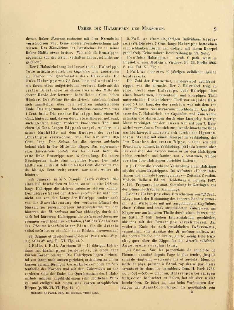 dessen linker Pocessus costarius mit dem Kreuzbeine verschmolzen war, keine andere Formabweichung auf- wiesen. Das Manubrium des Brustbeines ist an seiner linken Hälfte etwas breiter. (Wie sich die Brustrippen, abgesehen von der ersten, verhalten haben, is-t nicht an- gegeben.) Der 7. Halswirbel trug beiderseits eine Halsrippe. Jede articulirte durch das Capituhim nnd Tiibercuhtm am Körper und Querfortsatze des 7. Halswirbels. Die linke Halsrippe war 7,5 Cent, lang und articulirte mit ihrem etwas aufgetriebenen vorderen Ende mit der ersten Brustrippe an einem etwa in der Mitte des oberen Rande der letzteren befindlichen 1 Cent, hohen Höcker. Der Sulcus für die Arteria subclavia befand sich unmittelbar über dem vorderen aufgetriebenen Ende. Das supernumeräre Interstitium costale war etwa 1 Cent, breit. Die rechte Halsrippe hatte einen 7,0 Cent, hinteren und, davon durch etwas Knorpel getrennt, auch 1,5 Cent, langen vorderen knöchernen Theil und einen 2,0 Cent, langen Rippenknorpel, welcher mit seiner Endhälfte mit dem Knorpel der ersten Brustrippe verwachsen war. Sie war somit 10,5 Cent. lang. Der Sulcus für die Arteria subclavia befand sich in der Mitte der Rippe. Das supernume- räre Interstitium costale war bis 2 Cent, breit, die erste linke Brustrippe war 15 Cent. lang. Die obere Brustapertur hatte eine ungleiche Form. Die linke Hälfte war an der Mittellinie bis 6,4 Cent., die rechte von da bis 4,5 Cent, weit; erstere war somit weiter als letztere. Srb bemerkt: in JVs 5. Öasopis lekafü ceskych 1862 einen Fall beschrieben zu haben, wo schon eine 4,6 Cent, lange Halsrippe die Arteria subclavia stützen konnte. Der höhere Stand der Arteria subclavia ist nach ihm nicht nur von der Länge der Halsrippe, sondern auch von der Durchkreuzung der vorderen Bündel der Muskeln im supernumerären Intercostalrame mit den hinteren des M. scalenus anticus abhängig, durch die auch bei kürzeren Halsrippen die Arteria subclavia ge- zwungen wird, höher zu verlaufen. (Auf das Verhalten des Plexus brachialis zur Rinne für die Arteria subclavia hat er ebenfalls keine Rücksicht genommen.) 29) Origine et developpement des os. Paris 1864. 4°. p. 99; Atlas 4°. maj. PI. VI. Fig. 14. e. 2 Fälle. 1. Fall. An einem 18 — 19 jährigen Indivi- duum mit Halsrippen beiderseits, die einen ganz kurzen Körper besitzen. Die Halsrippen liegen horizon- tal von innen nach aussen gerichtet, articuliren an einem kurzen cylinderförmigen Gelenkhöcker oben am Sei- tentheile des Körpers und mit dem Tuberculum.as. der vorderen Seite des Endes des Querfortsatzes des 7. Hals- wirbels, machen (angeblich) einen sehr deutlichen Win- kel und endigen mit einem sehr kurzen atrophischen Körper (p. 99. PI. VI. Fig. 14. e.) Me'moires de l'Acad. Imp. des sciences, Vllmo Serie. 2. Fall. An einem 40-jährigen Individuum beider- seits (?). Die etwa 7 Cent, lange Halsrippe hatte einen sehr schlanken Körper und endigte mit einem Knorpel (wohl frei). Keine nähere Beschreibung (p. 99. Note). 30) «Ueber Halsrippen.» — Arch. f. path. Anat. u. Physiol. u. wiss. Medicin v. Virchow. Bd. 36. Berlin 1866. S. 425. Taf. XI. Fig. 1. 1 Fall. An einer etwa 30-jährigen weiblichen Leiche beiderseits. Die Zahl der Brustwirbel, Lendenwirbel und Brust- rippen war die normale. Der 7. Halswirbel trug an jeder Seite eine Halsrippe. Jede Halsrippe Hess einen knöchernen, ligamentösen und knorpligen Theil unterscheiden. Der knöcherne Theil war an jeder Hals- rippe 5 Cent, lang, der der rechten war mit dem von einem Foramen transversarium durchbohrten Querfort- satze des 7. Halswirbels am Capitulum und Tuberculum gelenkig und dazwischen durch eine knorpelig-faserige Masse vereiniget, der der linken war mit dem 7. Hals- wirbel verwachsen. Das sich zuspitzende knöcherne Ende war überknorpelt und setzte sich durch einen ligamen- tösen Strang mit einem Knorpel in Verbindung, der dem Knochen der ersten Rippe, 2 Cent, von dem Brustbeine, aufsass, in Verbindung. (Stieda konnte über das Verhalten der Arteria subclavia zu den Halsrippen nichts ermitteln und kannte nur 7 Anatomen, welche vor ihm über Halsrippen berichtet hatten (!) —.) 31) «Ueber die knöcherne Verbindung einer Halsrippe mit der ersten Brustrippe». Im Aufsatze: «Ueber Hals- rippen und anomale Rippengelenke» — Zeitschr. f. ration. Medicin. Reihe 3. Bd. 29. Heidelberg u. Leipzig 1867. S. 149. (Praeparat der anat. Sammlung in Göttingen aus der Blumenbach'schen Sammlung). Rechte Halsrippe eines Erwachsenen von 7,2 Cent.. Länge (nach der Krümmung des inneren Randes gemes- sen). Am Wirbelende mit gut ausgebildetem Capitulum, einem Collum und stark ausgebildeten Tuberculum, am Körper nur am hinteren Theile durch einen kurzen und im Mittel 2 Mill. hohen Intercostalraum geschieden, übrigens mit der Brustrippe verschmolzen. Am vorderen Ende ein stark entwickeltes Tuberculum, vermuthlich vom Ansätze des M. sca7enus antkus. An der oberen Fläche eine breite, glatte, wenig tiefe Fur- che, quer über die Rippe, für die Arteria subclavia. Angeborene Verschmelzung. 32) Sue — «Sur les proportions du squelette de Thomme, examine depuis l'äge le plus tendre, jusqu'a celui de vingt-cinq — soixante ans et au-delä» Mem. de math. et phys. present. ä l'Acad. roy. des sc. par divers savants et lüs dans les assemblees. Tom. IL Paris 1755. 4P. p. 584—585.— giebt an, Halsrippen bei einigen Subjecten beobachtet zu haben, hat sie aber nicht beschrieben. Er führt an, dass beim Vorkommen der- selben der Brustkorb länger als gewöhnlich sein