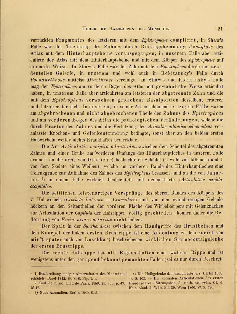 verrückten Fragmentes des letzteren mit dem Epistroplieus complicirt, in Shaw's Falle war der Trennung des Zahnes durch Bildungshemmung Anchylose des Atlas mit dem Hinterhauptsheine vorausgegangen; in unserem Falle aher arti- culirte der Atlas mit dem Hinterhauptsbeine und mit dem Körper des Epistroplieus auf normale Weise. In Shaw's Falle war der Zahn mit dem Epistroplieus durch ein acci- dentelles Gelenk, in unserem und wohl auch in Rokitansky's Falle durch Pseudartlirose mittelst Biartlirose vereinigt. In Shaw's und Rokitansky's Falle mag der Epistroplieus am vorderen Bogen des Atlas auf gewöhnliche Weise articulirt haben, in unserem Falle aber articulirten am letzteren der abgetrennte Zahn und die mit dem Epistroplieus verwachsen gebliebene Basalportion desselben, ersterer und letzterer für sich. In unserem, in seiner Art anscheinend einzigem Falle waren am abgebrochenen und nicht abgebrochenen Theile des Zahnes des Epistroplieus und am vorderen Bogen des Atlas die pathologischen Veränderungen, welche die durch Fractur des Zahnes und die Verletzung des Articulus atlantico-odontoideus ver- anlasste Knochen- und Gelenkentzündung bedingte, sonst aber an den beiden ersten Halswirbeln weiter nichts Krankhaftes bemerkbar. Die Art Articulatio occipito-odontoidea zwischen dem Scheitel des abgetrennten Zahnes und einer Grube am vorderen Umfange des Hinterhauptloches in unserem Falle erinnert an die drei, von Dietrich J) beobachteten Schädel (2 wohl von Männern und 1 von dem Skelete eines Weibes), welche am vorderen Rande des Hinterhauptloches eine Gelenkgrube zur Aufnahme des Zahnes des Epistroplieus besassen, und an die von Jaque- met 2) in einem Falle wirklich beobachtete und demonstrirte uArticulation axoido- occipitale». Die seitlichen leistenartigen Vorsprünge des oberen Randes des Körpers des 7. Halswirbels (CrocJiets lateraux — Cruveilliier) sind von den cylinderartigen Gelenk- höckern an den Seitentheilen der vorderen Fläche des Wirbelkörpers mit Gelenkflächen zur Articulation der Capitula der Halsrippen völlig geschieden, können daher die Be- deutung von Eminentiae costariae nicht haben. Der Spalt in der Synclwndrose zwischen dem Handgriffe des Brustbeines und dem Knorpel der linken ersten Brustrippe ist eine Andeutung zu dem zuerst von mir 3), später auch von Luschka4) beschriebenen wirklichen Sternocostalgelenke der ersten Brustrippe. Die rechte Halsrippe hat alle Eigenschaften einer wahren Rippe und ist wenigstens unter den genügend bekannt gemachten Fällen (sei es nur durch Beschrei- - 1) Beschreibung einiger Abnormitäten des Menschen- schädels. Basel 1842. 8°. S. 8. Fig. 1. c. 2) Bull, de la soc. anat. de Paris. 1850. 25. ann. p. 49. As 47. B) Neue Anomalien. Berlin 1849. S. 5. 4) Die Halbgelenke d. menschl. Körpers. Berlin 1858. 4°. S. 103. — Die anomalen Articulationen des ersten Rippenpaares. - Sitzungsber. d. math.-naturwiss. Cl. d. Kais. Akad. d. Wiss. Bd. 39. Wien 1860. 8°. S. 420.