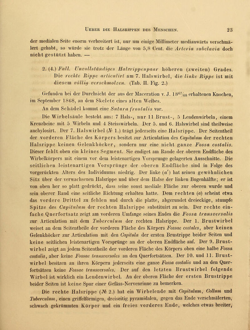 der medialen Seite enorm verbreitert ist, nur um einige Millimeter medianwärts verschmä- lert gehabt, so würde sie trotz der Länge von 5,8 Cent, die Arteria subclavia doch nicht gestützt haben. — 2. (4.) Fall. Unvollständiges Halsrippenpaar höheren (zweiten) Grades. Die rechte Rippe articulirt am 7. Halswirbel, die linke Rippe ist mit diesem völliy verschmolzen. (Tab. II. Fig. 2.) Gefunden bei der Durchsicht der aus der Maceration v.J. 1867/68 erhaltenen Knochen, im September 1868, au dem Skelete eines alten Weibes. An dem Schädel kommt eine Sutura frontalis vor. Die Wirbelsäule besteht aus: 7 Hals-, nur 11 Brust-, 5 Lendenwirbeln, einem Kreuzbeine mit 5 Wirbeln und 4 Steisswirbelu. Der 5. und 6. Halswirbel sind theilweise anchylosirt. Der 7. Halswirbel ($■ 1.) trägt jederseits eine Halsrippe. Der Seitentheil der vorderen Fläche des Körpers besitzt zur Articulation des Capitulum der rechten Halsrippe keinen Gelenkhöcker, sondern nur eine nicht ganze Fossa costalis. Dieser fehlt oben ein kleines Segment. Sie endiget am Rande der oberen Endfläche des Wirbelkörpers mit einem vor dem leistenartigen Vorsprunge gelagerten Ausschnitte. Die seitlichen leistenartigen Vorsprünge der oberen Endfläche sind in Folge des vorgerückten Alters des Individuums niedrig. Der linke («') hat seinen gewöhnlichen Sitz über der verwachsenen Halsrippe und über dem Halse der linken Bogenhälfte; er ist von oben her so platt gedrückt, dass seine sonst mediale Fläche zur oberen wurde und sein oberer Rand eine seitliche Richtung erhalten hatte. Dem rechten (a) scheint etwa das vordere Drittel zu fehlen und durch die platte, abgerundet dreieckige, stumpfe Spitze des Capitulum der rechten Halsrippe substituirt zu sein. Der rechte ein- fache Querfortsatz zeigt am vorderen Umfange seines Endes die Fossa transversalis zur Articulation mit dem Tuberculum der rechten Halsrippe. Der 1. Brustwirbel weiset an dem Seitentheile der vorderen Fläche des Körpers Fossae costales, aber keinen Gelenkhöcker zur Articulation mit den Gapitula der ersten Brustrippe beider Seiten und keine seitlichen leistenartigen Vorsprünge an der oberen Endfläche auf. Der 9. Brust- wirbel zeigt an jedem Seitentheile der vorderen Fläche des Körpers oben eine halbe Fossa costalis, aber keine Fossae transversales an den Querfortsätzen. Der 10. und 11. Brust- wirbel besitzen an ihren Körpern jederseits eine ganze Fossa costalis und an den Quer- fortsätzen keine Fossae transversales. Der auf den letzten Brustwirbel folgende Wirbel ist wirklich ein Lendenwirbel. An der oberen Fläche der ersten Brustrippe beider Seiten ist keine Spur einer Gefäss-Nervenrinne zu bemerken. Die rechte Halsrippe (JYx 2.) hat ein Wirbelende mit Capitulum, Collum und Tuberculum, einen griffeiförmigen, dreiseitig pyramidalen, gegen das Ende verschmälerten, schwach gekrümmten Körper und ein freies vorderes Ende, welches etwas breiter,