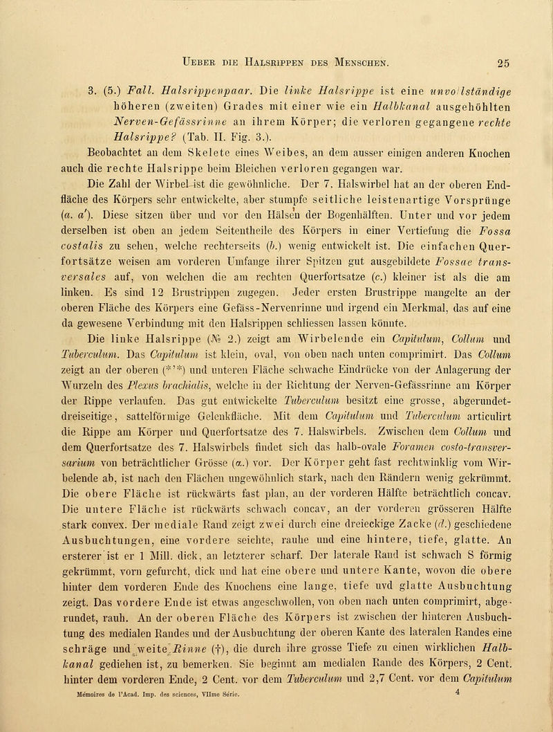 3. (5.) Fall. Halsrippenpaar. Die linke Halsrippe ist eine unvollständige höheren (zweiten) Grades mit einer wie ein Halbkanal ausgehöhlten Nerven-Cefässrinne an ihrem Körper; die verloren gegangene rechte Halsrippe? (Tab. II. Fig. 3.). Beobachtet aii dem Skelete eines Weibes, an dem ausser einigen anderen Knochen auch die rechte Halsrippe beim Bleichen verloren gegangen war. Die Zahl der Wirbel ist die gewöhnliche. Der 7. Halswirbel hat an der oberen End- fläche des Körpers sehr entwickelte, aber stumpfe seitliche leistenartige Vorsprünge (a. a). Diese sitzen über und vor den Hälsen der Bogenhälften. Unter und vor jedem derselben ist oben an jedem Seitentheile des Körpers in einer Vertiefung die Fossa costalis zu sehen, welche rechterseits (b.) wenig entwickelt ist. Die einfachen Quer- fortsätze weisen am vorderen Umfange ihrer Spitzen gut ausgebildete Fossae trans- versales auf, von welchen die am rechten Querfortsatze (c.) kleiner ist als die am linken. Es sind 12 Brustrippen zugegen. Jeder ersten Brustrippe mangelte an der oberen Fläche des Körpers eine Gefäss-Nervenrinne und irgend ein Merkmal, das auf eine da gewesene Verbindung mit den Halsrippen schliessen lassen könnte. Die linke Halsrippe (J\° 2.) zeigt am Wirbelende ein Capitulum, Collum und Tuberculum. Das Capitulum ist klein, oval, von oben nach unten comprimirt. Das Collum zeigt an der oberen (*' *) und unteren Fläche schwache Eindrücke von der Anlagerung der Wurzeln des Plexus brachialis, welche in der Richtung der Nerven-Gefässrinnc am Körper der Rippe verlaufen. Das gut entwickelte Tuberculum besitzt eine grosse, abgerundet- dreiseitige , sattelförmige Gelcnkfläche. Mit dem Capitulum und Tuberculum articulirt die Rippe am Körper und Querfortsatze des 7. Halswirbels. Zwischen dem Collum und dem Querfortsatze des 7. Halswirbels findet sich das halb-ovale Foramen costo-transver- sarium von beträchtlicher Grösse (a.) vor. Der Körper geht fast rechtwinklig vom Wir- belende ab, ist nach den Flächen ungewöhnlich stark, nach den Rändern wenig gekrümmt. Die obere Fläche ist rückwärts fast plan, an der vorderen Hälfte beträchtlich concav. Die untere Fläche ist rückwärts schwach concav, an der vorderen grösseren Hälfte stark convex. Der mediale Rand zeigt zwei durch eine dreieckige Zacke (d.) geschiedene Ausbuchtungen, eine vordere seichte, rauhe und eine hintere, tiefe, glatte. An ersterer'ist er 1 Mill. dick, an letzterer scharf. Der laterale Rand ist schwach S förmig gekrümmt, vorn gefurcht, dick und hat eine obere und untere Kante, wovon die obere hinter dem vorderen Ende des Knochens eine lange, tiefe uvd glatte Ausbuchtung zeigt. Das vordere Ende ist etwas angeschwollen, von oben nach unten comprimirt, abge- rundet, rauh. An der oberen Fläche des Körpers ist zwischen der hinteren Ausbuch- tung des medialen Randes und der Ausbuchtung der oberen Kante des lateralen Randes eine schräge und.Aveite^Einne (f), die durch ihre grosse Tiefe zu einen wirklichen Halb- kanal gediehen ist, zu bemerken. Sie beginnt am medialen Rande des Körpers, 2 Cent, hinter dem vorderen Ende, 2 Cent, vor dem Tuberculum und 2,7 Cent, vor dem Capitulum Me'moires de PAcad. Imp. des sciences, Vllme Serie. *