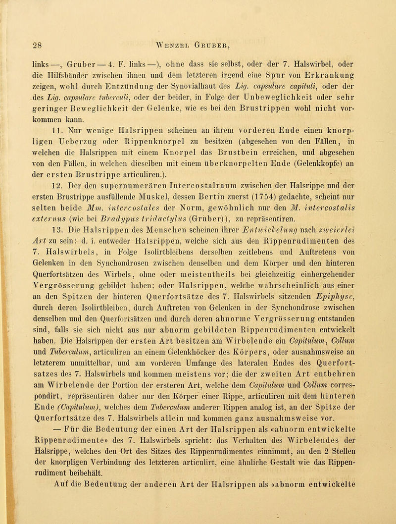 links—, Gruber — 4. F. links—), ohne dass sie selbst, oder der 7. Halswirbel, oder die Hilfsbänder zwischen ihnen und dem letzteren irgend eine Spur von Erkrankung zeigen, wohl durch Entzündung der Synovialhaut des Lig. capsulare capituli, oder der des Lig. capsulare tuberculi, oder der beider, in Folge der Unbeweglichkeit oder sehr geringer Beweglichkeit der Gelenke, wie es bei den Brustrippen wohl nicht vor- kommen kann. 11. Nur wenige Halsrippen scheinen an ihrem vorderen Ende einen knorp- ligen Ueberzug oder Bippenknorpel zu besitzen (abgesehen von den Fällen, in welchen die Halsrippen mit einem Knorpel das Brustbein erreichen, und abgesehen von den Fällen, in welchen dieselben mit einem überknorpelten Ende (Gelenkkopfe) an der ersten Brustrippe articuliren.). 12. Der den supernumerären Intercostalraum zwischen der Halsrippe und der ersten Brustrippe ausfüllende Muskel, dessen Bertin zuerst (1754) gedachte, scheint nur selten beide Mm. intcrcostales der Norm, gewöhnlich nur den M. intercostalis externus (wie bei Bradypus triäactylus (Gruber)), zu repräsentiren. 13. Die Halsrippen des Menschen scheinen ihrer Entivickelung nach ziveicrlei Art zu sein: d. i. entweder Halsrippen, welche sich aus den Rippenrudimenten des 7. Halswirbels, in Folge Isolirtbleibens derselben zeitlebens und Auftretens von Gelenken in den Synchondrosen zwischen denselben und dem Körper und den hinteren Querfortsätzen des Wirbels, ohne oder meistentheils bei gleichzeitig einhergehender Vergrösserung gebildet haben; oder Halsrippen, welche wahrscheinlich aus einer an den Spitzen der hinteren Querfortsätze des 7. Halswirbels sitzenden Epipliyse, durch deren Isolirtbleiben, durch Auftreten von Gelenken in der Synchondrose zwischen denselben und den Querfortsätzen und durch deren abnorme Vergrösserung entstanden sind, falls sie sich nicht aus nur abnorm gebildeten Rippenrudimenten entwickelt haben. Die Halsrippen der ersten Art besitzen am Wirbelende ein Capitulum, Collum und Tuberctilum, articuliren an einem Gelenkhöcker des Körpers, oder ausnahmsweise an letzterem unmittelbar, und am vorderen Umfange des lateralen Endes des Querfort- satzes des 7. Halswirbels und kommen meistens vor; die der zweiten Art entbehren am Wirbelende der Portion der ersteren Art, welche dem Capitulum und Collum corres- pondirt, repräsentiren daher nur den Körper einer Rippe, articuliren mit dem hinteren Ende (Capitulum), welches dem Tuberculum anderer Rippen analog ist, an der Spitze der Querfortsätze des 7. Halswirbels allein und kommen ganz ausnahmsweise vor. — Für die Bedeutung der einen Art der Halsrippen als «abnorm entwickelte Rippenrudimente» des 7. Halswirbels spricht: das Verhalten des Wirbelendes der Halsrippe, welches den Ort des Sitzes des Rippenrudimentes einnimmt, an den 2 Stellen der knorpligen Verbindung des letzteren articulirt, eine ähnliche Gestalt wie das Rippen- rudiment beibehält. Auf die Bedeutung der anderen Art der Halsrippen als «abnorm entwickelte
