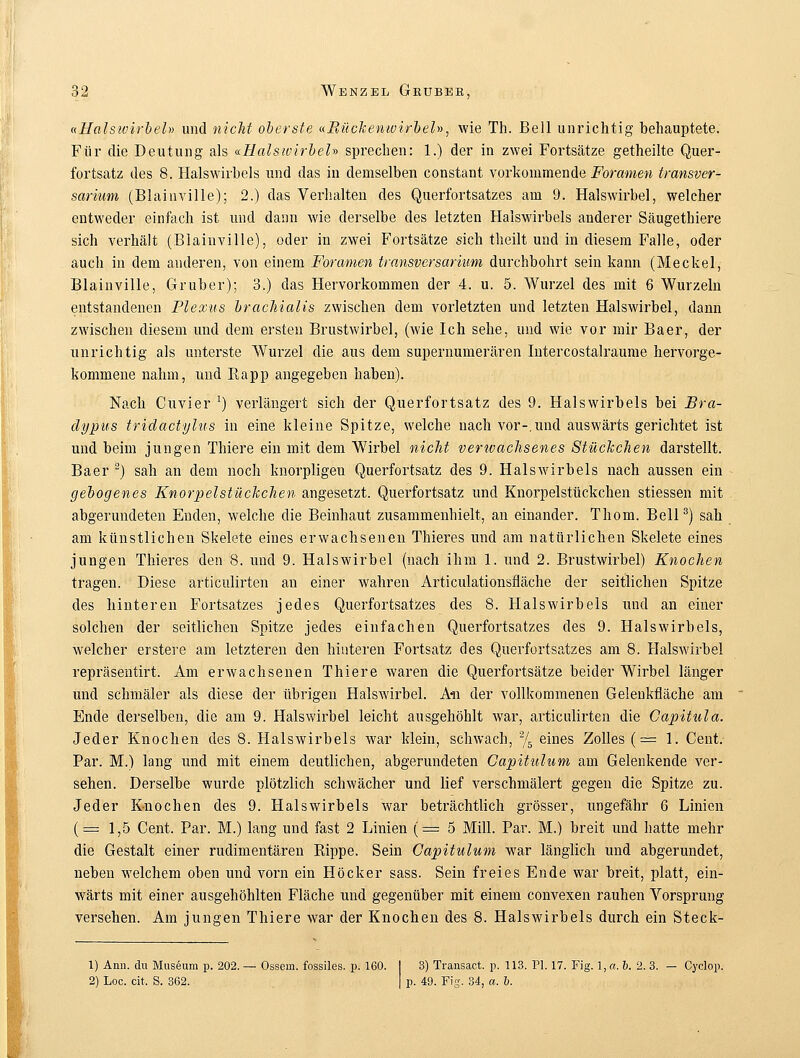 «Halswirbel» und nicht oberste «Bückentvirbel», wie Th. Bell unrichtig behauptete. Für die Deutung als «.HalsivirbeU sprechen: 1.) der in zwei Fortsätze getheilte Quer- fortsatz des 8. Halswirbels und das in demselben constant vorkommende Foramen transver- sarium (Blainville); 2.) das Verhalten des Querfortsatzes am 9. Halswirbel, welcher entweder einfach ist und dann wie derselbe des letzten Halswirbels anderer Säugethiere sich verhält (Blainville), oder in zwei Fortsätze sich theilt und in diesem Falle, oder auch in dem anderen, von einem Foramen transversarium durchbohrt sein kann (Meckel, Blainville, Gruber); 3.) das Hervorkommen der 4. u. 5. Wurzel des mit 6 Wurzeln entstandenen Plexus brachialis zwischen dem vorletzten und letzten Halswirbel, dann zwischen diesem und dem ersten Brustwirbel, (wie Ich sehe, und wie vor mir Baer, der unrichtig als unterste Wurzel die aus dem supernumerären Intercostalraume hervorge- kommene nahm, und Rapp angegeben haben). Nach Cuvier :) verlängert sich der Querfortsatz des 9. Halswirbels bei Bra- clypus tridactylus in eine kleine Spitze, welche nach vor-,und auswärts gerichtet ist und beim jungen Thiere ein mit dem Wirbel nicht verwachsenes Stückchen darstellt. Baer 2) sah an dem noch knorpligen Querfortsatz des 9. Halswirbels nach aussen ein gebogenes Knorpelstückchen angesetzt. Querfortsatz und Knorpelstückchen stiessen mit abgerundeten Enden, welche die Beinhaut zusammenhielt, an einander. Thom. Bell3) sah am künstlichen Skelete eines erwachsenen Thieres und am natürlichen Skelete eines jungen Thieres den 8. und 9. Halswirbel (nach ihm 1. und 2. Brustwirbel) Knochen tragen. Diese articulirten an einer wahren Articulationsfläche der seitlichen Spitze des hinteren Fortsatzes jedes Querfortsatzes des 8. Halswirbels und an einer solchen der seitlichen Spitze jedes einfachen Querfortsatzes des 9. Halswirbels, welcher erstere am letzteren den hinteren Fortsatz des Querfortsatzes am 8. Halswirbel repräsentirt. Am erwachsenen Thiere waren die Querfortsätze beider Wirbel länger und schmäler als diese der übrigen Halswirbel. An der vollkommenen Gelenkfläche am Ende derselben, die am 9. Halswirbel leicht ausgehöhlt war, articulirten die Gapitula. Jeder Knochen des 8. Halswirbels war klein, schwach, % eines Zolles (=1. Cent. Par. M.) lang und mit einem deutlichen, abgerundeten Gapitulum am Gelenkende ver- sehen. Derselbe wurde plötzlich schwächer und lief verschmälert gegen die Spitze zu. Jeder Knochen des 9. Halswirbels war beträchtlich grösser, ungefähr 6 Linien (=1,5 Cent. Par. M.) lang und fast 2 Linien (= 5 Mill. Par. M.) breit und hatte mehr die Gestalt einer rudimentären Rippe. Sein Capitulum war länglich und abgerundet, neben welchem oben und vorn ein Höcker sass. Sein freies Ende war breit, platt, ein- wärts mit einer ausgehöhlten Fläche und gegenüber mit einem convexen rauhen Vorsprung versehen. Am jungen Thiere war der Knochen des 8. Halswirbels durch ein Steck- 1) Ann. du Museum p. 202. — Ossein, fossiles, p. 160. I 3) Transact. p. 113. PL 17. Fig. 1, a. b. 2. 3. — Cyclop. 2) Loc. cit, S. 362. | p. 49. Fig. 34, a. b.