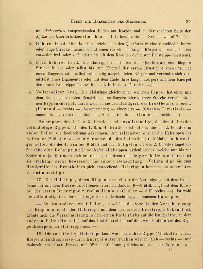 und Tuberculum entsprechenden Enden am Körper und an der vorderen Seite der Spitze des Querfortsatzes (Luschka — 1 F. beiderseits —, Srb — wie oft? —). 2.) Höherer Grad. Die Halsrippe reicht über den Querfortsatz eine verschieden kurze oder lange Strecke hinaus, besitzt einen verschieden langen Körper und endiget dabei entweder frei, oder verbindet sich mit dem Knochen der ersten Brustrippe (meistens). 3.) Noch höherer Grad. Die Halsrippe reicht über den Querfortsatz eine längere Strecke hinaus oder selbst bis zum Knorpel der ersten Brustrippe vorwärts, hat einen längeren oder selbst vollständig ausgebildeten Körper und verbindet sich ver- mittelst eines Ligamentes oder mit dem-Ende ihres langen Körpers mit dem Knorpel der ersten Brustrippe (Luschka — 3 F. links, 4 F. rechts —). 4.) Vollständiger Grad. Die Halsrippe gleicht einer wahren Rippe, hat einen mit dem Knorpel der ersten Brustrippe eine längere oder kürzere Strecke verschmolze- nen Rippenknorpel, durch welchen sie den Handgriff des Brustbeines erreicht. (Hunauld — rechts —, Sömmerring — einerseits —, Museum Christiania — einerseits —, Vrolik — links —, Srb — rechts —, Gruber — rechts —.) Halsrippen des 1. 2. u. 3. Grades sind unvollständige, die des 4. Grades vollständige Rippen. Die des 1. 3. u. 4. Grades sind selten, die des 2. Grades in vielen Fällen zur Beobachtung gekommen. Am seltensten wurden die Halsrippen des 3. Grades (2 Mal), etwas weniger selten die des 1. Grades (-»- 2 Mal), noch weni- ger selten die des 4. Grades (6 Mal) und am häufigsten die des 2. Grades angetrof- fen. (Die eine Behauptung Luschka's: «Halsrippen (articulirende), welche nur bis zur Spitze des Querfortsatzes sich erstrecken, repräsentiren die gewöhnlichste Form» ist als «richtig» nicht bewiesen; die andere Behauptung: «Vollständige bis zum Handgriffe des Brustbeines sich erstreckende Halsrippen kommen am seltensten vor» ist unrichtig.) 17. Die Halsrippe, deren Rippenknorpel vor der Vereinigung mit dem Brust- beine nur mit dem Endsechstel seines lateralen Randes (6—8 Mill. lang) mit dem Knor- pel der ersten Brustrippe verschmolzen war (Gruber — 3 F. rechts —), ist wohl die vollständigste unter den bis jetzt zur Beobachtung gekommenen Halsrippen. — An den anderen zwei Fällen, in welchen die Strecke der Verschmelzung des Rippenknorpels der Halsrippe mit dem der ersten Brustrippe bekannt ist, dehnte sich die Verschmelzung in dem einen Falle (Srb) auf die Endhälfte, in dem anderen Falle (Hunauld) auf das Enddrittel bis auf die zwei Endfünftel des Rip- penknorpels der Halsrippe aus. — 18. Die vollständige Halsrippe kann wie eine wahre Rippe (Meckel) an ihrem Körper ausnahmsweise durch Knorpel unterbrochen werden (Srb — rechts —) und dadurch aus einer Brust- und Wirbelabtheilung (gleichsam aus einer Wirbel- und