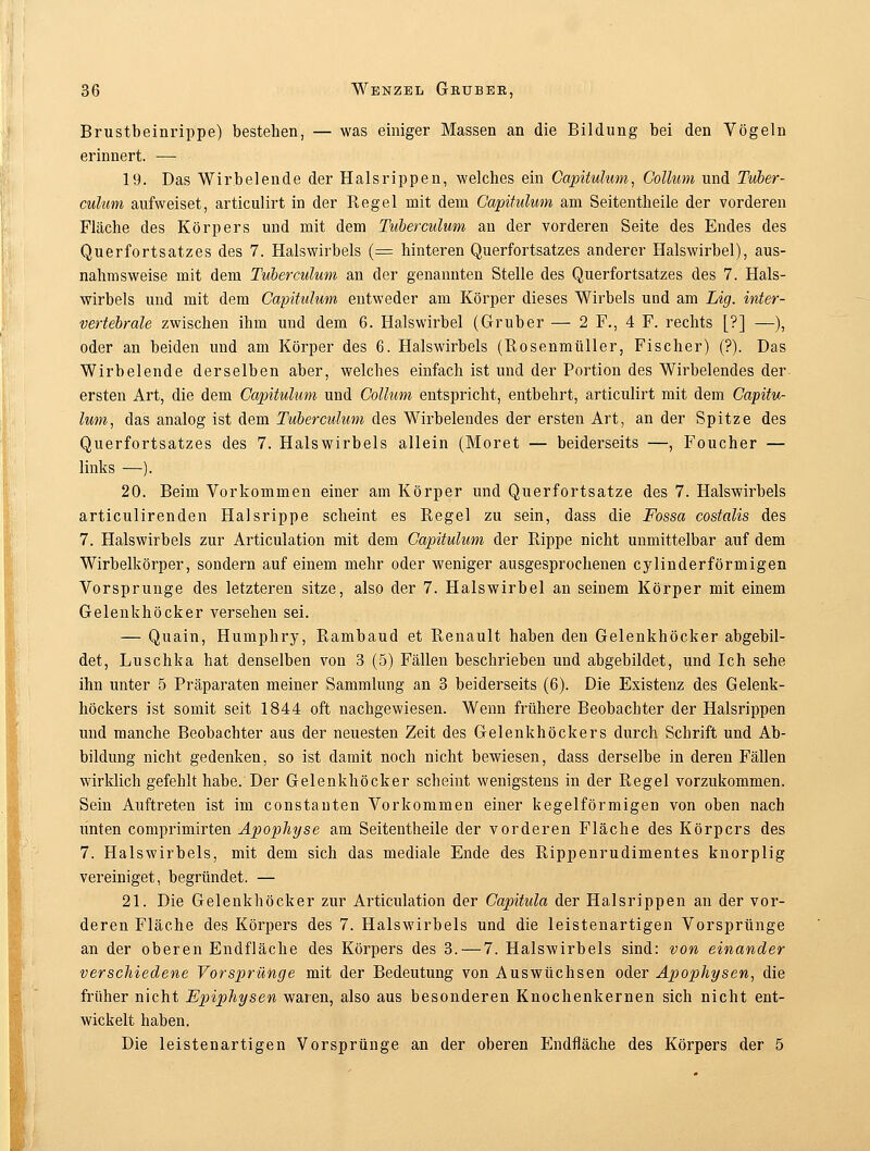 Brustbeinrippe) bestehen, — was einiger Massen an die Bildung bei den Vögeln erinnert. — 19. Das Wirbelende der Halsrippen, welches ein Capüulum, Collum und Tuber- culum aufweiset, articulirt in der Regel mit dem Capüulum am Seitentheile der vorderen Fläche des Körpers und mit dem Tuberculum an der vorderen Seite des Endes des Querfortsatzes des 7. Halswirbels (= hinteren Querfortsatzes anderer Halswirbel), aus- nahmsweise mit dem Tuberculum an der genannten Stelle des Querfortsatzes des 7. Hals- wirbels und mit dem Capüulum entweder am Körper dieses Wirbels und am Lig. iwter- vertebrale zwischen ihm und dem 6. Halswirbel (Gruber — 2 F., 4 F. rechts [?] —), oder an beiden und am Körper des 6. Halswirbels (Rosenmüller, Fischer) (?). Das Wirbelende derselben aber, welches einfach ist und der Portion des Wirbelendes der ersten Art, die dem Capüulum und Collum entspricht, entbehrt, articulirt mit dem Capüu- lum, das analog ist dem Tuberculum des Wirbelendes der ersten Art, an der Spitze des Querfortsatzes des 7. Halswirbels allein (Moret — beiderseits —, Foucher — links —). 20. Beim Vorkommen einer am Körper und Querfortsatze des 7. Halswirbels articulirenden Halsrippe scheint es Regel zu sein, dass die Fossa costalis des 7. Halswirbels zur Articulation mit dem Capüulum der Rippe nicht unmittelbar auf dem Wirbelkörper, sondern auf einem mehr oder weniger ausgesprochenen cylinderförmigen Vorsprunge des letzteren sitze, also der 7. Halswirbel an seinem Körper mit einem Gelenkhöcker versehen sei. — Quain, Humphry, Rambaud et Renault haben den Gelenkhöcker abgebil- det, Luschka hat denselben von 3 (5) Fällen beschrieben und abgebildet, und Ich sehe ihn unter 5 Präparaten meiner Sammlung an 3 beiderseits (6). Die Existenz des Gelenk- höckers ist somit seit 1844 oft nachgewiesen. Wenn frühere Beobachter der Halsrippen und manche Beobachter aus der neuesten Zeit des Gelenkhöckers durch Schrift und Ab- bildung nicht gedenken, so ist damit noch nicht bewiesen, dass derselbe in deren Fällen wirklich gefehlt habe. Der Gelenkhöcker scheint wenigstens in der Regel vorzukommen. Sein Auftreten ist im constauten Vorkommen einer kegelförmigen von oben nach unten comprimirten Apophyse am Seitentheile der vorderen Fläche des Körpers des 7. Halswirbels, mit dem sich das mediale Ende des Rippenrudimentes knorplig vereiniget, begründet. — 21. Die Gelenkhöcker zur Articulation der Capüula der Halsrippen an der vor- deren Fläche des Körpers des 7. Halswirbels und die leistenartigen Vorsprünge an der oberen Endfläche des Körpers des 3. — 7. Halswirbels sind: von einander verschiedene Vorsprünge mit der Bedeutung von Auswüchsen oder Apophysen, die früher nicht Epiphysen waren, also aus besonderen Knochenkernen sich nicht ent- wickelt haben. Die leistenartigen Vorsprünge an der oberen Endfläche des Körpers der 5