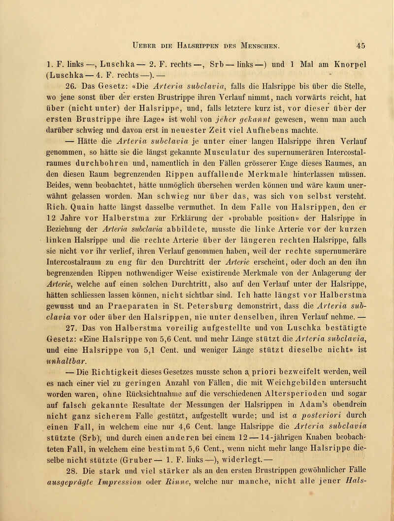 1. F. links—, Luschka—2. F. rechts—, Srb—links—) und 1 Mal am Knorpel (Luschka — 4. F. rechts—).— 26. Das Gesetz: «Die Arteria subclavia, falls die Halsrippe bis über die Stelle, wo jene sonst über der ersten Brustrippe ihren Verlauf nimmt, nach vorwärts reicht, hat über (nicht unter) der Halsrippe, und, falls letztere kurz ist, vor dieser über der ersten Brustrippe ihre Lage» ist wohl von jeher gekannt gewesen, wenn man auch darüber schwieg und davon erst in neuester Zeit viel Aufhebens machte. — Hätte die Arteria subclavia je unter einer langen Halsrippe ihren Verlauf genommen, so hätte sie die längst gekannte Musculatur des supernumerären Intercostal- raumes durchbohren und, namentlich in den Fällen grösserer Enge dieses Raumes, an den diesen Raum begrenzenden Rippen auffallende Merkmale hinterlassen müssen. Beides, wenn beobachtet, hätte unmöglich übersehen werden können und wäre kaum uner- wähnt gelassen worden. Man schwieg nur über das, was sich von selbst versteht. Rieh. Quain hatte längst dasselbe vermuthet. In dem Falle von Halsrippen, den er 12 Jahre vor Halberstma zur Erklärung der «probable position» der Halsrippe in Beziehung der Arteria subclavia abbildete, musste die linke Arterie vor der kurzen linken Halsrippe und die rechte Arterie über der längeren rechten Halsrippe, falls sie nicht vor ihr verlief, ihren Verlauf genommen haben, weil der rechte supernumeräre Intercostalraum zu eng für den Durchtritt der Arterie erscheint, oder doch an den ihn begrenzenden Rippen notwendiger Weise existirende Merkmale von der Anlagerung der Arterie, welche auf einen solchen Durchtritt, also auf den Verlauf unter der Halsrippe, hätten schliessen lassen können, nicht sichtbar sind. Ich hatte längst vor Halberstma gewusst und an Praeparaten in St. Petersburg demonstrirt, dass die Arteria sub- clavia vor oder über den Halsrippen, nie unter denselben, ihren Verlauf nehme. — 27. Das von Halberstma voreilig aufgestellte und von Luschka bestätigte Gesetz: «Eine Halsrippe von 5,6 Cent, und mehr Länge stützt die Arteria subclavia, und eine Halsrippe von 5,1 Cent, und weniger Länge stützt dieselbe nicht» ist unhaltbar. — Die Richtigkeit dieses Gesetzes musste schon a priori bezweifelt werden, weil es nach einer viel zu geringen Auzahl von Fällen, die mit Weichgebilden untersucht worden waren, ohne Rücksichtnahme auf die verschiedenen Altersperioden und sogar auf falsch gekannte Resultate der Messungen der Halsrippen in Adam's obendrein nicht ganz sicherem Falle gestützt, aufgestellt wurde; und ist a posteriori durch einen Fall, in welchem eine nur 4,6 Cent, lange Halsrippe die Arteria subclavia stützte (Srb), und durch einen anderen bei einem 12 — 14-jährigen Knaben beobach- teten Fall, in welchem eine bestimmt 5,6 Cent., wenn nicht mehr lange Halsrippe die- selbe nicht stützte (Gruber— 1. F. links—), widerlegt.— 28. Die stark und viel stärker als an den ersten Brustrippen gewöhnlicher Fälle ausgeprägte Impression oder Rinne, welche nur manche, nicht alle jener Hals-