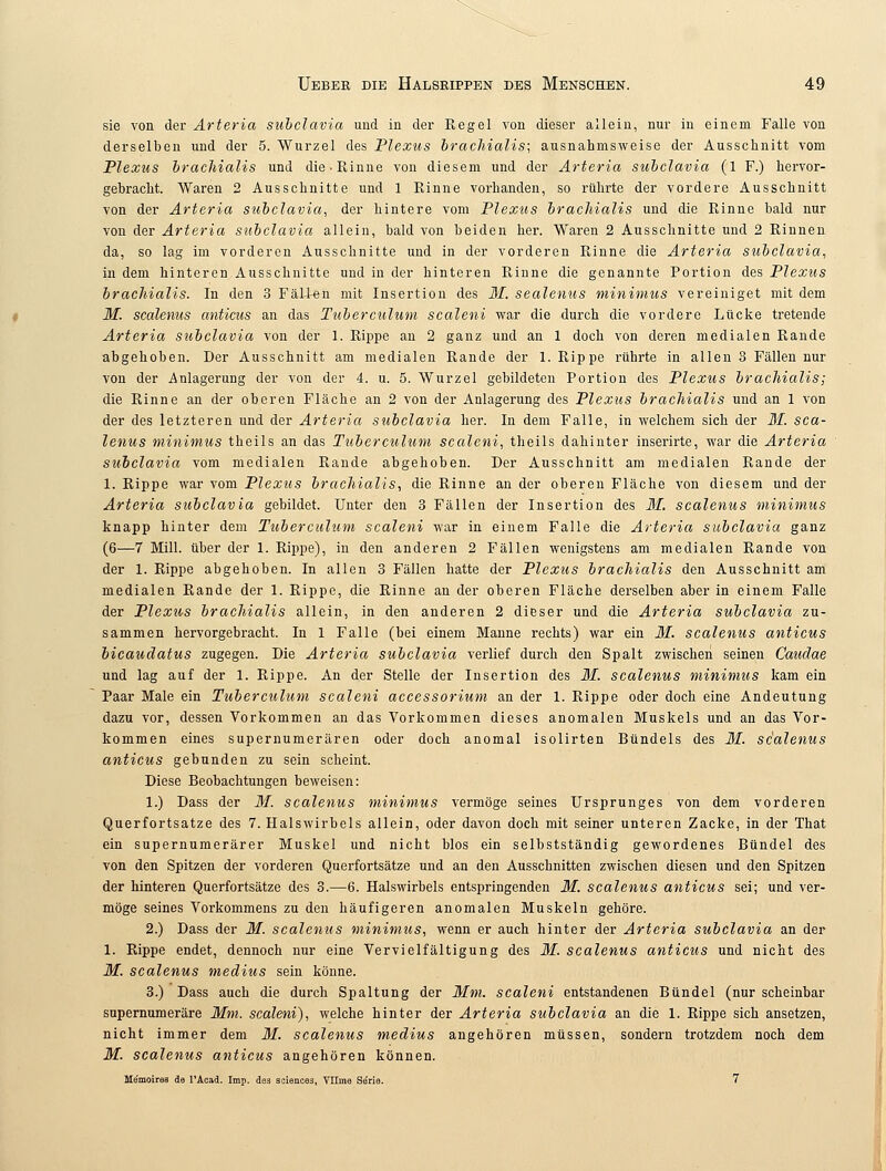sie von der Arteria subclavia und in der Regel von dieser allein, nur in einem Falle von derselben und der 5. Wurzel des Plexus brachialis; ausnahmsweise der Ausschnitt vom Plexus brachialis und die-Rinne von diesem und der Arteria subclavia (1 F.) hervor- gebracht. Waren 2 Ausschnitte und 1 Rinne vorhanden, so rührte der vordere Ausschnitt von der Arteria subclavia, der hintere vom Plexus brachialis und die Rinne bald nur von der Arteria subclavia allein, bald von beiden her. Waren 2 Ausschnitte und 2 Rinnen da, so lag im vorderen Ausschnitte und in der vorderen Rinne die Arteria subclavia, in dem hinteren Ausschnitte und in der hinteren Rinne die genannte Portion des Plexus brachialis. In den 3 Fällen mit Insertion des M. sealenus minimus vereiniget mit dem M. sealenus anticus an das Tuberculum scaleni war die durch die vordere Lücke tretende Arteria subclavia von der 1. Rippe an 2 ganz und an 1 doch von deren medialen Rande abgehoben. Der Ausschnitt am medialen Rande der 1. Rippe rührte in allen 3 Fällen nur von der Anlagerung der von der 4. u. 5. Wurzel gebildeten Portion des Plexus brachialis; die Rinne an der oberen Fläche an 2 von der Anlagerung des Plexus brachialis und an 1 von der des letzteren und der Arteria subclavia her. In dem Falle, in welchem sich der M. sea- lenus minimus theils an das Tuberculum scaleni, theils dahinter inserirte, war die Arteria subclavia vom medialen Rande abgehoben. Der Ausschnitt am medialen Rande der 1. Rippe war vom Plexus brachialis, die Rinne an der oberen Fläche von diesem und der Arteria subclavia gebildet. Unter den 3 Fällen der Insertion des M. sealenus minimus knapp hinter dem Tuberculum scaleni war in einem Falle die Arteria subclavia ganz (6—7 Mill. über der 1. Rippe), in den anderen 2 Fällen wenigstens am medialen Rande von der 1. Rippe abgehoben. In allen 3 Fällen hatte der Plexus brachialis den Ausschnitt am medialen Rande der 1. Rippe, die Rinne an der oberen Fläche derselben aber in einem Falle der Plexus brachialis allein, in den anderen 2 dieser und die Arteria subclavia zu- sammen hervorgebracht. In 1 Falle (bei einem Manne rechts) war ein M. sealenus anticus bicaudatus zugegen. Die Arteria subclavia verlief durch den Spalt zwischen seinen Caudae und lag auf der 1. Rippe. An der Stelle der Insertion des M. sealenus minimus kam ein Paar Male ein Tuberculum scaleni accessorium an der 1. Rippe oder doch eine Andeutung dazu vor, dessen Vorkommen an das Vorkommen dieses anomalen Muskels und an das Vor- kommen eines supernumerären oder doch anomal isolirten Bündels des M. sealenus anticus gebunden zu sein scheint. Diese Beobachtungen beweisen: 1.) Dass der M. sealenus minimus vermöge seines Ursprunges von dem vorderen Querfortsatze des 7. Halswirbels allein, oder davon doch mit seiner unteren Zacke, in der That ein supernumerärer Muskel und nicht Mos ein selbstständig gewordenes Bündel des von den Spitzen der vorderen Querfortsätze und an den Ausschnitten zwischen diesen und den Spitzen der hinteren Querfortsätze des 3.—6. Halswirbels entspringenden M. sealenus anticus sei; und ver- möge seines Vorkommens zu den häufigeren anomalen Muskeln gehöre. 2.) Dass der M. sealenus minimus, wenn er auch hinter der Arteria subclavia an der 1. Rippe endet, dennoch nur eine Vervielfältigung des M. sealenus anticus und nicht des M. sealenus medius sein könne. 3.) Dass auch die durch Spaltung der Mm. scaleni entstandenen Bündel (nur scheinbar supernumeräre Mm. scaleni), welche hinter der Arteria subclavia an die 1. Rippe sich ansetzen, nicht immer dem M. sealenus medius angehören müssen, sondern trotzdem noch dem M. sealenus anticus angehören können. Me'moires de l'Acad. Imp. des aciences, Vllme Serie. 7