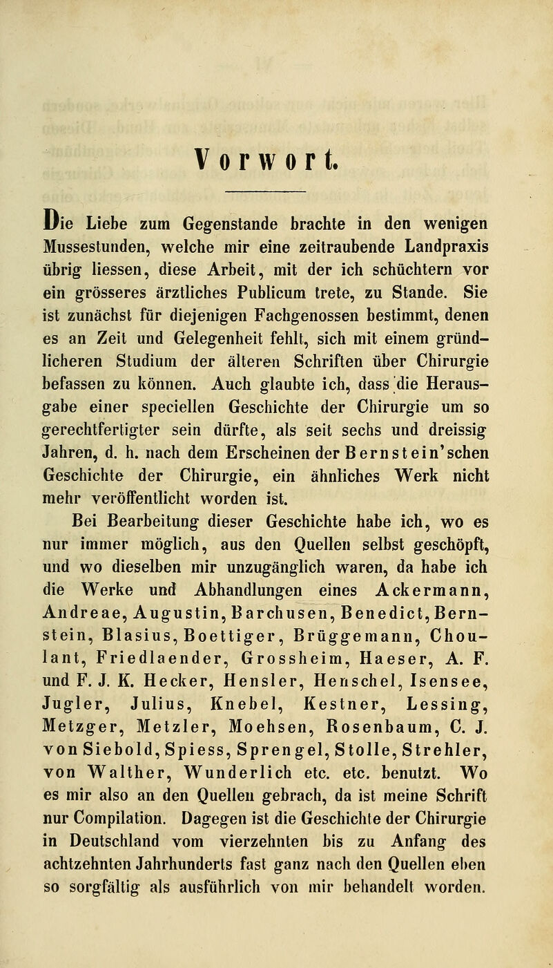 Vorwort. Die Liebe zum Gegenstande brachte in den wenigen Mussestuiiden, welche mir eine zeitraubende Landpraxis übrig Hessen, diese Arbeit, mit der ich schüchtern vor ein grösseres ärztliches Publicum trete, zu Stande. Sie ist zunächst für diejenigen Fachgenossen bestimmt, denen es an Zeit und Gelegenheit fehlt, sich mit einem gründ- licheren Studium der älteren Schriften über Chirurgie befassen zu können. Auch glaubte ich, dass die Heraus- gabe einer speciellen Geschichte der Chirurgie um so gerechtfertigter sein dürfte, als seit sechs und dreissig Jahren, d. h. nach dem Erscheinen der Bern st ein'sehen Geschichte der Chirurgie, ein ähnliches Werk nicht mehr veröffentlicht worden ist. Bei Bearbeitung dieser Geschichte habe ich, wo es nur immer möglich, aus den Quellen selbst geschöpft, und wo dieselben mir unzugänglich waren, da habe ich die Werke und Abhandlungen eines Ackermann, Andreae, Augustin, Barchusen, Benedict, Bern- stein, Blasius, Boettiger, Brüggemann, Chou- lant, Friedlaender, Grossheim, Haeser, A. F. und F. J. K. Hecker, Hensler, Henschel, Isensee, Jugler, Julius, Knebel, Kestner, Lessing, Metzger, Metzler, Moehsen, Rosenbaum, C. J. von Sieb old,Spiess, Sprengel, Stolle, Stre hl er, von Walther, Wunderlich etc. etc. benutzt. Wo es mir also an den Quellen gebrach, da ist meine Schrift nur Compilation. Dagegen ist die Geschichte der Chirurgie in Deutschland vom vierzehnten bis zu Anfang des achtzehnten Jahrhunderts fast ganz nach den Quellen eben so sorgfältig als ausführlich von mir behandelt worden.