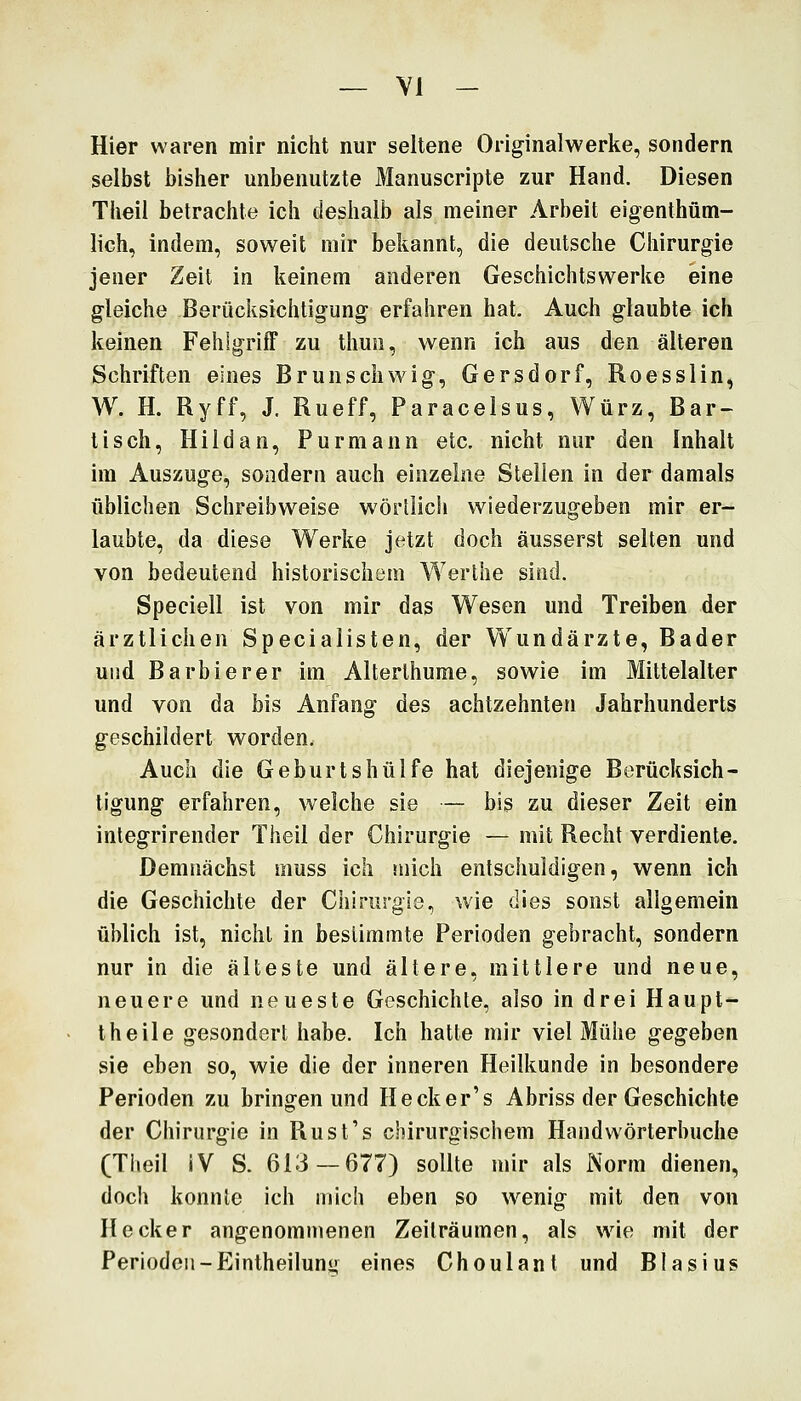 — VI - Hier waren mir nicht nur seltene Originalwerke, sondern selbst bisher unbenutzte Manuscripte zur Hand. Diesen Theii betrachte ich deshalb als meiner Arbeit eigenthüm- lich, indem, soweit mir bekannt, die deutsche Chirurgie jener Zeit in keinem anderen Geschichtswerke eine gleiche Berücksichtigung erfahren hat. Auch glaubte ich keinen Fehlgriff zu thun, wenn ich aus den älteren Schriften eines Brunschwig, Gersdorf, Roesslin, W. H. Ryff, J. Rueff, Paracelsus, Würz, Bar- tisch, Hiidan, Purmann etc. nicht nur den Inhalt im Auszuge, sondern auch einzelne Stellen in der damals üblichen Schreibweise wörtlich wiederzugeben mir er- laubte, da diese Werke jetzt doch äusserst selten und von bedeutend historischem Werthe sind. Speciell ist von mir das Wesen und Treiben der ärztlichen Specialisten, der W^undärzte, Bader und Barbier er im Alterlhume, sowie im Mittelalter und von da bis Anfang des achtzehnten Jahrhunderts geschildert worden. Auch die Geburtshülfe hat diejenige Berücksich- tigung erfahren, welche sie — bis zu dieser Zeit ein inlegrirender Theil der Chirurgie — mit Recht verdiente. Demnächst muss ich mich entschuldigen, wenn ich die Geschichte der Chirurgie, wie dies sonst allgemein üblich ist, nicht in bestimmte Perioden gebracht, sondern nur in die älteste und ältere, mittlere und neue, neuere und neueste Geschichte, also in drei Haupt- theile gesondert habe. Ich hatte mir viel Mühe gegeben sie eben so, wie die der inneren Heilkunde in besondere Perioden zu bringen und Hecker's Abriss der Geschichte der Chirurgie in Rust's chirurgischem Handwörterbuche (Theil IV S. 613 — 677) sollte mir als Norm dienen, doch konnte ich mich eben so wenig mit den von Heck er angenommenen Zeilräumen, als wie mit der Perioden-Eintheilun eines Choulant und Blasius