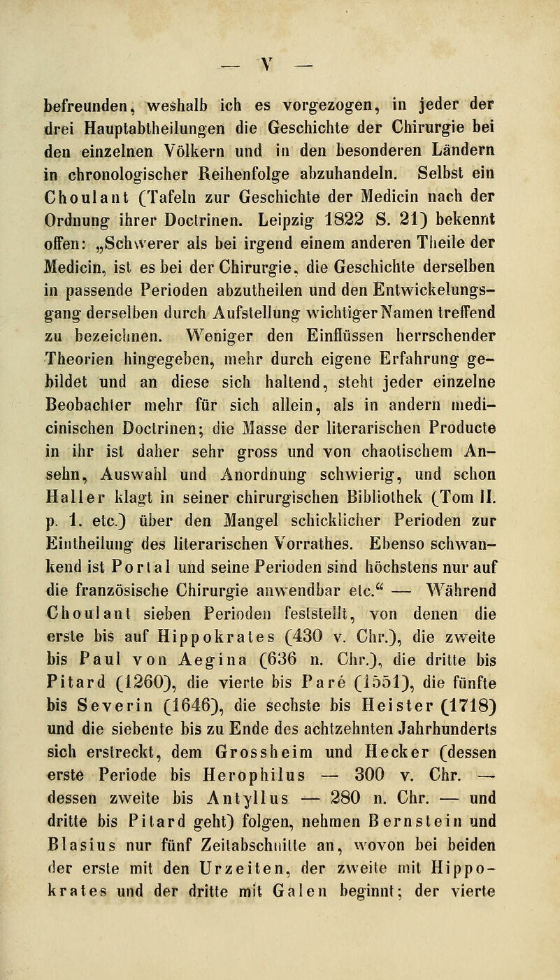 befreunden, weshalb ich es vorgezogen, in jeder der drei Hauptabtheilungen die Geschichte der Chirurgie bei den einzelnen Völkern und in den besonderen Ländern in chronologischer Reihenfolge abzuhandeln. Selbst ein Choulant (Tafeln zur Geschichte der Medicin nach der Ordnung ihrer Doclrinen. Leipzig 1822 S. 21) bekennt offen: „Schwerer als bei irgend einem anderen Tlieile der Medicin, ist es bei der Chirurgie, die Geschichte derselben in passende Perioden abzutheilen und den Entwickelungs- gang derselben durch Aufstellung wichtiger Namen treffend zu bezeichnen. Weniger den Einflüssen herrschender Theorien hingegeben, mehr durch eigene Erfahrung ge- bildet und an diese sich haltend, steht jeder einzelne Beobachter mehr für sich allein, als in andern medi- cinischen Doctrinen; die Masse der literarischen Producte in ihr ist daher sehr gross und von chaotischem An- sehn, Auswahl und Anordnung schwierig, und schon Haller klagt in seiner chirurgischen Bibliothek (Tom IL p. 1. etc.) über den Mangel schicklicher Perioden zur Eintheiiung des literarischen Vorrathes. Ebenso schwan- kend ist Portal und seine Perioden sind höchstens nur auf die französische Chirurgie anwendbar etc. — Während Choulant sieben Perioden feststellt, von denen die erste bis auf Hippokrates (430 v. Chr.), die zweite bis Paul von Aegina (636 n. Chr.), die dritte bis Pitard (1260), die vierte bis Pare (1551), die fünfte bis Severin (1646), die sechste bis Heister (1718) und die siebente bis zu Ende des achtzehnten Jahrhunderts sich erstreckt, dem Gross heim und Heck er (dessen erste Periode bis Herophilus — 300 v. Chr. — dessen zweite bis Antyllus — 280 n. Chr. — und dritte bis Pitard geht) folgen, nehmen Bernslein und Blasius nur fünf Zeitabschiiitte an, wovon bei beiden der erste mit den Urzeiten, der zweite mit Hippo- krates und der dritte mit Galen beginnt; der vierte