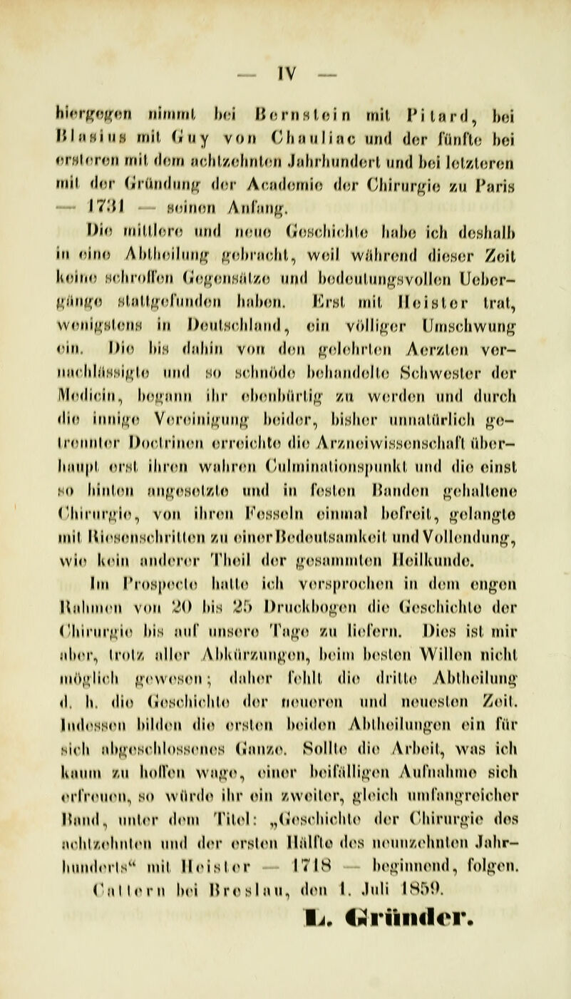 - IV — hi<ir^oj(«fi niiriml Im;! HortiHloin mil, l'ilnrd, hoi HlnHiiiö mil, (iuy von Olniiiliac und der fünllo hoi rrHinroM mil dorn aclil,z(diril,<!ri .Ialirliund(5rl und hoi lolzloron mil dor (iründun^r d(.|- Ac.ndomio d(;r ('liirur^rio y,ij Paris — \7'M '-- HoJMOfi Anlün^. Dio miUloro und noiio (jloHcJiicIilo linbo ich do.sh.'ilh in o'itu) Ahllioiliin^r ^r„|)ra(5hl, w<5il w/ihrond dioHcr Zoil hoiiio HrJiioirnn (i(!(»<!nHiiU() und hodjinliin^^svoilon lloixjr- iTiititro HU\U{r^)l\nuU1\l liaixui. I'^r.sl, mil, iloisior l,ial, wrni^HlonH in l)<!nls<iiland, ein vöili^or lJnis<iiwunfr <iin. I)i(» his dahin von don ^ohdirüin A(MzU;n vor- rnM-hhiHHi^ln nml so .sc,hnöd(5 iMdiandoil.o Schwoslor dor IVIodicin, h(^u;ann ihr oh<Md)(irl,i(>^ vm w<!I(I(ui und «Inrch di(» innif^<i Voroini^nnj» lujidor, hi.slHU nnnalürlich «»()- Ironnlor Doclrinini orroioiilo dio ArznoiwiH.sonHchari üUvv- \u\u\i\ orsl, iiiron waiiron ('nlminali(niS|Minkl nnd dio oinsl ,Ko hinl(^n fin<^(*Hol/Jo und in loslon Itainhui o(diall(^no Chii in;j;io^ von ihron h'os,s«dn oiinnal holVoil,, •»(danf'lo mil ltioHon,S(>hrill(Mi 7ai oinorltodtMd.sandu^il, nnd Vcdhuidung^, vvio li(Mn andon*r Thoil diu* •»(^sanunlou lloiiknndo. Im rrosporlo hallo ich vor,s|M'0('hon in d(>in oiig'on Kahnirn von 20 his 2^) I)rnoKho<^«Mi dio (loscliiolilo dor ('lniiM7;io his anf nnsoro Ta^^o /ji lioforn. I)i(\s isl mir ahoi\ Irol/, allor Ahknrznn^(Mi, hoiin hi^slon Wiilon niohl inö<^li<'h ^('vv<\s<Mi; dahcM loiill, <li<^ drilU^ Ahiln'ilnnt» d, h. di(^ (losohichlo d(»r fM'nonMi und n(Miosl<Mi Zoil. Iiuh'sson hihliMi dio (M'sU'Ii IumcNmi Ahlh(ülnn<>'on oiu rür sich ah|nos<'ldoss(Mn^S (inn/iO. Scdilo dio Arl>oil, was ich lianni '/,n liollon vvaj)«», c^inor Ix^iiallioiMi Anfnaluno sich orlVonon, S(» würden ilir oin zwoilor, ^loicli nmlanoroichor Hand, nnlor (h'ni Tiloi: „(ioscIiichl«> dor ('hirnr<:;io dos a«hl/,ohnl<Mj nnd dor «»rslon llälflo dos n<Mni'/,ohuUMi .lahr- hmidorls mit lloish>r 17IS hof»innond, foIf»on, ('Mllorn l»oi Hrosiau, don I. Juli ISr>*). li. IpJrüiiilt^r.
