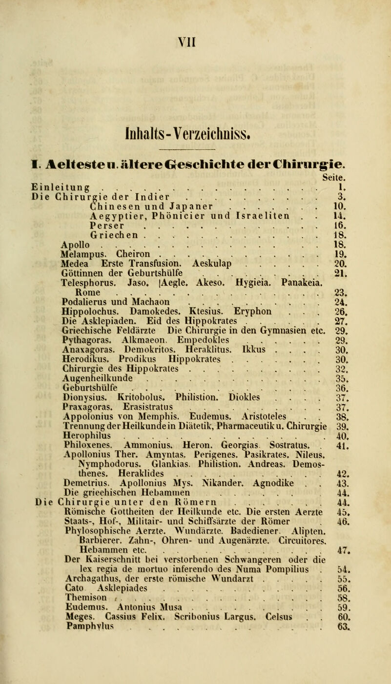 Inhalts-Verzeicimiss. I. Aeltesite 11. ältere Oeiseliiclite clei* Chirnrg^ie. Seite. Einleitung 1, Die Chirurgie der Indier 3, Chinesen undJapaner 10. Aegyptier, Phönicier und Israeliten 14. Perser 16. Griechen 18. Apollo 18. Melampus. Cheiron 19. Medea Erste Transfusion. Aeskulap 20. Göttinnen der Geburtshülfe 21. Telesphorus. Jaso. [Aegle. Akeso. Hygieia. Panakeia. Rome 23. Podalierus und Machaon 24. Hippolochus. Daniokedes. Ktesius. Eryphon 26. Die Asklepiaden. Eid des Hippokrates 27. Griechische Feldärzte Die Chirurgie in den Gymnasien etc. 29. Pythagoras, Alkmaeon. Empcdokles 29. Anaxagoras. Demokritos. Heraklitus. Ikkus .... 30. Herodikus. Prodikus Hippokrates 30, Chirurgie des Hippokrates 32, Augenheilkunde 35. Geburtshülfe 36. Dionysius. Kritobolus. Philistion. Diokles .... 37. Praxagoras. Erasistratus 37. Appolonius von Memphis, Eudemus. Aristoteles 38. Trennung der Heilkunde in Diätetik, Pharmaceutik u. Chirurgie 39. Herophilus .40, Philoxenes. Ammonius. Heron. Georgias. Sostratus. . 41, Apollonius Ther. Amyntas. Perigenes. Pasikrates, Nileus. Nymphodorus. Glankias. Philistion. Andreas. Demos- thenes. Heraklides 42. Demetrius. Apollonius Mys. Nikander. Agnodike . 43. Die griechischen Hebammen ,44. Die Chirurgie unter den Römern 44. Römiscne Gottheiten der Heilkunde etc. Die ersten Aerzte 45, Staats-, Hof-, Militair- und Schiflsärzte der Römer 46. Phylosophische Aerzte. Wundärzte. Badediener. Alipten. Barbierer. Zahn-, Ohren- und Augenärzte. Circuilores. Hebammen etc. 47, Der Kaiserschnitt bei verstorbenen Schwangeren oder die lex regia de mortuo inferendo des Numa Pompilius 54, Archagathus, der erste römische Wundarzt 55. Cato Asklepiades 56. Themison , 58. Eudemus, Antonius Musa 59. Meges. Cassius Felix. Scribonius Largus. Celsus . . 60. Pamphylus 63.