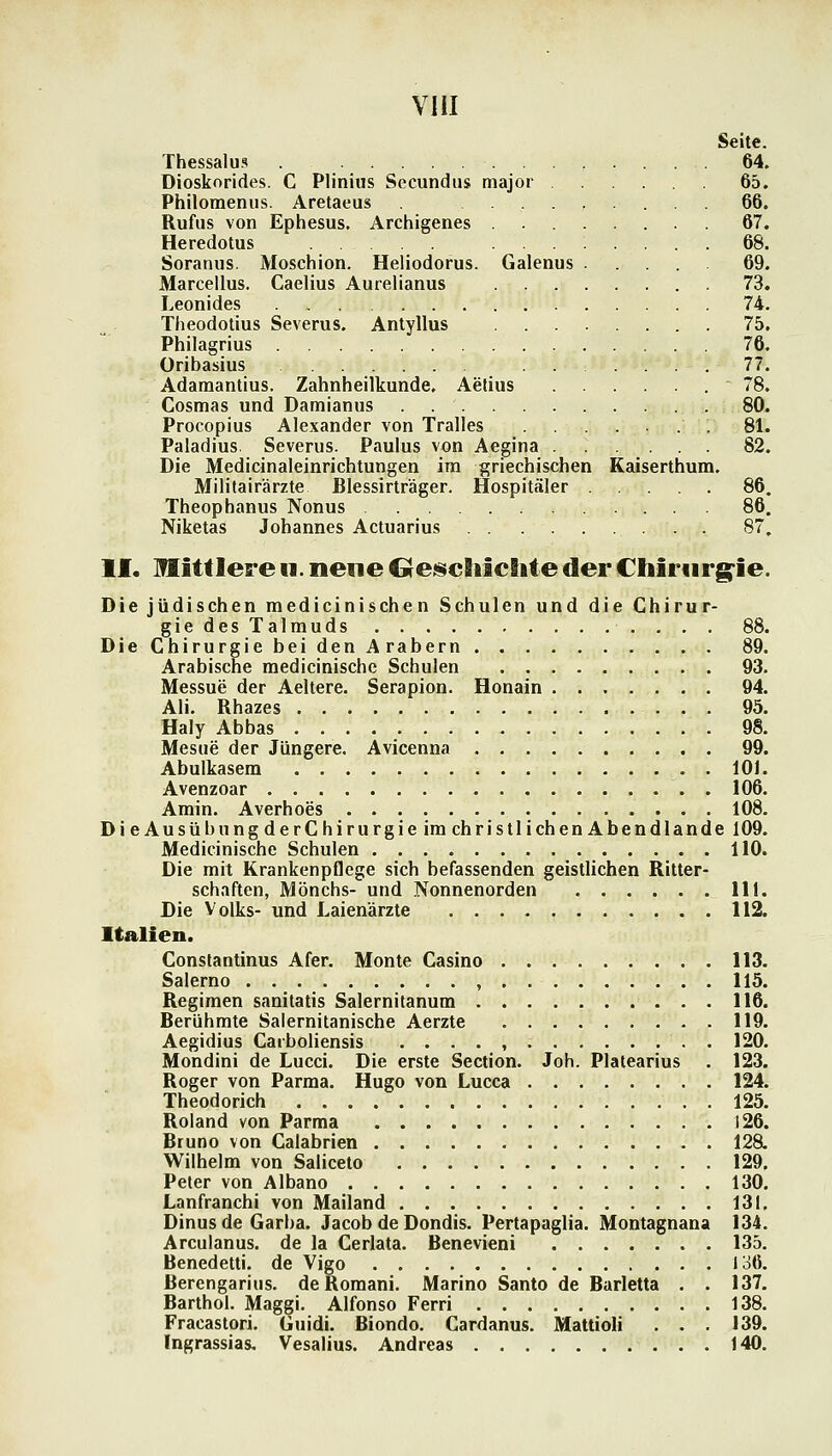 Seite. Thessalus 64. Dioskorides. C Plinius Secundus major 65. Philoraenus. Aretaeus ... 66. Rufus von Ephesus. Archigenes 67. Heredotus 68. Soranus. Moschion. Heliodorus. Galenus ..... 69. Marcellus. Caelius Aurelianus 73. Leonides 74. Theodotius Severus. Antyllus 75. Philagrius 76. Oribasius 77. Adamantius. Zahnheilkunde. Aelius 78. Cosmas und Damianus 80. Procopius Alexander von Tralles . 81. Paladins. Severus. Paulus von Aegina 82. Die Medicinaleinrichtungen im griechischen Kaiserthum, Militairärzte Blessirträger. Hospitäler 86, Theophanus Nonus 86. Niketas Johannes Actuarius 87, II. Mittlere n. neue Oe^chiclite der Chiriirg^ie. Die jüdischen medicinischen Schulen und die Chirur- gie des Talmuds 88. Die Chirurgie bei den Arabern 89. Arabische medicinische Schulen 93. Messue der Aeltere. Serapion. Honain 94. Ali. Rhazes 95. Haly Abbas 98. Mesue der Jüngere. Avicenna 99. Abulkasem lOJ. Avenzoar 106. Amin. Averhoes 108. DieAusübungderChirurgieimchristlichenAbendlande 109. Medicinische Schulen 110. Die mit Krankenpflege sich befassenden geistlichen Ritter- schaften, Mönchs- und Nonnenorden 111. Die Volks- und Laienärzte 112. Italien. Constantinus Afer. Monte Casino 113. Salerno , . 115. Regimen sanilatis Salernitanum 116. Berühmte Salernitanische Aerzte 119. Aegidius Caiboliensis . . . . , 120. Mondini de Lucci. Die erste Section. Joh. Platearius . 123. Roger von Parma. Hugo von Lucca 124. Theodorich 125. Roland von Parma 126. Bruno von Calabrien 128. Wilhelm von Salicelo 129. Peter von Albano 130. Lanfranchi von Mailand 131, Dinus de Garba. Jacob de Dondis. Pertapaglia. Montagnana 134. Arculanus. de la Cerlata. Benevieni 135. Benedetti. de Vigo 136. Berengarius. de Roraani. Marino Santo de Burletta . . 137. Barthol. Maggi. Alfonso Ferri 138. Fracastori. Guidi. Biondo. Cardanus. Mattioli . . . 139. Ingrassias. Vesalius. Andreas 140.